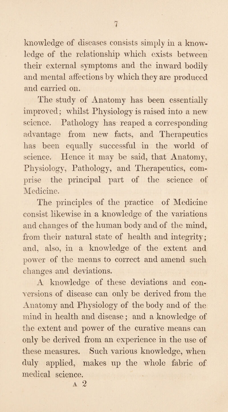 knowledge of diseases consists simply in a know¬ ledge of the relationship which exists between their external symptoms and the inward bodily and mental affections by which they are produced and carried on. The study of Anatomy has been essentially improved; whilst Physiology is raised into a new science. Pathology has reaped a corresponding advantage from new facts, and Therapeutics has been equally successful in the world of science. Hence it may be said, that Anatomy, Physiology, Pathology, and Therapeutics, com¬ prise the principal part of the science of Medicine. The principles of the practice of Medicine consist likewise in a knowledge of the variations and changes of the human body and of the mind, from their natural state of health and integrity; and, also, in a knowledge of the extent and power of the means to correct and amend such changes and deviations. A knowledge of these deviations and con¬ versions of disease can only be derived from the Anatomy and Physiology of the body and of the mind in health and disease; and a knowledge of the extent and power of the curative means can only be derived from an experience in the use of these measures. Such various knowledge, when duly applied, makes up the whole fabric of medical science. a 2