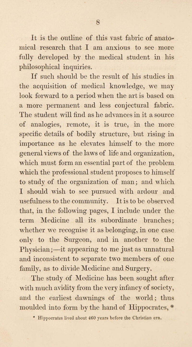 it is the outline of this vast fabiic of anato¬ mical research that I am anxious to see more fully developed by the medical student in his philosophical inquiries. If such should be the result of his studies in the acquisition of medical knowledge, we may look forward to a period when the art is based on a more permanent and less conjectural fabric. The student will find as he advances in it a source of analogies, remote, it is true, in the more specific details of bodily structure, but rising in importance as he elevates himself to the more general views of the laws of life and organization, which must form an essential part of the problem which the professional student proposes to himself to study of the organization of man; and which I should wish to see pursued with ardour and usefulness to the community. It is to be observed that, in the following pages, I include under the term Medicine all its subordinate branches; whether we recognise it as belonging, in one case only to the Surgeon, and in another to the Physician;—it appearing to me just as unnatural and inconsistent to separate two members of one family, as to divide Medicine and Surgery. The study of Medicine has been sought after with much avidity from the very infancy of society, and the earliest dawnings of the world; thus moulded into form by the hand of Hippocrates, * * Hippocrates lived about 460 years before the Christian era.