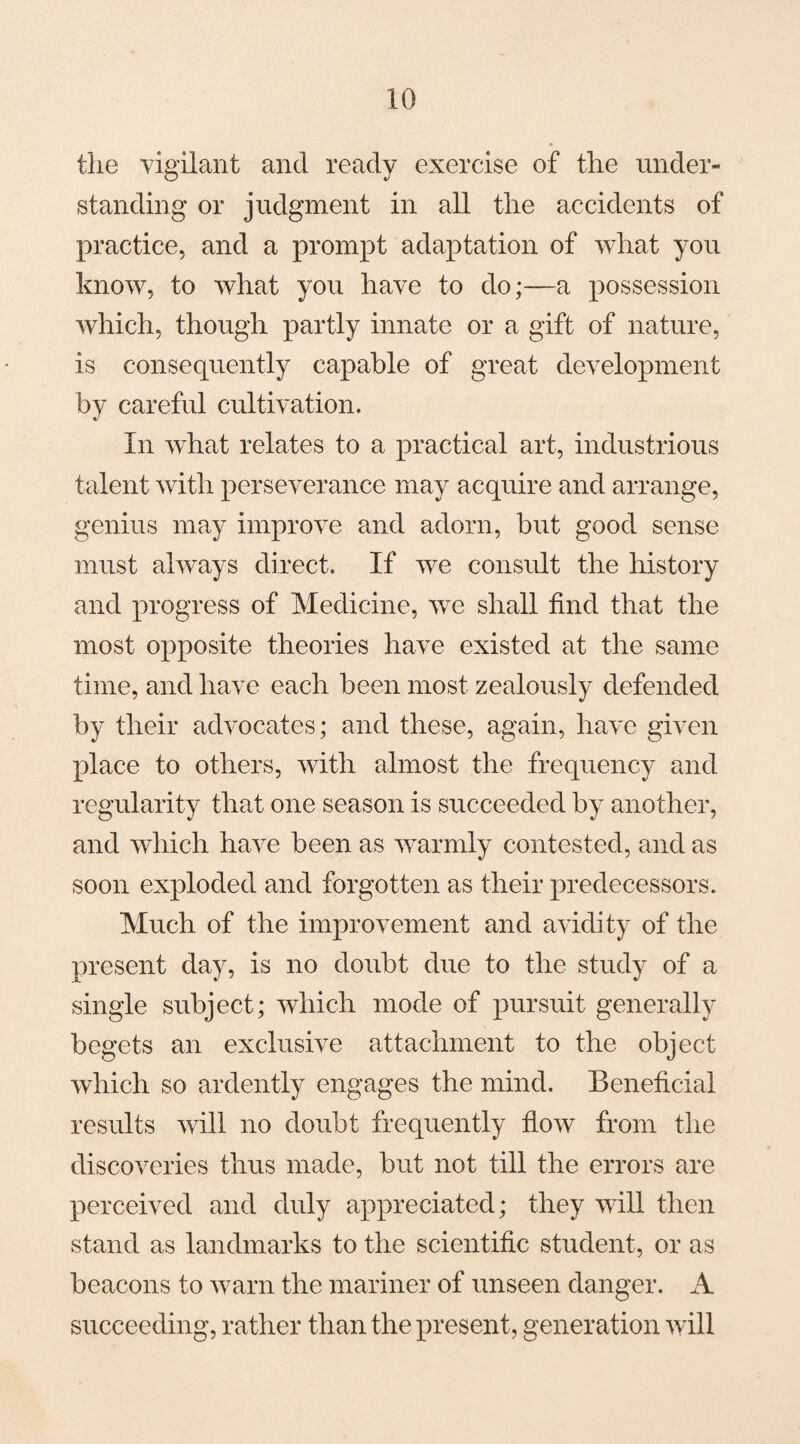 the vigilant and ready exercise of the under¬ standing or judgment in all the accidents of practice, and a prompt adaptation of what you know, to what you have to do;—a possession which, though partly innate or a gift of nature, is consequently capable of great development by careful cultivation. In what relates to a practical art, industrious talent with perseverance may acquire and arrange, genius may improve and adorn, but good sense must always direct. If we consult the history and progress of Medicine, we shall find that the most opposite theories have existed at the same time, and have each been most zealously defended by their advocates; and these, again, have given place to others, with almost the frequency and regularity that one season is succeeded by another, and which have been as warmly contested, and as soon exploded and forgotten as their predecessors. Much of the improvement and avidi ty of the present day, is no doubt due to the study of a single subject; which mode of pursuit generally begets an exclusive attachment to the object which so ardently engages the mind. Beneficial results will no doubt frequently flow from the discoveries thus made, but not till the errors are perceived and duly appreciated; they will then stand as landmarks to the scientific student, or as beacons to warn the mariner of unseen danger. A succeeding, rather than the present, generation will