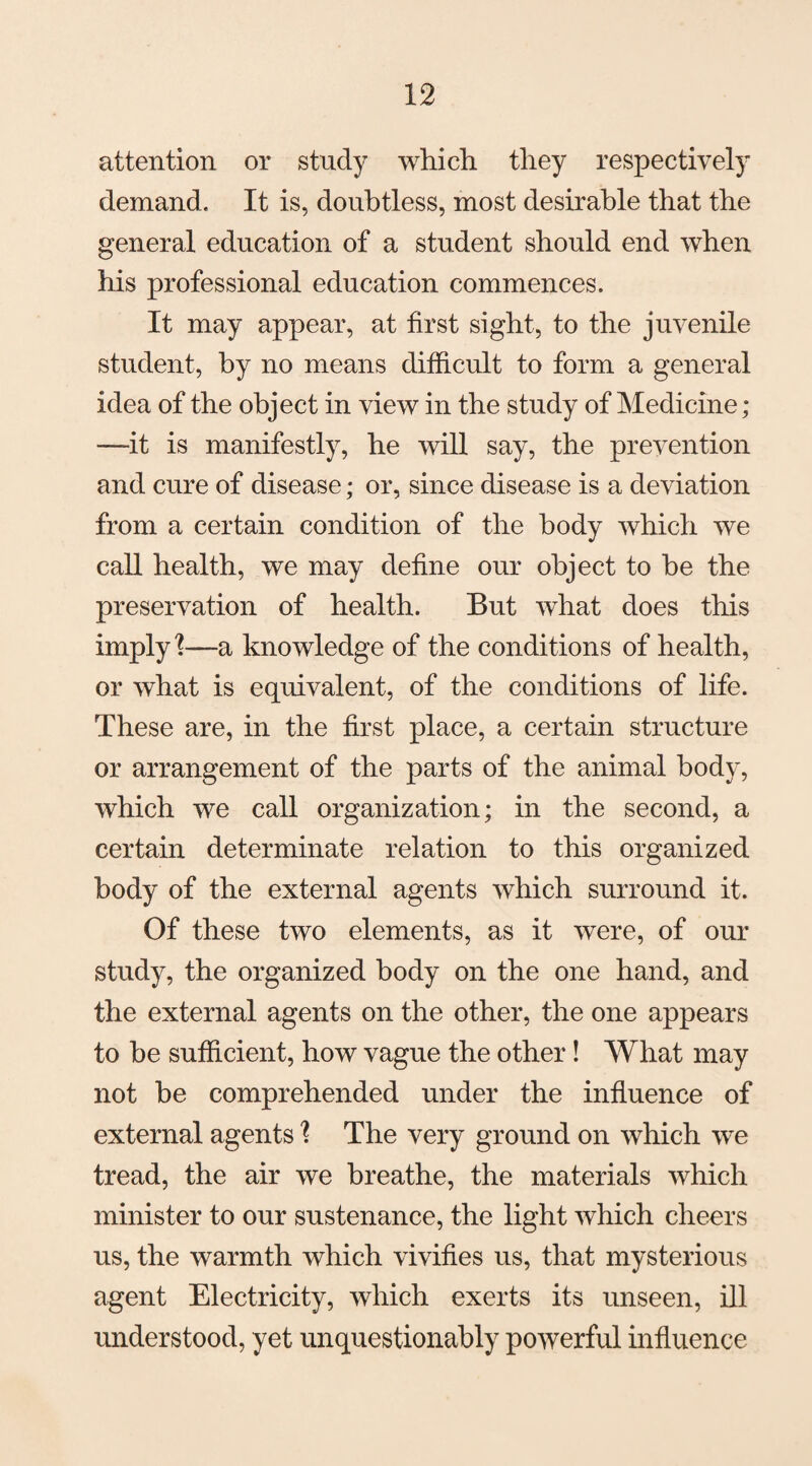 attention or study which, they respectively demand. It is, doubtless, most desirable that the general education of a student should end when his professional education commences. It may appear, at first sight, to the juvenile student, by no means difficult to form a general idea of the object in view in the study of Medicine; —it is manifestly, he will say, the prevention and cure of disease; or, since disease is a deviation from a certain condition of the body which we call health, we may define our object to be the preservation of health. But what does this imply?—a knowledge of the conditions of health, or what is equivalent, of the conditions of life. These are, in the first place, a certain structure or arrangement of the parts of the animal body, which we call organization; in the second, a certain determinate relation to this organized body of the external agents which surround it. Of these two elements, as it were, of our study, the organized body on the one hand, and the external agents on the other, the one appears to be sufficient, how vague the other! What may not be comprehended under the influence of external agents ? The very ground on which we tread, the air we breathe, the materials which minister to our sustenance, the light which cheers us, the warmth which vivifies us, that mysterious agent Electricity, which exerts its unseen, ill understood, yet unquestionably powerful influence