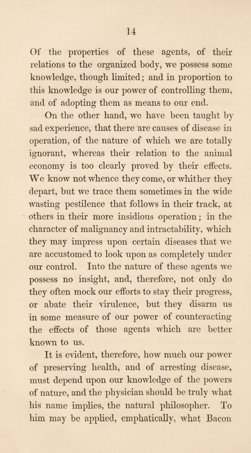 Of the properties of these agents, of their relations to the organized body, we possess some knowledge, though limited; and in proportion to this knowledge is our power of controlling them, and of adopting them as means to our end. On the other hand, we have been taught by sad experience, that there are causes of disease in operation, of the nature of which we are totally ignorant, whereas their relation to the animal economy is too clearly proved by their effects. We know not whence they come, or whither they depart, but we trace them sometimes in the wide wasting pestilence that follows in their track, at others in their more insidious operation; in the character of malignancy and intractability, which they may impress upon certain diseases that we are accustomed to look upon as completely under our control. Into the nature of these agents we possess no insight, and, therefore, not only do they often mock our efforts to stay their progress, or abate their virulence, but they disarm us in some measure of our power of counteracting the effects of those agents which are better known to us. It is evident, therefore, how much our power of preserving health, and of arresting disease, must depend upon our knowledge of the powers of nature, and the physician should be truly what his name implies, the natural philosopher. To him may be applied, emphatically, what Bacon