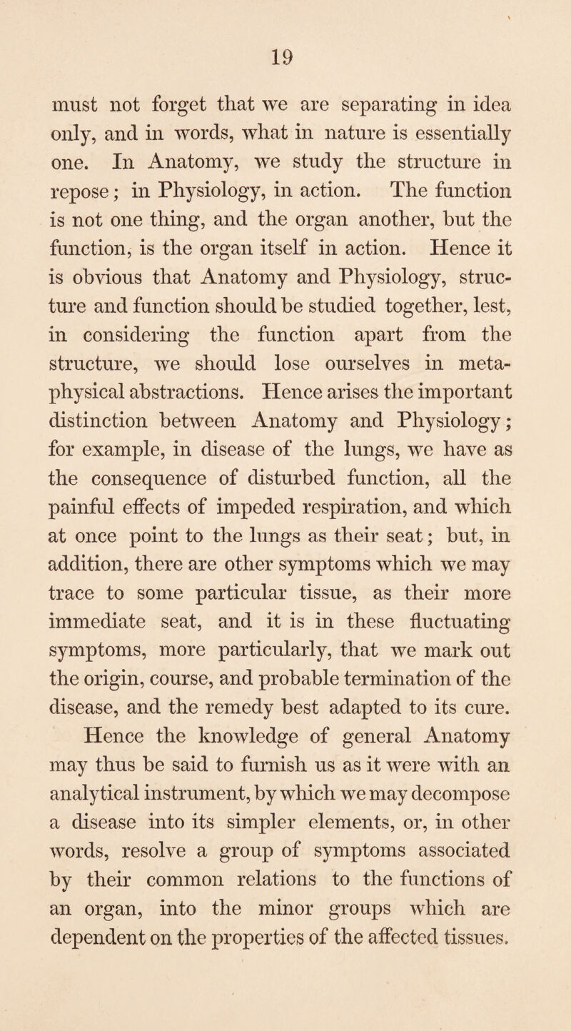 must not forget that we are separating in idea only, and in words, what in nature is essentially one. In Anatomy, we study the structure in repose; in Physiology, in action. The function is not one thing, and the organ another, hut the function, is the organ itself in action. Hence it is obvious that Anatomy and Physiology, struc¬ ture and function should be studied together, lest, in considering the function apart from the structure, we should lose ourselves in meta¬ physical abstractions. Hence arises the important distinction between Anatomy and Physiology; for example, in disease of the lungs, we have as the consequence of disturbed function, all the painful effects of impeded respiration, and which at once point to the lungs as their seat; but, in addition, there are other symptoms which we may trace to some particular tissue, as their more immediate seat, and it is in these fluctuating symptoms, more particularly, that we mark out the origin, course, and probable termination of the disease, and the remedy best adapted to its cure. Hence the knowledge of general Anatomy may thus be said to furnish us as it were with an analytical instrument, by which we may decompose a disease into its simpler elements, or, in other words, resolve a group of symptoms associated by their common relations to the functions of an organ, into the minor groups which are dependent on the properties of the affected tissues.