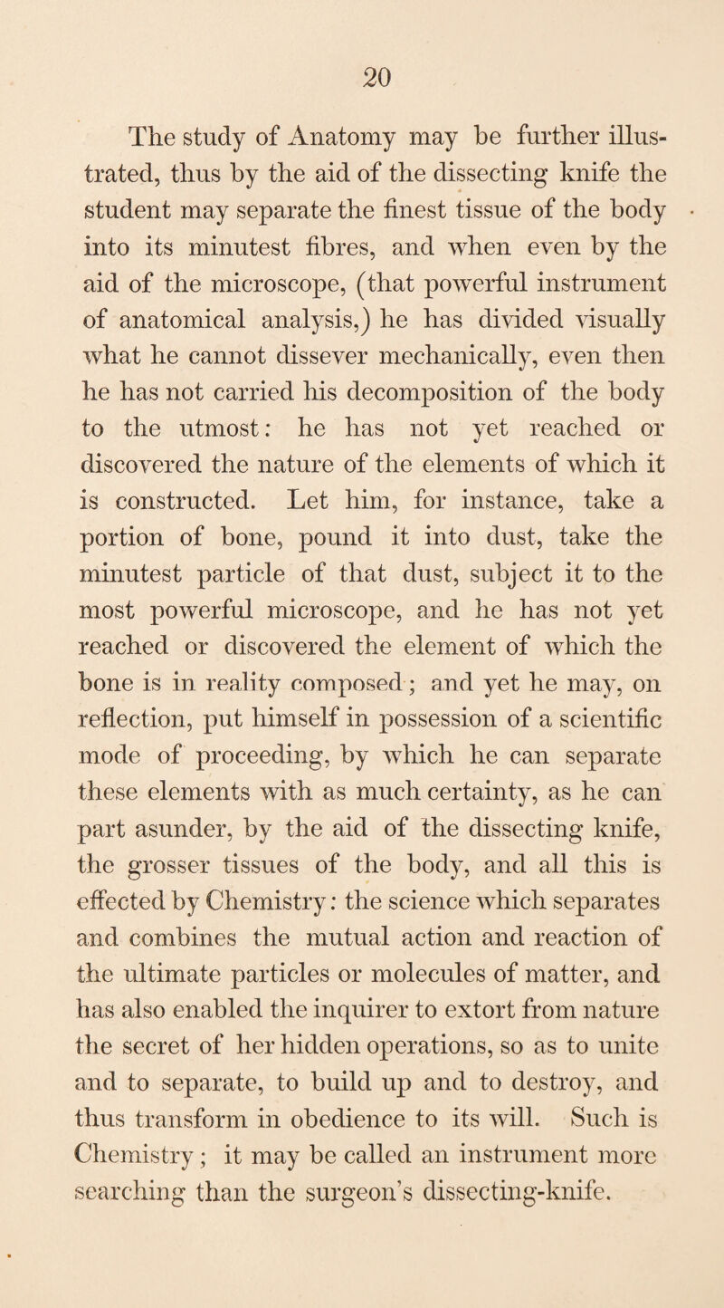 The study of Anatomy may be further illus¬ trated, thus by the aid of the dissecting knife the student may separate the finest tissue of the body into its minutest fibres, and when even by the aid of the microscope, (that powerful instrument of anatomical analysis,) he has divided visually what he cannot dissever mechanically, even then he has not carried his decomposition of the body to the utmost: he has not yet reached or discovered the nature of the elements of which it is constructed. Let him, for instance, take a portion of bone, pound it into dust, take the minutest particle of that dust, subject it to the most powerful microscope, and he has not yet reached or discovered the element of which the bone is in reality composed; and yet he may, on reflection, put himself in possession of a scientific mode of proceeding, by which he can separate these elements with as much certainty, as he can part asunder, by the aid of the dissecting knife, the grosser tissues of the body, and all this is effected by Chemistry: the science which separates and combines the mutual action and reaction of the ultimate particles or molecules of matter, and has also enabled the inquirer to extort from nature the secret of her hidden operations, so as to unite and to separate, to build up and to destroy, and thus transform in obedience to its will. Such is Chemistry; it may be called an instrument more searching than the surgeon’s dissecting-knife.