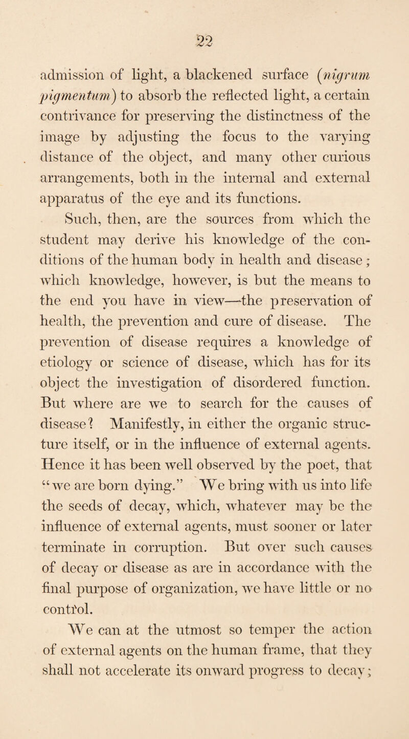 admission of light, a blackened surface (nigrum pigmentum) to absorb the reflected light, a certain contrivance for preserving the distinctness of the image by adjusting the focus to the varying distance of the object, and many other curious arrangements, both in the internal and external apparatus of the eye and its functions. Such, then, are the sources from which the student may derive his knowledge of the con¬ ditions of the human bodv in health and disease ; which knowledge, however, is but the means to the end you have in view—-the preservation of health, the prevention and cure of disease. The prevention of disease requires a knowledge of etiology or science of disease, which has for its object the investigation of disordered function. But where are we to search for the causes of disease \ Manifestly, in either the organic struc¬ ture itself, or in the influence of external agents. Hence it has been well observed by the poet, that “ we are born dying.” We bring with us into life the seeds of decay, which, whatever may be the influence of external agents, must sooner or later terminate in corruption. But over such causes of decay or disease as are in accordance with the final purpose of organization, we have little or no control. We can at the utmost so temper the action of external agents on the human frame, that they shall not accelerate its onward progress to decay;