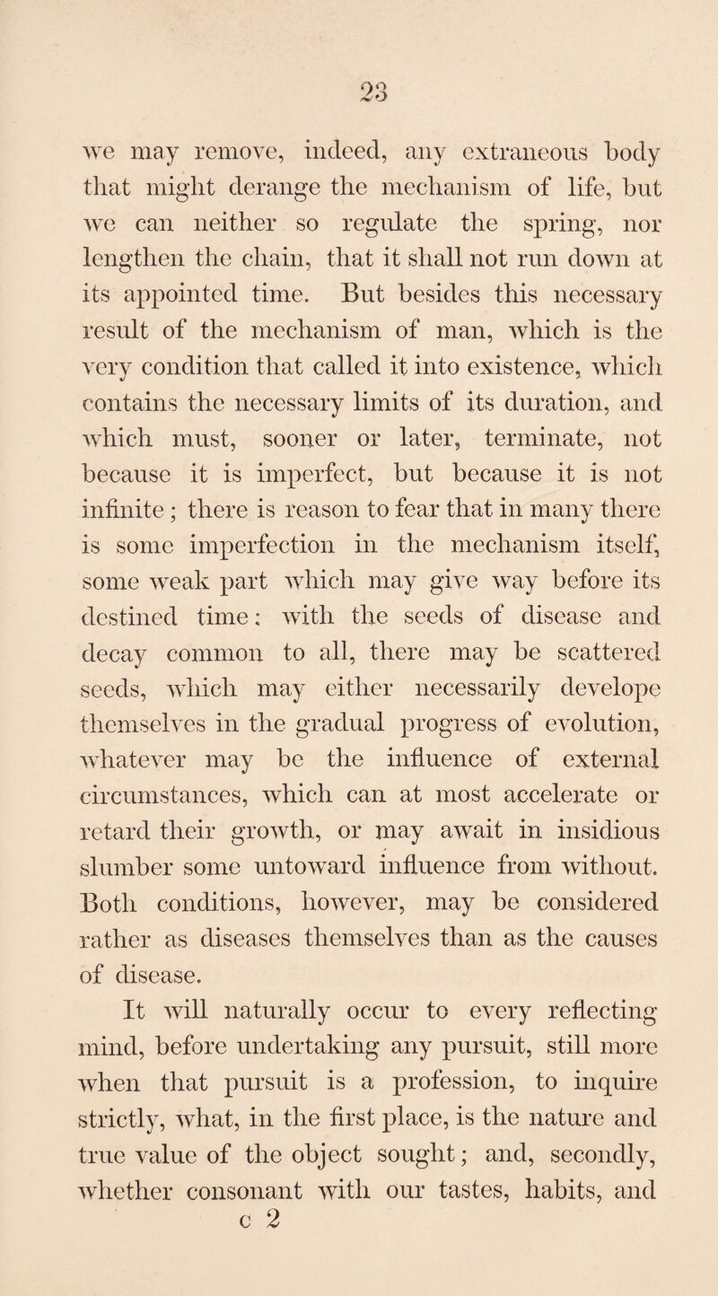 we may remove, indeed, any extraneous body that might derange the mechanism of life, hut we can neither so regulate the spring, nor lengthen the chain, that it shall not run down at its appointed time. But besides this necessary result of the mechanism of man, which is the very condition that called it into existence, which contains the necessary limits of its duration, and which must, sooner or later, terminate, not because it is imperfect, but because it is not infinite; there is reason to fear that in many there is some imperfection in the mechanism itself, some weak part which may give way before its destined time: with the seeds of disease and decay common to all, there may be scattered seeds, which may either necessarily develope themselves in the gradual progress of evolution, whatever may be the influence of external circumstances, which can at most accelerate or retard their growth, or may await in insidious slumber some untoward influence from without. Both conditions, however, may be considered rather as diseases themselves than as the causes of disease. It will naturally occur to every reflecting mind, before undertaking any pursuit, still more when that pursuit is a profession, to inquire strictly, what, in the first place, is the nature and true value of the object sought; and, secondly, whether consonant with our tastes, habits, and c 2