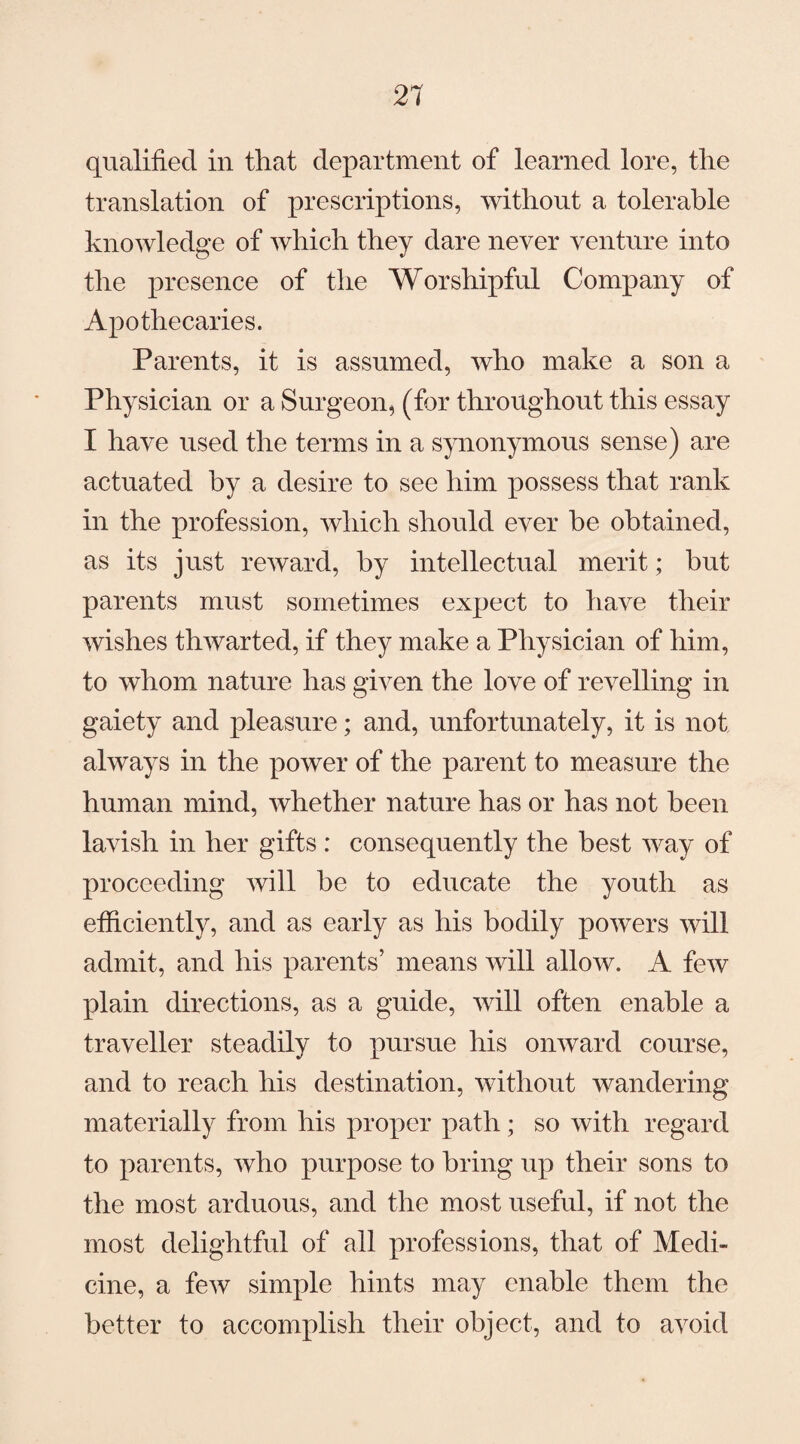 qualified in that department of learned lore, the translation of prescriptions, without a tolerable knowledge of which they dare never venture into the presence of the Worshipful Company of Apothecaries. Parents, it is assumed, who make a son a Physician or a Surgeon, (for throughout this essay I have used the terms in a synonymous sense) are actuated by a desire to see him possess that rank in the profession, which should ever he obtained, as its just reward, by intellectual merit; hut parents must sometimes expect to have their wishes thwarted, if they make a Physician of him, to whom nature has given the love of revelling in gaiety and pleasure; and, unfortunately, it is not always in the power of the parent to measure the human mind, whether nature has or has not been lavish in her gifts : consequently the best way of proceeding will he to educate the youth as efficiently, and as early as his bodily powers will admit, and his parents’ means will allow. A few plain directions, as a guide, will often enable a traveller steadily to pursue his onward course, and to reach his destination, without wandering materially from his proper path; so with regard to parents, who purpose to bring up their sons to the most arduous, and the most useful, if not the most delightful of all professions, that of Medi¬ cine, a few simple hints may enable them the better to accomplish their object, and to avoid