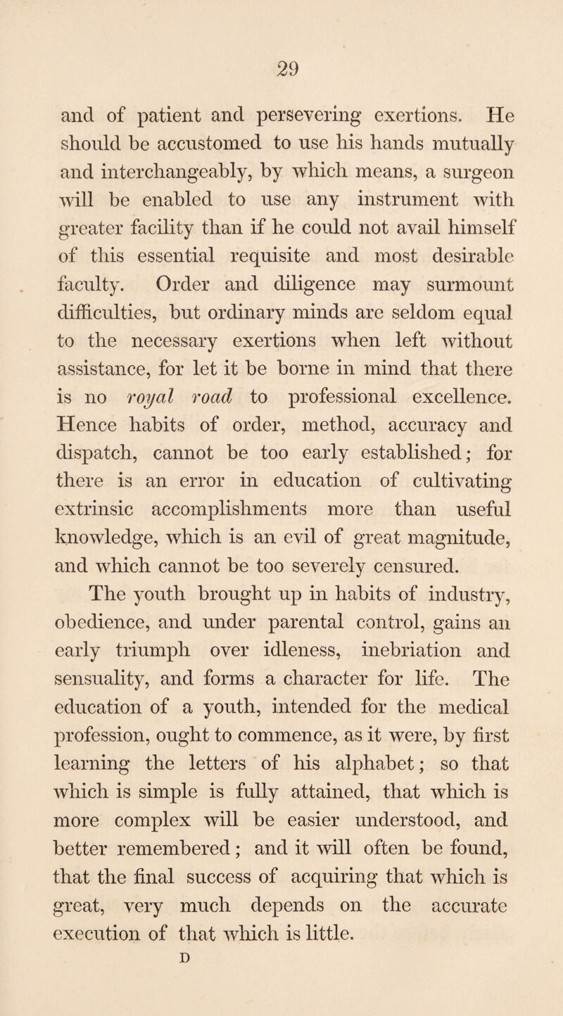 and of patient and persevering exertions. He should be accustomed to use his hands mutually and interchangeably, by which means, a surgeon will be enabled to use any instrument with greater facility than if he could not avail himself of this essential requisite and most desirable faculty. Order and diligence may surmount difficulties, but ordinary minds are seldom equal to the necessary exertions when left without assistance, for let it be borne in mind that there is no royal road to professional excellence. Hence habits of order, method, accuracy and dispatch, cannot be too early established; for there is an error in education of cultivating extrinsic accomplishments more than useful knowledge, which is an evil of great magnitude, and which cannot be too severely censured. The youth brought up in habits of industry, obedience, and under parental control, gains an early triumph over idleness, inebriation and sensuality, and forms a character for life. The education of a youth, intended for the medical profession, ought to commence, as it were, by first learning the letters of his alphabet; so that which is simple is fully attained, that which is more complex will be easier understood, and better remembered; and it will often be found, that the final success of acquiring that which is great, very much depends on the accurate execution of that which is little. D