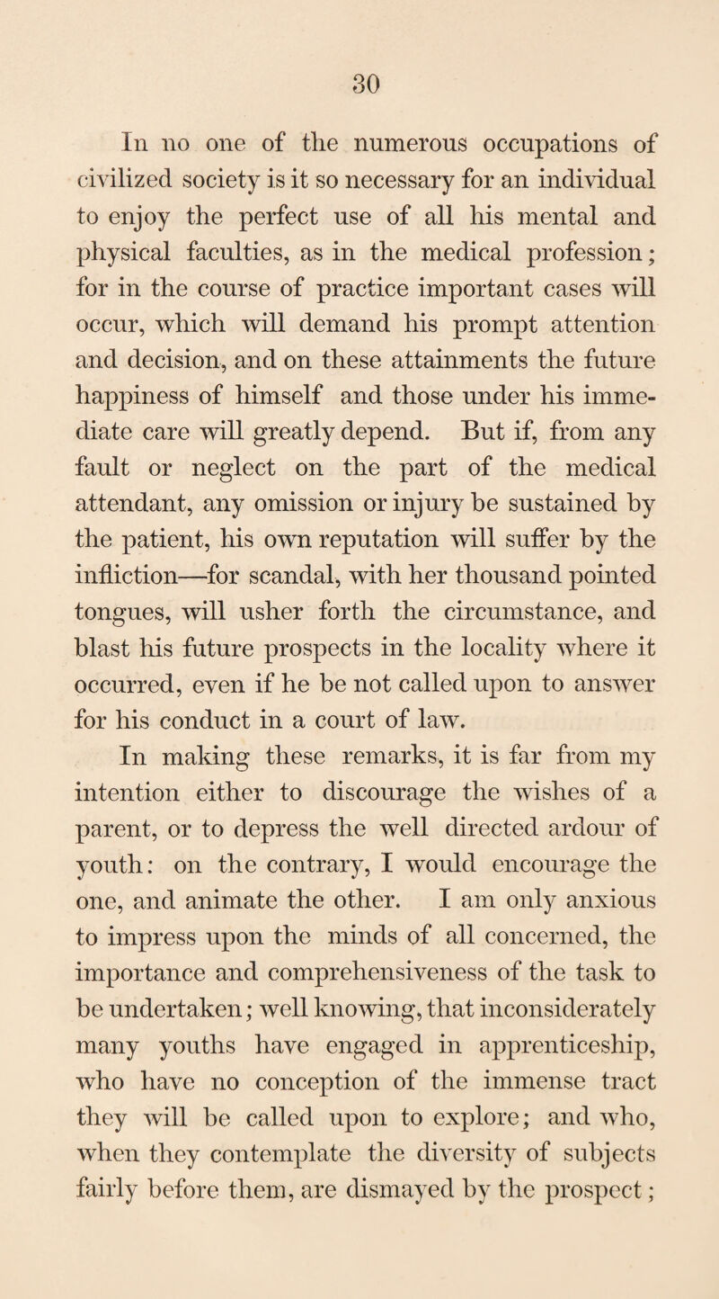 In no one of the numerous occupations of civilized society is it so necessary for an individual to enjoy the perfect use of all his mental and physical faculties, as in the medical profession; for in the course of practice important cases will occur, which will demand his prompt attention and decision, and on these attainments the future happiness of himself and those under his imme¬ diate care will greatly depend. But if, from any fault or neglect on the part of the medical attendant, any omission or injury be sustained by the patient, his own reputation will suffer by the infliction—for scandal, with her thousand pointed tongues, will usher forth the circumstance, and blast his future prospects in the locality where it occurred, even if he be not called upon to answer for his conduct in a court of law. In making these remarks, it is far from my intention either to discourage the wishes of a parent, or to depress the well directed ardour of youth: on the contrary, I would encourage the one, and animate the other. I am only anxious to impress upon the minds of all concerned, the importance and comprehensiveness of the task to be undertaken; well knowing, that inconsiderately many youths have engaged in apprenticeship, who have no conception of the immense tract they will be called upon to explore; and who, when they contemplate the diversity of subjects fairly before them, are dismayed by the prospect;