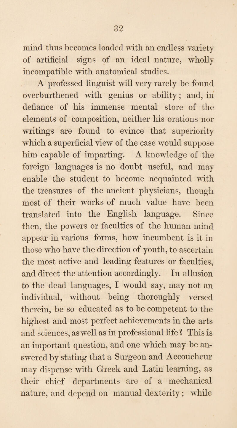 mind thus becomes loaded with an endless variety of artificial signs of an ideal nature, wholly incompatible with anatomical studies. A professed linguist will very rarely be found overburthened with genius or ability; and, in defiance of his immense mental store of the elements of composition, neither his orations nor writings are found to evince that superiority which a superficial view of the case would suppose him capable of imparting. A knowledge of the foreign languages is no doubt useful, and may enable the student to become acquainted with the treasures of the ancient physicians, though most of their works of much value have been translated into the English language. Since then, the powers or faculties of the human mind appear in various forms, how incumbent is it in those who have the direction of youth, to ascertain the most active and leading features or faculties, and direct the attention accordingly. In allusion to the dead languages, I would say, may not an individual, without being thoroughly versed therein, be so educated as to be competent to the highest and most perfect achievements in the arts and sciences, as well as in professional life % This is an important qnestion, and one which may be an¬ swered by stating that a Surgeon and Accoucheur may dispense with Greek and Latin learning, as their chief departments are of a mechanical nature, and depend on manual dexterity; while