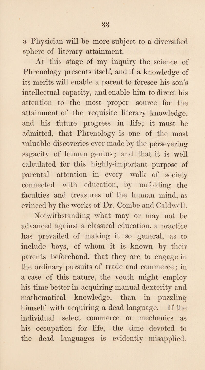 a Physician will be more subject to a diversified sphere of literary attainment. At this stage of my inquiry the science of Phrenology presents itself, and if a knowledge of its merits will enable a parent to foresee his son’s intellectual capacity, and enable him to direct his attention to the most proper source for the attainment of the requisite literary knowledge, and his future progress in life; it must be admitted, that Phrenology is one of the most valuable discoveries ever made by the persevering sagacity of human genius; and that it is well calculated for this highly-important purpose of parental attention in every walk of society connected with education, by unfolding the faculties and treasures of the human mind, as evinced by the works of Dr. Combe and Caldwell, Notwithstanding what may or may not be advanced against a classical education, a practice has prevailed of making it so general, as to include boys, of whom it is known by their parents beforehand, that they are to engage in the ordinary pursuits of trade and commerce; in a case of this nature, the youth might employ his time better in acquiring manual dexterity and mathematical knowledge, than in puzzling himself with acquiring a dead language. If the individual select commerce or mechanics as his occupation for life, the time devoted to the dead languages is evidently misapplied.