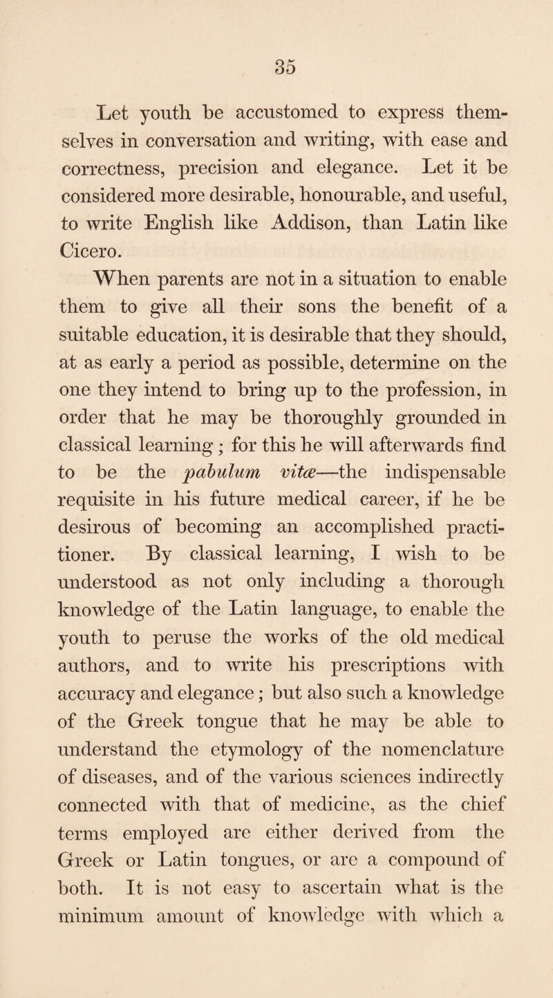 Let youth be accustomed to express them¬ selves in conversation and writing, with ease and correctness, precision and elegance. Let it he considered more desirable, honourable, and useful, to write English like Addison, than Latin like Cicero. When parents are not in a situation to enable them to give all their sons the benefit of a suitable education, it is desirable that they should, at as early a period as possible, determine on the one they intend to bring up to the profession, in order that he may be thoroughly grounded in classical learning; for this he will afterwards find to be the pabulum vitce—the indispensable requisite in his future medical career, if he he desirous of becoming an accomplished practi¬ tioner. By classical learning, I wish to be understood as not only including a thorough knowledge of the Latin language, to enable the youth to peruse the works of the old medical authors, and to write his prescriptions with accuracy and elegance; hut also such a knowledge of the Greek tongue that he may he able to understand the etymology of the nomenclature of diseases, and of the various sciences indirectly connected with that of medicine, as the chief terms employed are either derived from the Greek or Latin tongues, or are a compound of both. It is not easy to ascertain what is the minimum amount of knowledge with which a