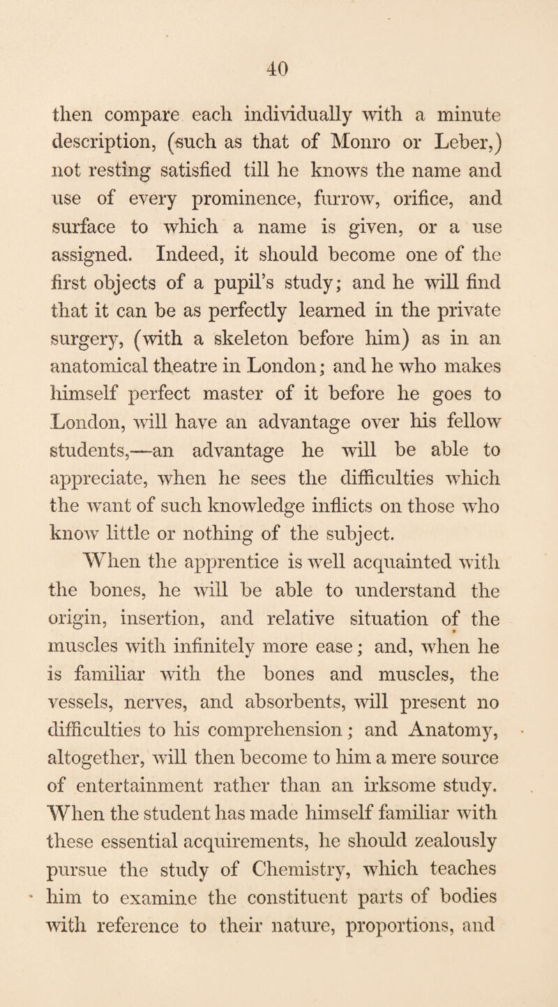 then compare each individually with a minute description, (such as that of Monro or Leber,) not resting satisfied till he knows the name and use of every prominence, furrow, orifice, and surface to which a name is given, or a use assigned. Indeed, it should become one of the first objects of a pupil’s study; and he will find that it can be as perfectly learned in the private surgery, (with a skeleton before him) as in an anatomical theatre in London; and he who makes himself perfect master of it before he goes to London, will have an advantage over his fellow students,—an advantage he will be able to appreciate, when he sees the difficulties which the want of such knowledge inflicts on those who know little or nothing of the subject. When the apprentice is well acquainted with the bones, he will be able to understand the origin, insertion, and relative situation of the muscles with infinitely more ease; and, when he is familiar with the bones and muscles, the vessels, nerves, and absorbents, will present no difficulties to his comprehension; and Anatomy, altogether, will then become to him a mere source of entertainment rather than an irksome study. When the student has made himself familiar with these essential acquirements, he should zealously pursue the study of Chemistry, which teaches * him to examine the constituent parts of bodies with reference to their nature, proportions, and