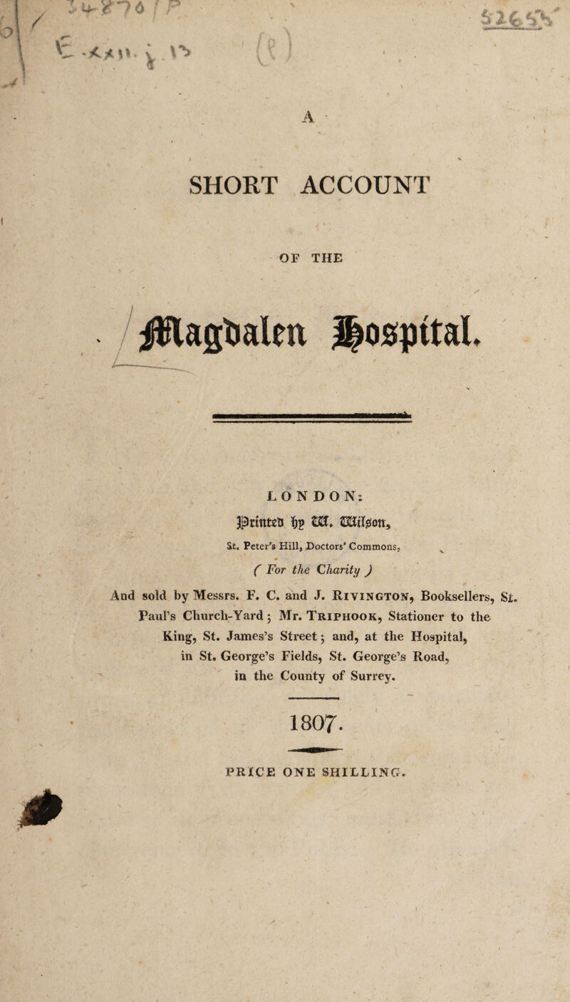OF THE ✓ /jWagtialtn Hospital. Mini n i iri-irt—nr LONDON; priittea ftp t£L W,iIgott, St. Peter’s Hill, Doctors’ Commons, ( For the Chanty ) And sold by Messrs. F. C. and J. Rivington, Booksellers, St. Paul’s Church-Yard; Mr. Triphook, Stationer to the King, St. James’s Street; and, at the Hospital, in St. George’s Fields, St. George’s Road, in the County of Surrey. 1807- PRICE ONE SHILLING.