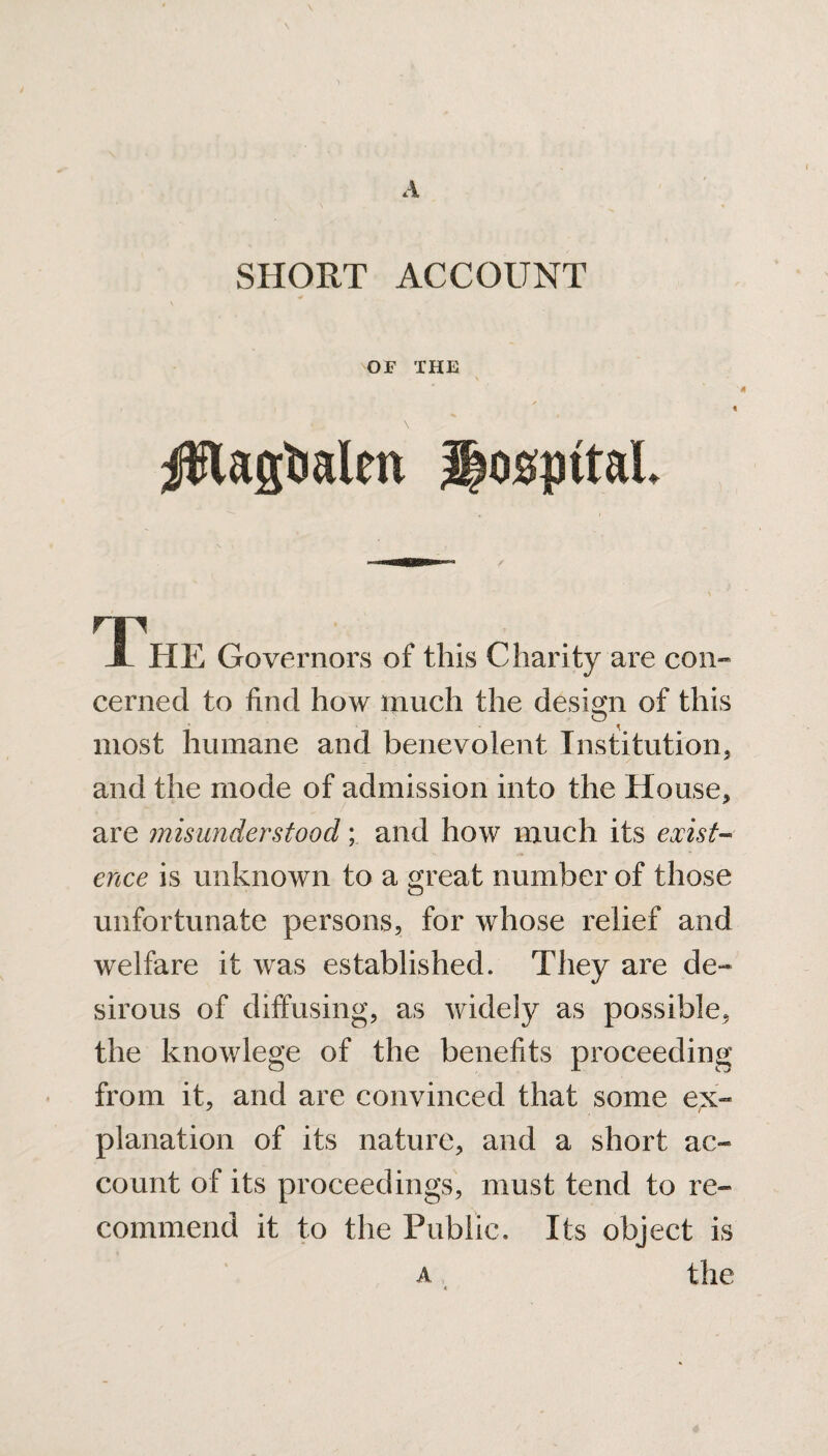 OF THE '4 \ Jfflagtmlm hospital. The Governors of this Charity are con¬ cerned to find how much the design of this O ^ most humane and benevolent Institution, and the mode of admission into the House, are misunderstood; and how much its exist¬ ence is unknown to a great number of those unfortunate persons, for whose relief and welfare it was established. They are de¬ sirous of diffusing, as widely as possible, the knowlege of the benefits proceeding from it, and are convinced that some ex¬ planation of its nature, and a short ac¬ count of its proceedings, must tend to re¬ commend it to the Public. Its object is a the <