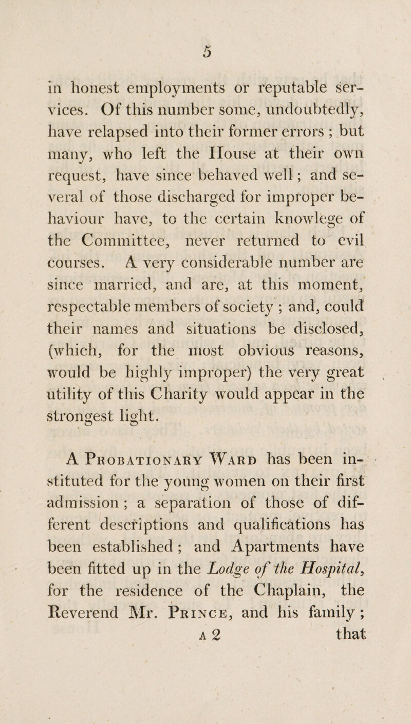 ia honest employments or reputable ser¬ vices. Of this number some, undoubtedly, have relapsed into their former errors ; but many, who left the House at their own request, have since behaved well; and se¬ veral of those discharged for improper be¬ haviour have, to the certain knowlege of the Committee, never returned to evil courses. A very considerable number are since married, and are, at this moment, respectable members of society ; and, could their names and situations be disclosed, (which, for the most obvious reasons, would be highly improper) the very great utility of this Charity would appear in the strongest light. © o « A Probationary Ward has been in¬ stituted for the young women on their first admission ; a separation of those of dif¬ ferent descriptions and qualifications has been established ; and Apartments have been fitted up in the Lodge of the Hospital, for the residence of the Chaplain, the Reverend Mr. Prince, and his family ; a 2 that