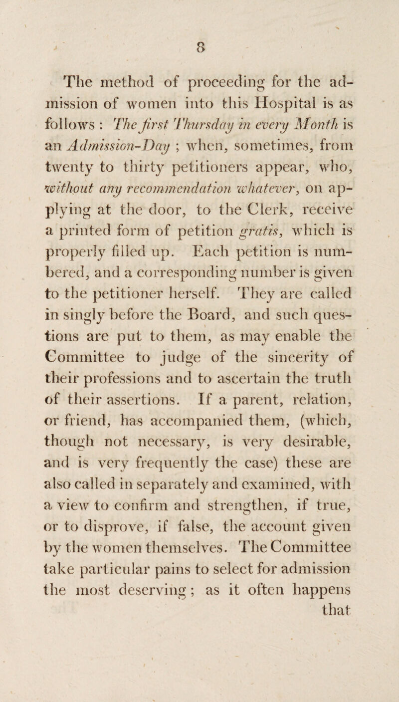 The method of proceeding for the ad¬ mission of women into this Hospital is as follows : The first Thursday in every Month is an Admission-Day ; when, sometimes, from twenty to thirty petitioners appear, who, without any recommendation zvhatever, on ap¬ plying at the door, to the Clerk, receive a printed form of petition gratis, which is properly filled up. Each petition is num¬ bered, and a corresponding number is given to the petitioner herself. They are called in singly before the Board, and such ques- tions are put to them, as may enable the Committee to judge of the sincerity of their professions and to ascertain the truth of their assertions. If a parent, relation, or friend, has accompanied them, (which, though not necessary, is very desirable, and is very frequently the case) these are also called in separately and examined, with a view to confirm and strengthen, if true, or to disprove, if false, the account given by the women themselves. The Committee take particular pains to select for admission t he most deserving; as it often happens that