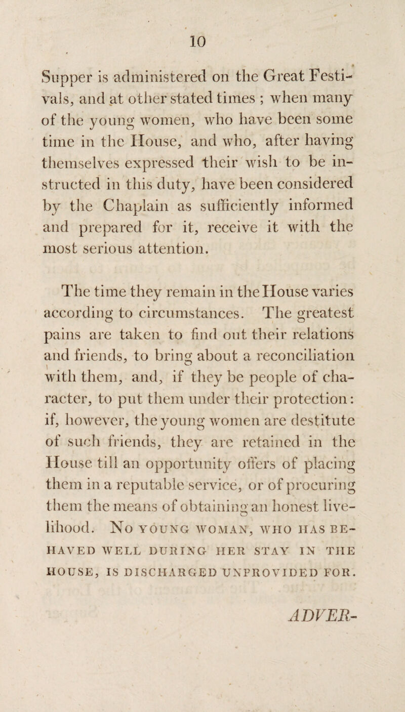 Slipper is administered on the Great Festi¬ vals, and at other stated times ; when many of the young women, who have been some time in the House, and who, after having themselves expressed their wish to be in¬ structed in this duty, have been considered by the Chaplain as sufficiently informed and prepared for it, receive it with the most serious attention. The time they remain in the House varies according to circumstances. The greatest pains are taken to find out their relations and friends, to bring about a reconciliation with them, and, if they be people of cha¬ racter, to put them under their protection: if, however, the young women are destitute of such friends, they are retained in the House till an opportunity offers of placing them in a reputable service, or of procuring them the means of obtaining an honest live- lihood. No YOUNG WOMAN, WHO HAS BE¬ HAVED WELL DURING HER STAY IN THE HOUSE, IS DISCHARGED UNPROVIDED FOR. ADVER-