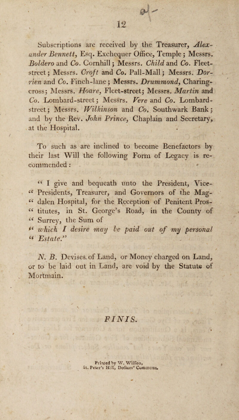 Subscriptions are received by the Treasurer, Alex¬ ander Bennett, Esq. Exchequer Office, Temple; Messrs. Boldero and Co, Cornhill; Messrs. Child and Co. Fleet- street; Messrs. Croft and Co. Pall-Mall; Messrs* Dor- rien and Co. Finch-lane; Messrs. Drummond, Charing- cross; Messrs. Hoare, Fleet-street; Messrs. Martin and Co. Lombard-street; Messrs. Vere and Co. Lombard- street ; Messrs. Wilkinson and Co, Southwark Bank; and by the Rev. John Prince, Chaplain and Secretary, . at the Hospital. To such as are inclined to become Benefactors by their last Will the following Form of Legacy is re¬ commended : “ I give and bequeath unto the President, Vice- “ Presidents, Treasurer, and Governors of the Mag- “ dalen Hospital, for the Reception of Penitent Pros- “ titutes, in St. George’s Road, in the County of “ Surrey, the Sum of fC which I desire may le paid out of my personal Estate.” . ' / N. B. Devises, of Land, or Money charged on Land, or to be laid out in Land, are void by the Statute of Mortmain. FINIS. Printed by W. Wilfon, St. Peter’s Hill, Do£ters’ Commons.