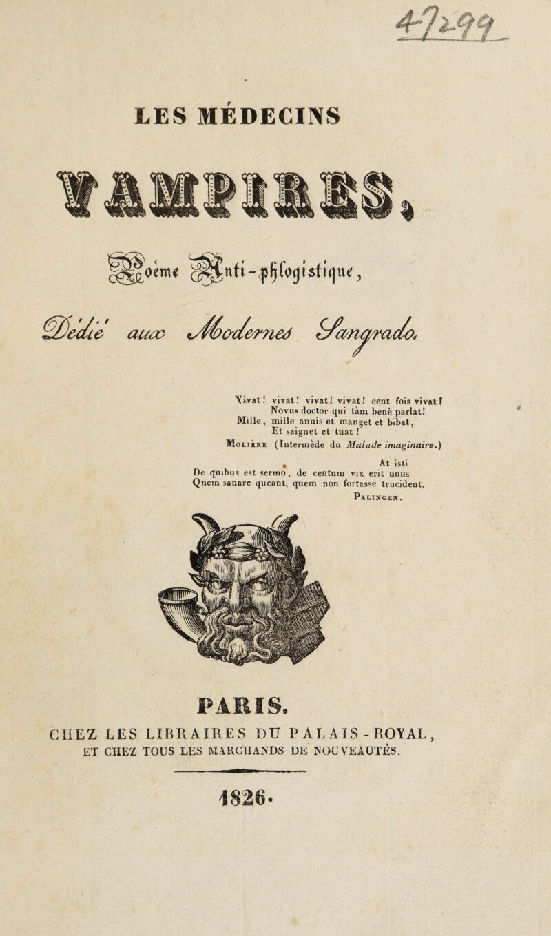 omt ôuie aua> *yfé>a</e ômed £fa/n^rac/o< Vivat! vivat! vivat! vivat! cent fois vivat f Novus doctor qui tàm benè parlât! Mille, mille annis et manget et bibat, Et saignet et tuât ! Molière, (Intermède du Malade imaginaire,) » At isti De qmbus est sermo , de Centura vix erit unus Quein sanare queant, quem non fortasse trucident. Palingew. PARIS. CHEZ LES LIBRAIRES DU P AL AIS - ROYAL , ET CHEZ TOUS LES MARCHANDS DE NOUVEAUTÉS.