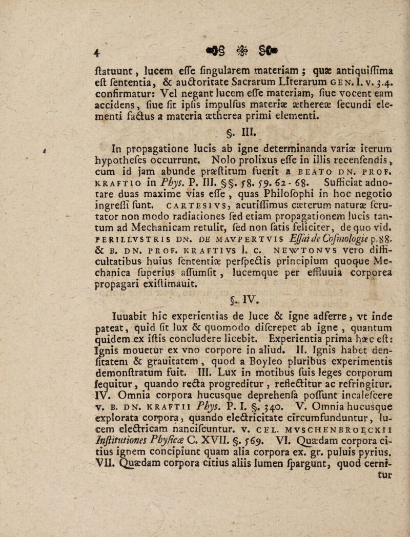 ftatuunt, lucem effe lingularem materiam ; quae antiquiffima eft fententia, & au&oritate Sacrarum Literarum gen.I. v. 3.4. confirmatur: Vel negant lucem effe materiam* fiue vocent eam accidens * fiue fit ipfis impulfus materiae asthereae fecundi de¬ menti fa&us a materia setherea primi elementi. §- III. In propagatione lucis ab igne determinanda variae iterum hypothefes occurrunt. Nolo prolixus effe in illis recenfendis * cum id jam abunde prseftitum fuerit a beato dn. prof. kraftio in Phys. P. III. §§. f 8. 62 - 68. Sufficiat adno- tare duas maxime vias effe , quas Philofophi in hoc negotio ingreffi funt. cartesivs, acutiflimus exterum natura? feru- tator non modo radiationes fed etiam propagationem lucis tan¬ tum ad Mechanicam retulit, fed non fatis feliciter, de quo vid. FERILtVSTRI S DN. DE MAVPERTVIS EJJiU de Cofliologie p. 8 8 * & B. DN. PROF. KRAFTIVS 1. C. NEWTONVS VetO diffi- cultatibus huius fententia? perfpeftis principium quoque Me¬ chanica fuperius affumfit, lucemque per effiuuia corporea propagari exiftimauit. s. iv. luuabit hic experientias de luce & igne adferre * vt inde pateat, quid fit lux & quomodo diferepet ab igne , quantum quidem ex iftis concludere licebit. Experientia prima haec eft: Ignis mouetur ex vno corpore in aliud. II. Ignis habet den- fitatem & grauitatem , quod a Boyleo pluribus experimentis demonftratum fuit. III. Lux in motibus fuis leges corporum fequicur, quando refta progreditur , refleftitur ac refringitur. IV. Omnia corpora hucusque deprehenfa poffunt incalefcere v. b. dn. kraftii Phys. P. I. §. 340. V. Omnia hucusque explorata corpora, quando ele&ricitate circumfunduntur, lu¬ cem ele&ricam nancifcuntur. v. cel. mvschenbroeckii Inftitutiones Phy fica C. XVII. §. f 69. VI. Quaedam corpora ci¬ tius ignem concipiunt quam alia corpora ex. gr. puluis pyrius. VII. Quaedam corpora citius aliis lumen Ipargunt, quod cerni¬ tur