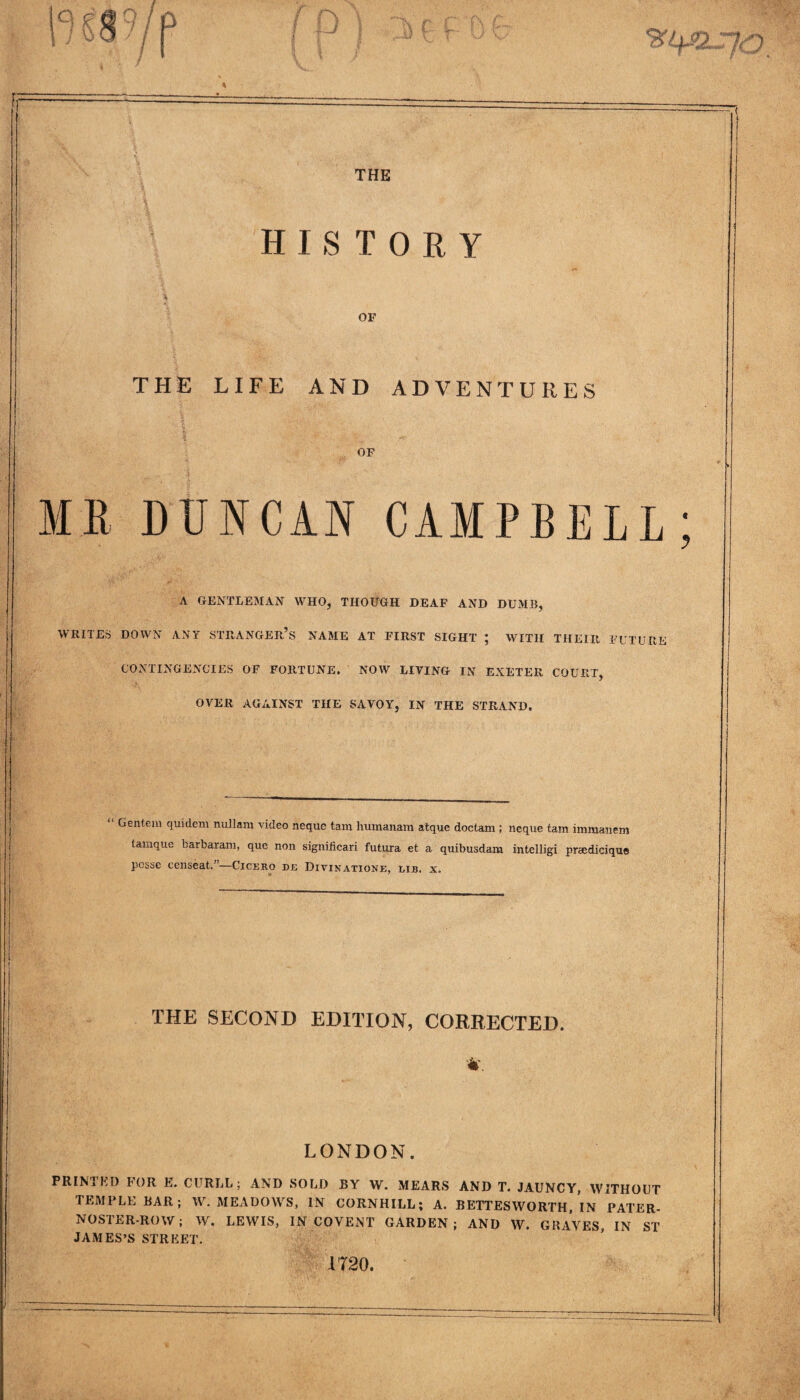 THE HISTORY OF THE LIFE AND ADVENTURES OF MR DUNCAN CAMPBELL A GENTLEMAN WHO, THOUGH DEAF AND DUMB, WRITES DOWN ANY STRANGER’S NAME AT FIRST SIGHT ; WITH THEIR FUTURE CONTINGENCIES OF FORTUNE. NOW LIVING IN EXETER COURT, OVER AGAINST THE SAVOY, IN THE STRAND. “ Gentem quidem nullam video neque tam liumanam atque doctam ; neque tam immanem tamque barbaram, que non slgnificari futura et a quibusdam intelligi praedicique posse eenseat.”—Cicero de Divinatione, lib. x. THE SECOND EDITION, CORRECTED. 4. LONDON. PRIM ED DOR E. CURLL; AND SOLD BY W. MEARS AND T. JAUNCY, WITHOUT TEMPLE BAR; W. MEADOWS, IN CORNHILL; A. BETTESWORTH, IN PATER¬ NOSTER-ROW; W. LEWIS, IN COVENT GARDEN; AND W. GRATES, IN ST JAMES’S STREET. 1720.