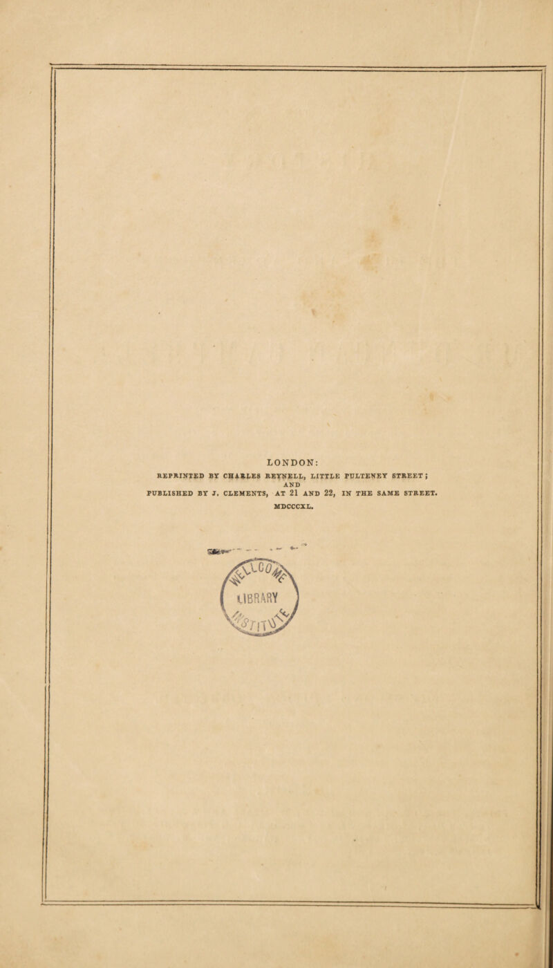 LONDON REPRINTED BY CHARLES REYNELL, LITTLE PULTENEY STREET J AND PUBLISHED BY J. CLEMENTS, AT 21 AND 22, IN THE SAME STREET. MDCCCXL.