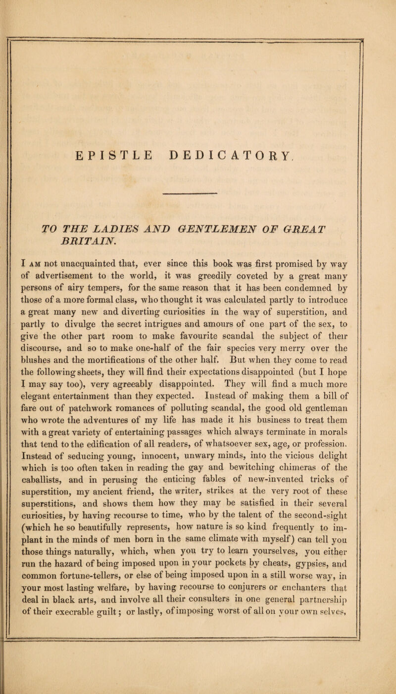 EPISTLE DEDICATORY, TO THE LADIES AND GENTLEMEN OF GREAT BRITAIN. I am not unacquainted that, ever since this book was first promised by way of advertisement to the world, it was greedily coveted by a great many persons of airy tempers, for the same reason that it has been condemned by those of a more formal class, who thought it was calculated partly to introduce a great many new and diverting curiosities in the way of superstition, and partly to divulge the secret intrigues and amours of one part of the sex, to give the other part room to make favourite scandal the subject of their discourse, and so to make one-half of the fair species very merry over the blushes and the mortifications of the other half. But when they come to read the following sheets, they will find their expectations disappointed (but I hope I may say too), very agreeably disappointed. They will find a much more elegant entertainment than they expected. Instead of making them a bill of fare out of patchwork romances of polluting scandal, the good old gentleman who wrote the adventures of my life has made it his business to treat them with a great variety of entertaining passages which always terminate in morals that tend to the edification of all readers, of whatsoever sex, age, or profession. Instead of seducing young, innocent, unwary minds, into the vicious delight which is too often taken in reading the gay and bewitching chimeras of the caballists, and in perusing the enticing fables of new-invented tricks of superstition, my ancient friend, the writer, strikes at the very root of these superstitions, and shows them how they may be satisfied in their several curiosities, by having recourse to time, who by the talent of the second-sight (which he so beautifully represents, how nature is so kind frequently to im¬ plant in the minds of men born in the same climate with myself) can tell you those things naturally, which, when you try to learn yourselves, you either run the hazard of being imposed upon in your pockets by cheats, gypsies, and common fortune-tellers, or else of being imposed upon in a still worse way, in your most lasting welfare, by having recourse to conjurers or enchanters that deal in black arts, and involve all their consulters in one general partnership of their execrable guilt; or lastly, of imposing worst of all on your OAvn selves,