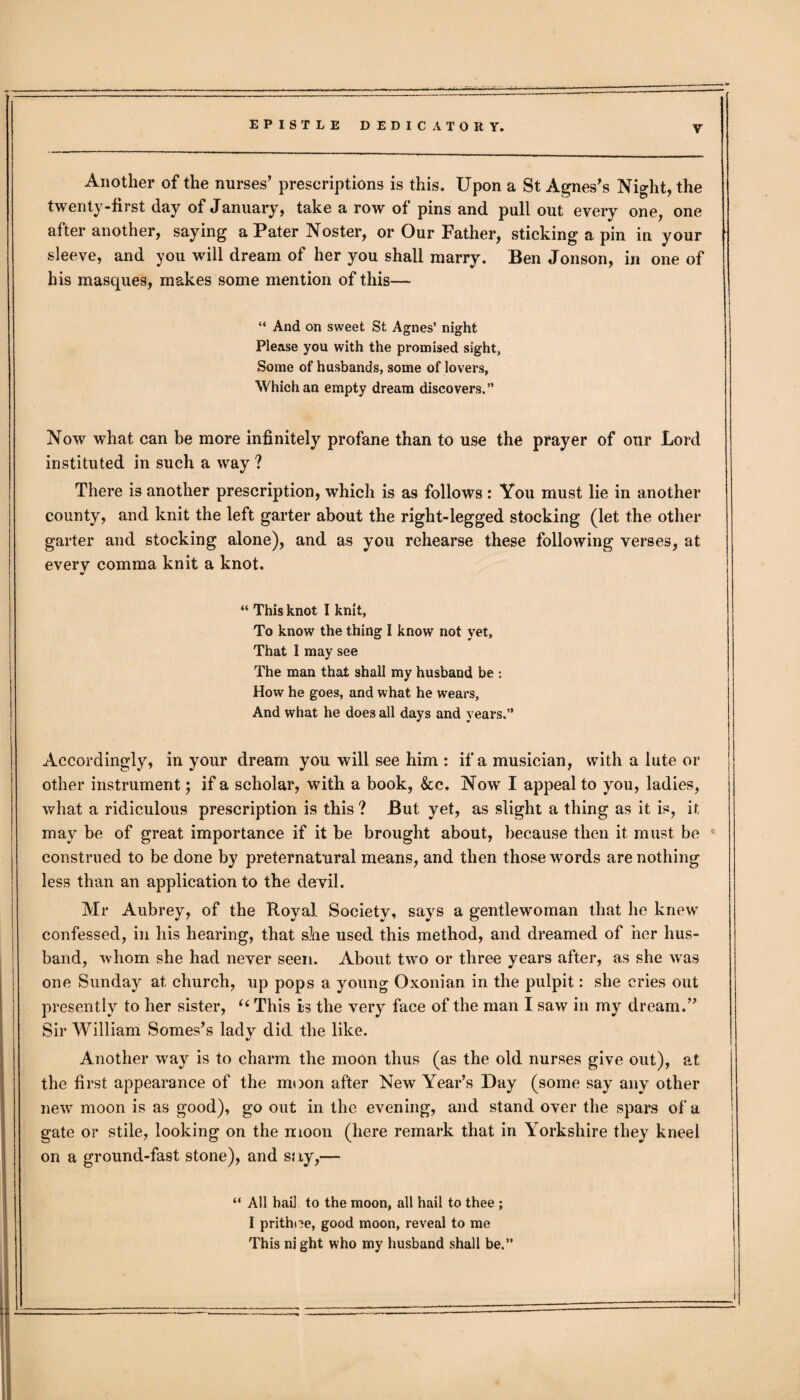 Y Another of the nurses’ prescriptions is this. Upon a St Agnes’s Night, the twenty-first day of January, take a row of pins and pull out every one, one after another, saying a Pater Noster, or Our Father, sticking a pin in your sleeve, and you will dream of her you shall marry. Ben Jonson, in one of his masques, makes some mention of this— “ And on sweet St Agnes’ night Please you with the promised sight, Some of husbands, some of lovers, Which an empty dream discovers.” Now what can be more infinitely profane than to use the prayer of our Lord instituted in such a way ? There is another prescription, which is as follows : You must lie in another county, and knit the left garter about the right-legged stocking (let the other garter and stocking alone), and as you rehearse these following verses, at every comma knit a knot. “ This knot I knit, To know the thing I know not yet. That I may see The man that shall my husband be : How he goes, and what he wears. And what he does all days and years.” Accordingly, in your dream you will see him : if a musician, with a lute or other instrument; if a scholar, with a book, &c. Now I appeal to you, ladies, what a ridiculous prescription is this? But yet, as slight a thing as it is, it may be of great importance if it be brought about, because then it must be construed to be done by preternatural means, and then those wrords are nothing less than an application to the devil. Mr Aubrey, of the Royal Society, says a gentlewoman that he knew confessed, in his hearing, that she used this method, and dreamed of her hus¬ band, whom she had never seen. About two or three years after, as she was one Sunday at church, up pops a young Oxonian in the pulpit: she cries out presently to her sister, “ This is the very face of the man I saw in my dream.” Sir William Somes’s lady did the like. Another way is to charm the moon thus (as the old nurses give out), at the first appearance of the moon after New Year’s Day (some say any other new moon is as good), go out in the evening, and stand over the spars of a gate or stile, looking on the moon (here remark that in Yorkshire they kneel on a ground-fast stone), and say,— “ All hail to the moon, all hail to thee ; I prithoe, good moon, reveal to me This ni ght who my husband shall be.”