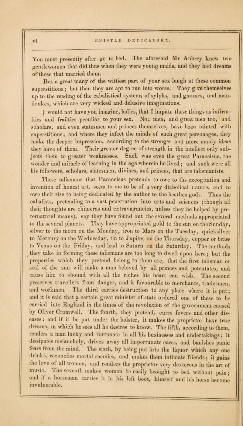 You must presently after go to bed. The aforesaid Mr Aubrey knew two gentlewomen that did thus when they were young maids, and they had dreams of those that married them. But a great many of the wittiest part of your sex laugh at these common superstitions; but then they are apt to run into worse. They give themselves up to the reading of the cabalistical systems of sylphs, and gnomes, and man¬ drakes, which are very wicked and delusive imaginations. I would not have you imagine, ladies, that I impute these things as infirm¬ ities and frailties peculiar to your sex. No; men, and great men too, and scholars, and even statesmen and princes themselves, have been tainted with superstitions; and where they infect the minds of such great personages, they make the deeper impression, according to the stronger and more manly ideas they have of them. Their greater degree of strength in the intellect only sub¬ jects them to greater weaknesses. Such was even the great Paracelsus, the wonder and miracle of learning in the age wherein he lived; and such were all his followers, scholars, statesmen, divines, and princes, that are talismanists. These talismans that Paracelsus pretends to owe to ths excogitation and invention of honest art, seem to me to be of a very diabolical nature, and to owe their rise to being dedicated by the author to the heathen gods. Thus the cabalists, pretending to a vast penetration into arts and sciences (though all their thoughts are chimeras and extravagancies, unless they be helped by pre¬ ternatural means), say they have found out the several methods appropriated to the several planets. They have appropriated gold to the sun on the Sunday, silver to the moon on the Monday, iron to Mars on the Tuesday, quicksilver to Mercury on the Wednesday, tin to Jupiter on the Thursday, copper or brass to Venus on the Friday, and lead to Saturn on the Saturday. The methods they take in forming these talismans are too long to dwell upon here; but the properties which they pretend belong to them are, that the first talisman or seal of the sun will make a man beloved by all princes and potentates, and cause him to abound with all the riches his heart can wish. The second preserves travellers from danger, and is favourable to merchants, tradesmen, and workmen. The third carries destruction to any place where it is put; and it is said that a certain great minister of state ordered one of these to be carried into England in the times of the revolution of the government caused by Oliver Cromwell. The fourth, they pretend, cures fevers and other dis¬ eases ; and if it be put under the bolster, it makes the proprietor have true dreams, in which he sees all he desires to know. The fifth, according to them, renders a man lucky and fortunate in all his businesses and undertakings; it dissipates melancholy, drives away all importunate cares, and banishes panic fears from the mind. The sixth, by being put into the liquor which any one drinks, reconciles mortal enemies, and makes them intimate friends; it gains the love of all women, and renders the proprietor very dexterous in the art of music. The seventh makes women be easily brought to bed without pain; and if a horseman carries it in his left boot, himself and his horse become invulnerable.