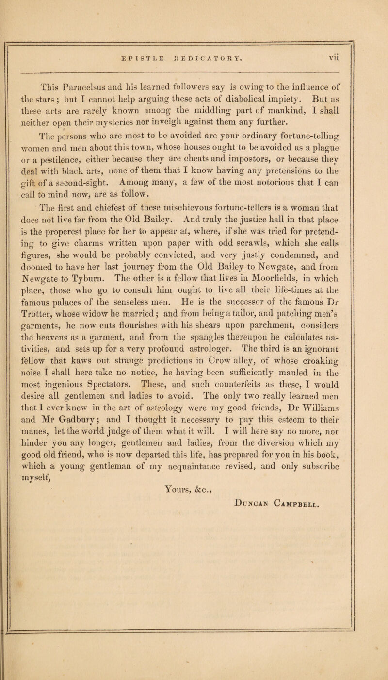 This Paracelsus and his learned followers say is owing to the influence of the stars ; but I cannot help arguing these acts of diabolical impiety. But as these arts are rarely known among the middling part of mankind, I shall neither open their mysteries nor inveigh against them any further. The persons who are most to be avoided are your ordinary fortune-telling women and men about this town, whose houses ought to be avoided as a plague or a pestilence, either because they are cheats and impostors, or because they deal with black arts, none of them that I know having any pretensions to the gift of a second-sight. Among many, a few of the most notorious that I can call to mind now, are as follow. The first and chiefest of these mischievous fortune-tellers is a woman that does not live far from the Old Bailey. And truly the justice hall in that place is the properest place for her to appear at, where, if she was tried for pretend¬ ing to give charms written upon paper with odd scrawls, which she calls figures, she would be probably convicted, and very justly condemned, and doomed to have her last journey from the Old Bailey to Newgate, and from Newgate to Tyburn. The other is a fellow that lives in Moorfields, in which place, those who go to consult him ought to live all their life-times at the famous palaces of the senseless men. He is the successor of the famous Hr Trotter, whose widow he married; and from being a tailor, and patching men’s garments, he now cuts flourishes with his shears upon parchment, considers the heavens as a garment, and from the spangles thereupon he calculates na¬ tivities, and sets up for a very profound astrologer. The third is an ignorant fellow that kaws out strange predictions in Crow alley, of whose croaking noise I shall here take no notice, he having been sufficiently mauled in the most ingenious Spectators. These, and such counterfeits as these, I would desire all gentlemen and ladies to avoid. The only two really learned men that I ever knew in the art of astrology were my good friends, Hr Williams and Mr Gadbury; and I thought it necessary to pay this esteem to their manes, let the world judge of them what it will. I will here say no more, nor hinder you any longer, gentlemen and ladies, from the diversion which my good old friend, who is now departed this life, has prepared for you in his book, which a young gentleman of my acquaintance revised, and only subscribe myself, Yours, &c., Huncan Campbell.