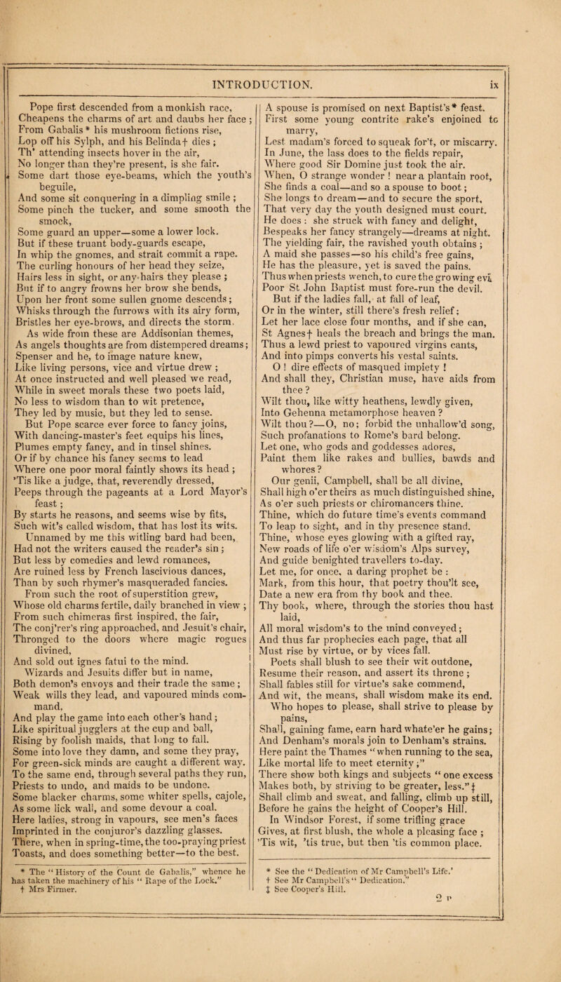 Pope first descended from a monkish race, Cheapens the charms of art and daubs her face ; From Gabalis* his mushroom fictions rise, Lop off his Sylph, and his Belinda+ dies ; Th* attending insects hover in the air, No longer than they’re present, is she fair. j Some dart those eye-beams, which the youth’s beguile, And some sit conquering in a dimpling smile ; Some pinch the tucker, and some smooth the smock, Some guard an upper—some a lower lock. But if these truant body-guards escape, In whip the gnomes, and strait commit a rape. The curling honours of her head they seize, Hairs less in sight, or any hairs they please ; But if to angry frowns her brow she bends. Upon her front some sullen gnome descends; Whisks through the furrows with its airy form, Bristles her eye-brotvs, and directs the storm, As wide from these are Addisonian themes, As angels thoughts are from distempered dreams; Spenser and he, to image nature knew, Like living persons, vice and virtue drew ; At once instructed and well pleased we read, While in sweet morals these two poets laid, No less to wisdom than to wit pretence, They led by music, but they led to sense. But Pope scarce ever force to fancy joins, With dancing-master’s feet equips his lines, Plumes empty fancy, and in tinsel shines. Or if by chance his fancy seems to lead Where one poor moral faintly shows its head; ’Tis like a judge, that, reverendly dressed, Peeps through the pageants at a Lord Mayor's feast ; By starts he reasons, and seems wise by fits, Such wit’s called wisdom, that has lost its wits. Unnamed by me this witling bard had been, Had not the writers caused the reader’s sin; But less by comedies and lewd romances, Are ruined less by French lascivious dances, Than by such rhymer’s masqueraded fancies. From such the root of superstition grew, Whose old charms fertile, daily branched in view ; From such chimeras first inspired, the fair, The conj’rer’s ring approached, and Jesuit’s chair, Thronged to the doors where magic rogues divined, And sold out ignes fatui to the mind. Wizards and Jesuits differ but in name, Both demon’s envoys and their trade the same ; Weak wills they lead, and vapoured minds com¬ mand, And play the game into each other’s hand; Like spiritual jugglers at the cup and ball, Rising by foolish maids, that long to fall. Some into love they damn, and some they pray, For green-sick minds are caught a different way. To the same end, through several paths they run, Priests to undo, and maids to be undone. Some blacker charms, some whiter spells, cajole, As some lick wall, and some devour a coal. Here ladies, strong in vapours, see men’s faces Imprinted in the conjuror’s dazzling glasses. There, when in spring-time,the too-prayingpriest Toasts, and does something better—to the best. * The “History of the Count de Gabalis,” whence he has taken the machinery of his “ R ape of the Lock.” t Mrs Firmer. A spouse is promised on next Baptist’s* feast. First some young contrite rake’s enjoined tc marry, Lest madam’s forced to squeak for’t, or miscarry. In June, the lass does to the fields repair, Where good Sir Domine just took the air. When, O strange wonder ! near a plantain roof. She finds a coal—and so a spouse to boot.; She longs to dream—and to secure the sport. That very day the youth designed must court. He does : she struck with fancy and delight, Bespeaks her fancy strangely—dreams at night. The yielding fair, the ravished youth obtains ; A maid she passes—so his child’s free gains, He has the pleasure, yet is saved the pains. Thus when priests wench,to cure the growing evil Poor St John Baptist must fore-run the devil. But if the ladies fall, at fall of leaf, Or in the winter, still there’s fresh relief: Let her lace close four months, and if she can, St Agnesf heals the breach and brings the man. Thus a lewd priest to vapoured virgins cants, And into pimps converts his vestal saints. O ! dire effects of masqued impiety ! And shall they, Christian muse, have aids from thee ? Wilt thou, like witty heathens, lewdly given, Into Gehenna metamorphose heaven ? Wilt thou?—0, no; forbid the unhallow’d song, Such profanations to Rome’s bard belong. Let one, who gods and goddesses adores, Paint them like rakes and bullies, bawds and whores ? Our genii, Campbell, shall be all divine, Shall high o’er theirs as much distinguished shine, As o'er such priests or chiromancers thine. Thine, which do future time’s events command To leap to sight, and in thy presence stand. Thine, whose eyes glowing with a gifted ray, New roads of life o’er wisdom’s Alps survey, And guide benighted travellers to-day. Let me, for once, a daring prophet be : Mark, from this hour, that poetry thou’lt see, Date a new era from thy book and thee. Thy book, where, through the stories thou hast laid, All moral wisdom’s to the mind conveyed; And thus far prophecies each page, that all Must rise by virtue, or by vices fall. Poets shall blush to see their wit outdone, Resume their reason, and assert its throne ; Shall fables still for virtue’s sake commend. And wit, the means, shall wisdom make its end. Who hopes to please, shall strive to please by pains, Shad, gaining fame, earn hard whate’er he gains; And Denham’s morals join to Denham’s strains. Here paint the Thames “when running to the sea, Like mortal life to meet eternity There show both kings and subjects “ one excess Makes both, by striving to be greater, less.”| Shall climb and sweat, and falling, climb up still, Before he gains the height of Cooper’s Hill. In Windsor Forest, if some trifling grace Gives, at first blush, the whole a pleasing face ; ’Tis wit, ’tis true, but then ’tis common place. * See the “Dedication of Mr Campbell’s Life.’ + See Mr Campbell’s “ Dedication,” t See Cooper’s Hill. 2 i*