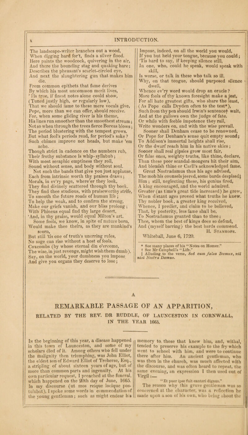 The landscape-writer branches out a wood, When digging hard for’t, finds a silver flood. Here paints the woodcock, quivering in the air, And there the bounding stag and quaking hare; Describes the pheasant’s scarlet-circled eye, And next the slaughtering gun that makes him die. From common epithets that fame derives By which his most uncommon merit lives, ’ 1 is true, if finest notes alone could show, (Tuned justly high, or regularly low), That we should fame to these mere vocals give, Pope, more than we can offer, should receive. For, when some gliding river is his theme, His lines run smoother than the smoothest stream; Not so when through the trees fieree Boreas blows; The period blustering with the tempest grows. But what fool’s periods read, for period’s sake ? Such chimes improve not heads, but make ’em ache. Though strict in cadence on the numbers rub, Their frothy substance is whip- syllabub ; With most seraphic emptiness they roll, Sound without sense, and body wdthout soul. Not such the bands that give you just applause, Each from intrinsic worth thy praises draws; Morals, in ev’ry page, w'here’er they look. They find divinely scattered through thy book. They find thee studious, with praiseworthy strife, To smooth the future roads of human life ; To help the weak, and to confirm the strong, Make our griefs vanish, and our bliss prolong; With Phineus equal find thy large desert, ’And, in thy praise, would equal Milton’s art. Some fools, we know, in spite of nature born, Would make thee theirs, as they are mankind’s scorn, But still ’tis one of truth’s unerring rules, No sage can rise without a host of fools. Coxcombs (by whose eternal din o’ercome, The wise, in just revenge, might wish them dumb), i Say, on the world, your dumbness you impose And give you organs they deserve to lose; Impose, indeed, on all the world you would, If you but held your tongue, because you could; 'Tis hard to say, if keeping silence still, In one, who, could he speak, wrnuld speak with skill, Is worse, or talk in these who talk so ill. Why, on that tongue, should purposed silence dwell, Whence ev’ry word would drop an oracle ? More fools of thy known foresight make a jest, For all hate greatest gifts, who share the least, (As Pope calls Dryden often to the test*), Such from thy pen should Irwin’s sentencef wait, And at the gallows own the judge of fate. Or while with feeble impotence they rail, Write wonders on, and with the wise prevail. Sooner shall Denham cease to be renowned, Or Pope for Denham’s sense quit empty sound; To Addison’s immortal heights shall rise, Or the dwarf reach him in his native skies ; Sooner shall real gipsies grow most fair, Or false ones, weighty truths, like thine, declare, Than these poor scandal-mongers hit their aim, And blemish thine or Carll’s acknowledged fame. Great Nostradamus thus his age advised, The mob his counsels jeered, some bards despisedj Him ; still, neglecting these, his genius fired, A king encouraged, and the world admired. Greater (as time’s great tide increased) he grew, When distant ages proved what truths he knew. Thy nobler book, a greater king received, Whence, I predict, and claim to be believed, That, by posterity, less fame shall be, To Nostradamus granted than to thee; Thee, whom the best of kings does so defend, And (myself barring) the best bards commend. H. Stanhope. Whitehall, June 6, 1720. * See many places of his “Notes on Homer.” f See Mr Campbell’s “ Life.” J Alluding to the verse, Sed eum falsa Damus, nil nisi Nostra Damus. A REMARKABLE PASSAGE OF AN APPARITION, RELATED BY THE REV. DR RUDDLE, OF LAUNCESTON IN CORNWALL, IN THE YEAR 1665. In the beginning of this year, a disease happened in this town of Launceston, and some of my scholars died of it. Among others who fell under the malignity then triumphing, was John Elliot, the eldest son of Edward Elliot of Treherse, Esq., a stripling of about sixteen years of age, but of more than common parts and ingenuity. At his own particular request, I preached at the funeral, which happened on the 20th day of June, 1665. In my discourse (ut mos reique locique pos- tulabat), I spoke some words in commendation of the young gentleman; such as might endear his memory to those that knew him, and, withal, tended to preserve his example to the fry which went to school with him, and were to continue there after him. An ancient gentleman, who was then in the church, was much affected with the discourse, and was often heard to repeat, the same evening, an expression I then used out of Virgil :— “ Et puer ipse fuit canlari dignus.” The reason why this grave gentleman was so concerned at the character, was a reflection he made upon a son of his own, who being about the ■