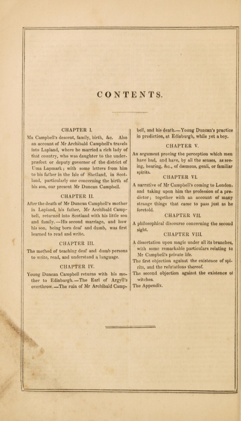 CONTENTS. CHAPTER I. | Mr Campbell’s descent, family, birth, &c. Also an account of Mr Archibald Campbell’s travels into Lapland, where he married a rich lady of that country, who was daughter to the under- praefect or deputy governor of the district of Uma Lapmark; with some letters from him to his father in the Isle of Shetland, in Scot¬ land, particularly one concerning the birth of his son, our present Mr Duncan Campbell. CHAPTER II. After the death of Mr Duncan Campbell’s mother in Lapland, his father, Mr Archibald Camp¬ bell, returned into Scotland with his little son and family.—His second marriage, and how his son, being born deaf and dumb, was first learned to read and write. bell, and his death.—Young Duncan’s practice in prediction, at Edinburgh, while yet a boy. CHAPTER V. An argument proving the perception which men have had, and have, by all the senses, as see¬ ing, hearing, &c., of daemons, genii, or familiar spirits. CHAPTER VI. A narrative of Mr Campbell’s coming to London, and taking upon him the profession of a pre¬ dictor; together writh an account of many strange things that came to pass just as he foretold. CHAPTER VII. A philosophical discourse concerning the second cip'ht CHAPTER VIII. CHAPTER III. The method of teaching deaf and dumb persons to write, read, and understand a language. CHAPTER IV. Young Duncan Campbell returns with his mo¬ ther to Edinburgh.—The Earl of Argyll’s overthrow.—The ruin of Mr Archibald Camp¬ A dissertation upon magic under all its branches, with some remarkable particulars relating to Mr Campbell’s private life. The first objection against the existence of spi¬ rits, and the refutations thereof. The second objection against the existence o) witches. The Appendix.