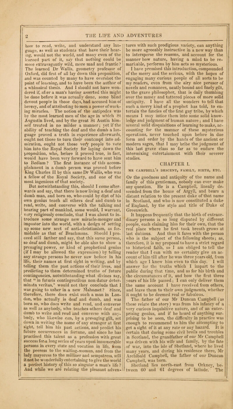 how to read, write, and understand any lan¬ guage, as well as students that have their hear¬ ing, would not the wTorld, and many even of the learned part of it, say that nothing could be more extravagantly wild, more mad and frantic ? The learned Dr Wallis, geometry professor of Oxford, did first of all lay down this proposition, and was counted by many to have overshot the point of learning, and to have been the author of a whimsical thesis. And I should not have won¬ dered if, afcer a man’s having asserted this might be done before it was actually done, some blind devout people in those days, had accused him of heresy, and of attributing to men a power of work¬ ing miracles. The notion of the antipodes was by the most learned men of the age in which St Augustin lived, and by the great St Austin him¬ self treated in no milder a manner; yet if the ability of teaching the deaf and the dumb a lan¬ guage proved a truth in experience afterwards, ought, not those to turn their contempt into ad¬ miration, ought not those very people to vote him into the Royal Society for laying down the proposition, who, before it proved true, in fact, would have been very forward to have sent him to Bedlam ? The first instance of this accom¬ plishment in a dumb person was proved before King Charles II by this same Dr Wallis, who was a fellow of the Royal Society, and one of the most ingenious of that society. But notwithstanding this, should I come after¬ wards and say, that there is now living a deaf and dumb man, and born so, who could by dint of his own genius teach all others deaf and dumb to read, write, and converse with the talking and hearing part of mankind, some w'ould, I warrant, very religiously conclude, that I wTas about to in¬ troduce some strange new miracle-monger and impostor into the world, with a design of setting up some new sect of anti-christianism, as for¬ midable as that of Brachmans. Should I pro¬ ceed still farther and say, that this same person, so deaf and dumb, might be able also to show a presaging power, or kind of prophetical genius (if I may be allowed the expression) by telling any strange persons he never saw before in his life, their names at first sight in writing, and by telling them the past actions of their lives, and predicting to them determined truths of future contingencies, notwithstanding what divines say, that “in futuris contingentibus non datur deter- minata veritas,” would not they conclude that I was going to usher in a new Mahomet? Since, therefore, there does exist such a man in Lon¬ don, who actually is deaf and dumb, and was born so, who does write and read, and converse as well as anybody, who teaches others deaf and dumb to write and read and converse with any¬ body, who likewise can, by a presaging gift, set down in writing the name of any stranger at first sight, tell him his past actions, and predict his i future occurrences in fortune, and since he has practised this talent as a profession with great success for.a long series of years upon innumerable persons in every state and vocation in life, from the peeress to the waiting-woman, and from the [ lady mayoress to the milliner and sempstress, will it not be wonderfully entertaining to give the world a perfect history of this so singular a man’s life ? And while we are relating the pleasant adven¬ tures with such prodigious variety, can anything be more agreeably instructive in a new way than to intersperse the reasons, and account for the manner how nature, having a mind to be re¬ markable, performs by him acts so mysterious. I have premised this introduction, compounded of the merry and the serious, with the hopes of engaging many curious people of all sorts to be my readers, even from the airy nice peruser of novels and romances, neatly bound and finely gilt, to the grave philosopher, that is daily thumbing over the musty and tattered pieces of more solid antiquity. I have all the wonders to tell that such a merry kind of a prophet has told, to en¬ tertain the fancies of the first gay tribe, by which means 1 may intice them into some solid know¬ ledge and judgment of human nature ; and I have several solid disquisitions of learning to make, ac¬ counting for the manner of these mysterious operations, never touched upon before in due form and order by the hands of the ancient or modern sages, that. I may bribe the judgment of this last grave class so far as to endure the intermixing entertainment with their severer studies. CHAPTER I. mr campbell’s descent, family, birth, etc. Of the goodness and antiquity of the name and family of this gentleman, nobody can ever make any question. He is a Campbell, lineally de¬ scended from the house of Argyll, and bears a distant relation to the present duke of that name in Scotland, and who is now constituted a duke of England, by the style and title of Duke of Greenwich. It happens frequently that the birth of extraor¬ dinary persons is so long disputed by different people, each claiming him for their own, that the real place where he first took breath grows at last dubious. And thus it fares with the person who is the subject of the following sheets; as, therefore, it is my proposal to have a strict regard 10 historical faith, so I am obliged to tell the reader that I can with no certainty give an ac< count of him till after he was three years old, from which age I knew him even to this day. I will answer for the truths which I impart to the public during that time, and as for his birth and the circumstances of it, and how the first three years of his life passed; I can only deliver them the same account 1 have received from others, and leave them to their own judgments, whether it ought to be deemed real or fabulous. The father of our Mr Duncan Campbell (as these relate the story) was from his infancy of a very curious inquisitive nature, and of an enter¬ prising genius, and if he heard of anything sur¬ prising to be seen, the difficulty in practice was enough to recommend to him the attempting to get a sight of it at any rate or any hazard. It is certain that during some civil broils and troubles in Scotland, the grandfather of our Mr Campbell was driven with his wife and family, by the fate of war, into the isle of Shetland, where he lived many years, and during his residence there, Mr Archibald Campbell, the father of our Duncan Campbell, was born. Shetland lies north-east from Orkney, be¬ tween 60 and 61 degrees of latiude. The