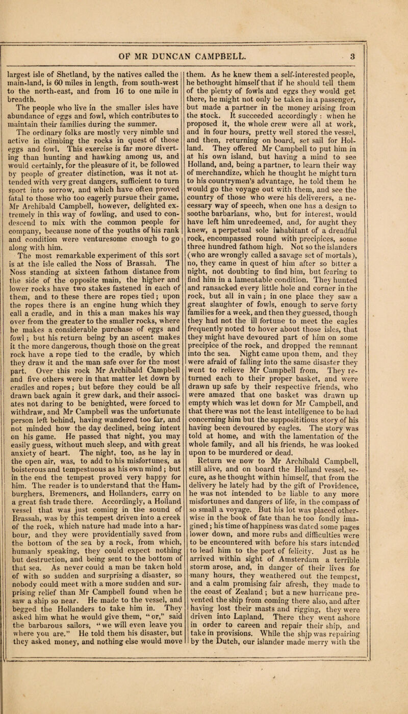 largest isle of Shetland, by the natives called the main-land, is 60 miles in length, from south-west to the north-east, and from 16 to one mile in breadth. The people who live in the smaller isles have abundance of eggs and fowl, which contributes to maintain their families during the summer. The ordinary folks are mostly very nimble and active in climbing the rocks in quest of those eggs and fowl. This exercise is far more divert¬ ing than hunting and hawking among us, and would certainly, for the pleasure of it, be followed by people of greater distinction, was it not at¬ tended with very great dangers, sufficient to turn sport into sorrow, and which have often proved fatal to those who too eagerly pursue their game. Mr Archibald Campbell, however, delighted ex¬ tremely in this way of fowling, and used to con¬ descend to mix with the common people for company, because none of the youths of his rank and condition were venturesome enough to go along with him. The most remarkable experiment of this sort is at the isle called the Noss of Brassah. The Noss standing at sixteen fathom distance from the side of the opposite main, the higher and lower rocks have two stakes fastened in each of them, and to these there are ropes tied; upon the ropes there is an engine hung which they call a cradle, and in this a man makes his way over from the greater to the smaller rocks, where he makes a considerable purchase of eggs and fowl; but his return being by an ascent makes it the more dangerous, though those on the great rock have a rope tied to the cradle, by which they draw it and the man safe over for the most part. Over this rock Mr Archibald Campbell and five others were in that matter let down by cradles and ropes; but before they could be all drawn back again it grew dark, and their associ¬ ates not daring to be benighted, were forced to withdraw, and Mr Campbell was the unfortunate person left behind, having wandered too far, and not minded how the day declined, being intent on his game. He passed that night, you may easily guess, without much sleep, and with great anxiety of heart. The night, too, as he lay in the open air, was, to add to his misfortunes, as boisterous and tempestuous as his own mind ; but in the end the tempest proved very happy for him. The reader is to understand that the Ham- burghers, Bremeners, and Hollanders, carry on a great fish trade there. Accordingly, a Holland vessel that was just coming in the sound of Brassah, was by this tempest driven into a creek of the rock, which nature had made into a har¬ bour, and they were providentially saved from the bottom of the sea by a rock, from which, humanly speaking, they could expect nothing but destruction, and being sent to the bottom of that sea. As never could a man be taken hold of with so sudden and surprising a disaster, so nobody could meet with a more sudden and sur¬ prising relief than Mr Campbell found when he saw a ship so near. He made to the vessel, and begged the Hollanders to take him in. They asked him what he would give them, “ or,” said the barbarous sailors, “ we will even leave you where you are.” He told them his disaster, but they asked money, and nothing else would move them. As he knew them a self-interested people, he bethought himself that if he should tell them of the plenty of fowls and eggs they would get there, he might not only be taken in a passenger, but made a partner in the money arising from the stock. It succeeded accordingly : when he proposed it, the whole crew were all at work, and in four hours, pretty well stored the vessel, and then, returning on board, set sail for Hol¬ land. They offered Mr Campbell to put him in at his own island, but having a mind to see Holland, and, being a partner, to learn their way of merchandize, which he thought he might turn to his countrymen’s advantage, he told them he would go the voyage out with them, and see the country of those who were his deliverers, a ne¬ cessary way of speech, when one has a design to soothe barbarians, who, but for interest, would have left him unredeemed, and, for aught they knew, a perpetual sole inhabitant of a dreadful rock, encompassed round with precipices, some three hundred fathom high. Not so the islanders (who are wrongly called a savage set of mortals), no, they came in quest of him after so bitter a night, not doubting to find him, but fearing to find him in a lamentable condition. They hunted and ransacked every little hole and corner in the rock, but all in vain; in one place they saw a great slaughter of fowls, enough to serve forty families for a week, and then they guessed, though they had not the ill fortune to meet the eagles frequently noted to hover about those isles, that they might have devoured part of him on some precipice of the rock, and dropped the remnant into the sea. Night came upon them, and they were afraid of falling into the same disaster they went to relieve Mr Campbell from. They re¬ turned each to their proper basket, and were drawn up safe by their respective friends, who were amazed that one basket was drawn up empty which was let down for Mr Campbell, and that there was not the least intelligence to be had concerning him but the supposititious story of his having been devoured by eagles. The story was told at home, and with the lamentation of the whole family, and all his friends, he was looked upon to be murdered or dead. Return we now to Mr Archibald Campbell, still alive, and on board the Holland vessel, se¬ cure, as he thought within himself, that from the delivery he lately had by the gift of Providence, he was not intended to be liable to any more misfortunes and dangers of life, in the compass of so small a voyage. But his lot was placed other¬ wise in the book of fate than he too fondly ima¬ gined ; his time of happiness was dated some pages lower down, and more rubs and difficulties were to be encountered with before his stars intended to lead him to the port of felicity. Just as he arrived within sight of Amsterdam a terrible storm arose, and, in danger of their lives for many hours, they weathered out the tempest, and a calm promising fair afresh, they made to the coast of Zealand ; but a new hurricane pre¬ vented the ship from coming there also, and after having lost their masts and rigging, they were driven into Lapland. There they went ashore in order to careen and repair their ship, and take in provisions. While the ship was repairing by the Dutch, our islander made merry with the
