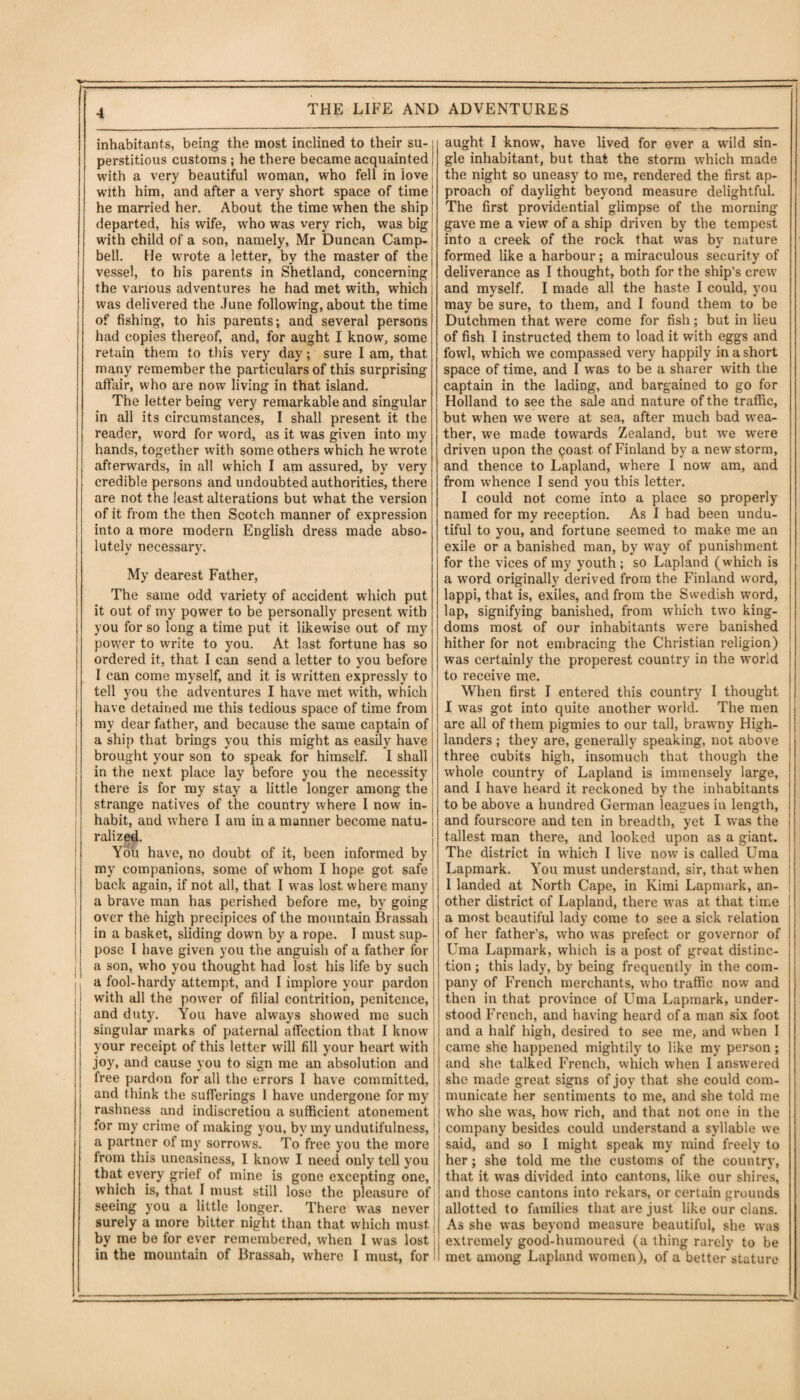 inhabitants, being the most inclined to their su- j perstitious customs ; he there became acquainted j with a very beautiful woman, who fell in love j with him, and after a very short space of time! he married her. About the time when the ship departed, his wife, who was very rich, was big with child of a son, namely, Mr Duncan Camp¬ bell. He wrote a letter, by the master of the vessel, to his parents in Shetland, concerning j the various adventures he had met with, which i was delivered the June following, about the time of fishing, to his parents; and several persons had copies thereof, and, for aught I know, some retain them to this very day; sure I am, that many remember the particulars of this surprising affair, who are now living in that island. The letter being very remarkable and singular in all its circumstances, I shall present it the reader, word for word, as it was given into my hands, together with some others which he wrote afterwards, in all which I am assured, by very credible persons and undoubted authorities, there are not the least alterations but what the version of it from the then Scotch manner of expression into a more modern English dress made abso¬ lutely necessary. My dearest Father, The same odd variety of accident which put it out of my power to be personally present with you for so long a time put it likewise out of my power to write to you. At last fortune has so ordered it, that I can send a letter to you before I can come myself, and it is written expressly to tell you the adventures I have met with, which have detained me this tedious space of time from my dear father, and because the same captain of a ship that brings you this might as easily have brought your son to speak for himself. I shall in the next place lay before you the necessity there is for my stay a little longer among the strange natives of the country where I now in¬ habit, and where I am in a manner become natu¬ ralized. You have, no doubt of it, been informed by my companions, some of whom I hope got safe back again, if not all, that I was lost where many s a brave man has perished before me, by going over the high precipices of the mountain Brassah in a basket, sliding down by a rope. I must sup¬ pose I have given you the anguish of a father for a son, who you thought had lost his life by such a fool-hardy attempt, and I implore your pardon with all the power of filial contrition, penitence, and duty. You have always showed me such singular marks of paternal affection that I know your receipt of this letter will fill your heart with j joy, and cause you to sign me an absolution and free pardon for all the errors I have committed, and think the sufferings 1 have undergone for my rashness and indiscretion a sufficient atonement for my crime of making you, by my undutifulness, a partner of my sorrows. To free you the more from this uneasiness, 1 know I need only tell you that every grief of mine is gone excepting one, which is, that I must still lose the pleasure of seeing you a little longer. There was never surely a more bitter night than that which must by me be for ever remembered, when I was lost in the mountain of Brassah, where I must, for aught I know, have lived for ever a wild sin¬ gle inhabitant, but that the storm which made the night so uneasy to me, rendered the first ap¬ proach of daylight beyond measure delightful. The first providential glimpse of the morning gave me a view of a ship driven by the tempest into a creek of the rock that was by nature formed like a harbour; a miraculous security of deliverance as I thought, both for the ship’s crew and myself. I made all the haste I could, you may be sure, to them, and I found them to be Dutchmen that were come for fish ; but in lieu of fish I instructed them to load it with eggs and fowl, which we compassed very happily in a short space of time, and I was to be a sharer with the captain in the lading, and bargained to go for Holland to see the sale and nature of the traffic, but when we were at sea, after much bad wea¬ ther, we made towards Zealand, but wre were driven upon the qoast of Finland by a new storm, and thence to Lapland, where I now am, and from whence I send you this letter. I could not come into a place so properly named for my reception. As I had been undu- tiful to you, and fortune seemed to make me an exile or a banished man, by way of punishment for the vices of my youth ; so Lapland (which is a word originally derived from the Finland word, lappi, that is, exiles, and from the Swedish word, lap, signifying banished, from which two king¬ doms most of our inhabitants were banished hither for not embracing the Christian religion) was certainly the properest country in the world to receive me. When first I entered this country I thought I was got into quite another world. The men are all of them pigmies to our tall, brawny High¬ landers ; they are, generally speaking, not above three cubits high, insomuch that though the ; whole country of Lapland is immensely large, j and I have heard it reckoned by the inhabitants to be above a hundred German leagues in length, and fourscore and ten in breadth, yet I was the tallest man there, and looked upon as a giant. The district in which I live now is called Uma Lapmark. You must understand, sir, that when I landed at North Cape, in Kimi Lapmark, an¬ other district of Lapland, there was at that time a most beautiful lady come to see a sick relation of her father’s, who was prefect or governor of Uma Lapmark, which is a post of great distinc¬ tion ; this lady, by being frequently in the com¬ pany of French merchants, who traffic now and then in that province of Uma Lapmark, under¬ stood French, and having heard of a man six foot and a half high, desired to see me, and when I came she happened mightily to like my person; and she talked French, which when I answered she made great signs of joy that she could com¬ municate her sentiments to me, and she told me who she was, how rich, and that not one in the company besides could understand a syllable we said, and so I might speak my mind freely to her; she told me the customs of the country, that it was divided into cantons, like our shires, and those cantons into rekars, or certain grounds allotted to families that are just like our clans. As she was beyond measure beautiful, she was extremely good-humoured (a thing rarely to be met among Lapland women), of a better stature