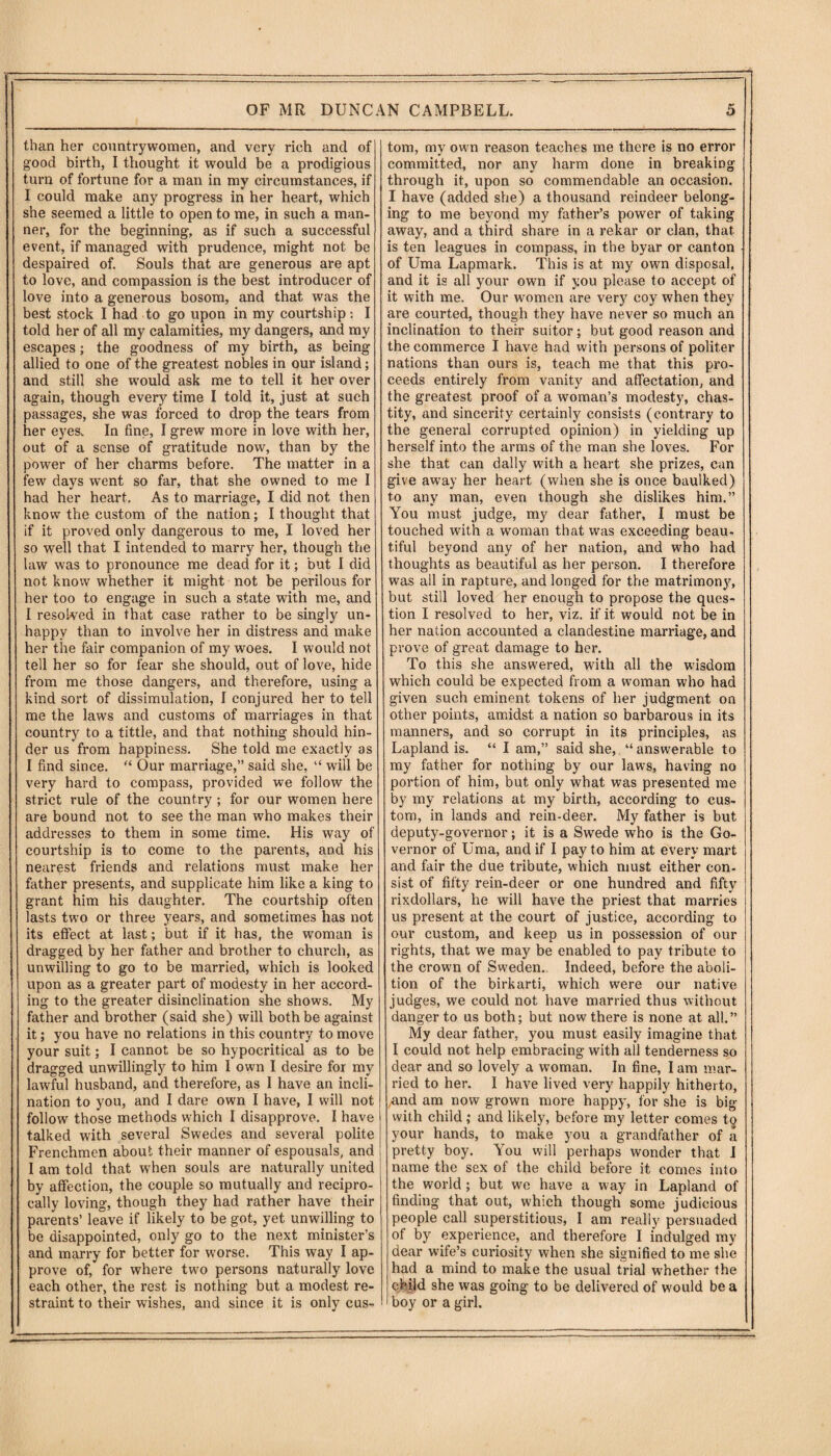 than her countrywomen, and very rich and of good birth, I thought it would be a prodigious turn of fortune for a man in my circumstances, if I could make any progress in her heart, which she seemed a little to open to me, in such a man¬ ner, for the beginning, as if such a successful event, if managed with prudence, might not be despaired of. Souls that are generous are apt to love, and compassion is the best introducer of love into a generous bosom, and that was the best stock I had to go upon in my courtship: I told her of all my calamities, my dangers, and my escapes; the goodness of my birth, as being allied to one of the greatest nobles in our island; and still she would ask me to tell it her over again, though every time I told it, just at such passages, she was forced to drop the tears from her eyes. In fine, I grew more in love with her, out of a sense of gratitude now, than by the power of her charms before. The matter in a few days went so far, that she owned to me I had her heart. As to marriage, I did not then know the custom of the nation; I thought that if it proved only dangerous to me, I loved her so well that I intended to marry her, though the law was to pronounce me dead for it; but I did not know whether it might not be perilous for her too to engage in such a state with me, and I resolved in that case rather to be singly un¬ happy than to involve her in distress and make her the fair companion of my woes. I would not tell her so for fear she should, out of love, hide from me those dangers, and therefore, using a kind sort of dissimulation, I conjured her to tell me the laws and customs of marriages in that country to a tittle, and that nothing should hin¬ der us from happiness. She told me exactly as I find since. “ Our marriage,” said she, “ will be very hard to compass, provided we follow the strict rule of the country ; for our women here are bound not to see the man who makes their addresses to them in some time. His way of courtship is to come to the parents, and his nearest friends and relations must make her father presents, and supplicate him like a king to grant him his daughter. The courtship often lasts two or three years, and sometimes has not its effect at last; but if it has, the woman is dragged by her father and brother to church, as unwilling to go to be married, which is looked upon as a greater part of modesty in her accord¬ ing to the greater disinclination she shows. My father and brother (said she) will both be against it; you have no relations in this country to move your suit; I cannot be so hypocritical as to be dragged unwillingly to him I own I desire for my lawful husband, and therefore, as I have an incli¬ nation to you, and I dare own I have, I will not follow those methods which I disapprove. I have talked with several Swedes and several polite Frenchmen about their manner of espousals, and I am told that when souls are naturally united by affection, the couple so mutually and recipro¬ cally loving, though they had rather have their parents’ leave if likely to be got, yet unwilling to be disappointed, only go to the next minister’s and marry for better for worse. This way I ap¬ prove of, for where two persons naturally love each other, the rest is nothing but a modest re¬ straint to their wishes, and since it is only cus¬ tom, my own reason teaches me there is no error committed, nor any harm done in breaking through it, upon so commendable an occasion. I have (added she) a thousand reindeer belong¬ ing to me beyond my father’s power of taking away, and a third share in a rekar or clan, that is ten leagues in compass, in the byar or canton of Uma Lapmark. This is at my own disposal, and it is all your own if you please to accept of it with me. Our women are very coy when they are courted, though they have never so much an inclination to their suitor; but good reason and the commerce I have had with persons of politer nations than ours is, teach me that this pro¬ ceeds entirely from vanity and affectation, and the greatest proof of a woman’s modesty, chas¬ tity, and sincerity certainly consists (contrary to the general corrupted opinion) in yielding up herself into the arms of the man she loves. For she that can dally with a heart she prizes, can give away her heart (when she is once baulked) to any man, even though she dislikes him.” You must judge, my dear father, I must be touched with a woman that was exceeding beau¬ tiful beyond any of her nation, and who had thoughts as beautiful as her person. I therefore was all in rapture, and longed for the matrimonjt, but still loved her enough to propose the ques¬ tion I resolved to her, viz. if it would not be in her nation accounted a clandestine marriage, and prove of great damage to her. To this she answered, with all the wisdom which could be expected from a woman who had given such eminent tokens of her judgment on other points, amidst a nation so barbarous in its manners, and so corrupt in its principles, as Lapland is. “ I am,” said she, “ answerable to my father for nothing by our laws, having no portion of him, but only what was presented me by my relations at my birth, according to cus¬ tom, in lands and rein-deer. My father is but deputy-governor; it is a Swede who is the Go¬ vernor of Uma, and if I pay to him at every mart and fair the due tribute, which must either con¬ sist of fifty rein-deer or one hundred and fifty rixdollars, he will have the priest that marries us present at the court of justice, according to our custom, and keep us in possession of our rights, that we may be enabled to pay tribute to the crown of Sweden. Indeed, before the aboli¬ tion of the birkarti, which were our native judges, we could not have married thus without danger to us both; but now there is none at all.” My dear hither, you must easily imagine that I could not help embracing with all tenderness so dear and so lovely a woman. In fine, I am mar¬ ried to her. I have lived very happily hitherto, ,and am now grown more happy, for she is big with child; and likely, before my letter comes to your hands, to make you a grandfather of a pretty boy. You will perhaps wonder that I name the sex of the child before it comes into the world ; but we have a way in Lapland of finding that out, which though some judicious people call superstitious, I am really persuaded ot by experience, and therefore I indulged my dear wife’s curiosity when she signified to me she had a mind to make the usual trial whether the child she was going to be delivered of would be a I boy or a girl.