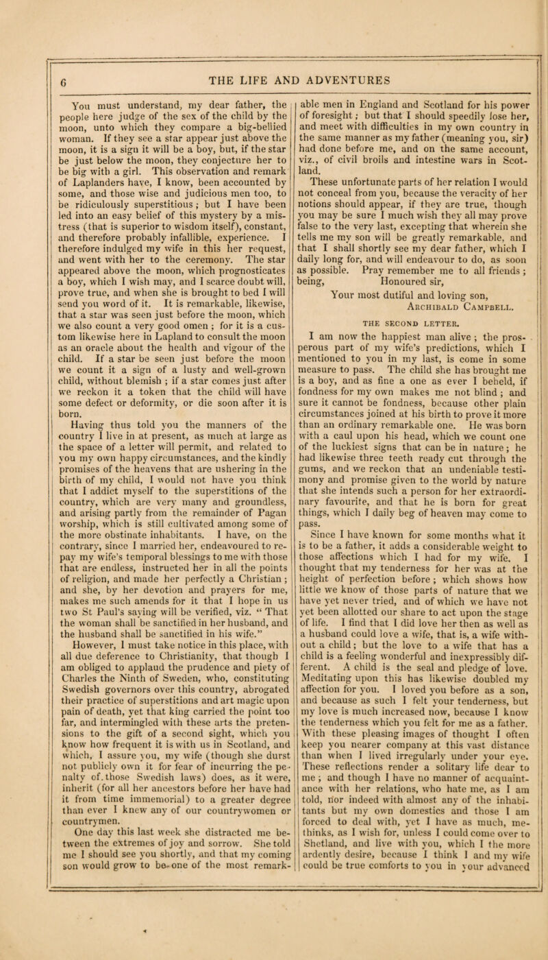You must understand, my dear father, the people here judge of the sex of the child by the moon, unto which they compare a big-bellied woman. If they see a star appear just above the moon, it is a sign it will be a boy, but, if the star be just below the moon, they conjecture her to be big with a girl. This observation and remark of Laplanders have, I know, been accounted by some, and those wise and judicious men too, to be ridiculously superstitious ; but I have been led into an easy belief of this mystery by a mis¬ tress (that is superior to wisdom itself), constant, and therefore probably infallible, experience. I therefore indulged my wife in this her request, and went with her to the ceremony. The star appeared above the moon, which prognosticates a boy, which I wish may, and I scarce doubt will, prove true, and when she is brought to bed I will send you word of it. It is remarkable, likewise, that a star was seen just before the moon, which we also count a very good omen ; for it is a cus¬ tom likewise here in Lapland to consult the moon as an oracle about the health and vigour of the child. If a star be seen just before the moon we count it a sign of a lusty and well-grown child, without blemish ; if a star comes just after we reckon it a token that the child will have some defect or deformity, or die soon after it is born. Having thus told you the manners of the country I live in at present, as much at large as the space of a letter will permit, and related to you my own happy circumstances, and the kindly promises of the heavens that are ushering in the birth of my child, I would not have you think that I addict myself to the superstitions of the country, wrh'ich are very many and groundless, and arising partly from the remainder of Pagan worship, which is still cultivated among some of the more obstinate inhabitants. I have, on the contrary, since I married her, endeavoured to re¬ pay my wife’s temporal blessings to me with those that are endless, instructed her in all the points of religion, and made her perfectly a Christian ; and she, by her devotion and prayers for me, makes me such amends for it that I hope in us two St Paul’s saying will be verified, viz. “ That the woman shall be sanctified in her husband, and the husband shall be sanctified in his wife.” Howrever, I must take notice in this place, with all due deference to Christianity, that though I am obliged to applaud the prudence and piety of Charles the Ninth of Sweden, who, constituting Swedish governors over this country, abrogated their practice of superstitions and art magic upon pain of death, yet that king carried the point too far, and intermingled with these arts the preten¬ sions to the gift of a second sight, which you know how frequent it is with us in Scotland, and which, I assure you, my wife (though she durst not publicly own it for fear of incurring the pe¬ nalty of. those Swedish laws) does, as it were, inherit (for all her ancestors before her have had it from time immemorial) to a greater degree than ever I knew any of our countrywomen or countrymen. One day this last week she distracted me be¬ tween the extremes of joy and sorrow. She told me I should see you shortly, and that my coming son would growr to be- one of the most remark¬ able men in England and Scotland for his power of foresight; but that I should speedily lose her, and meet with difficulties in my own country in the same manner as my father (meaning you, sir) had done before me, and on the same account, viz., of civil broils and intestine wars in Scot¬ land. These unfortunate parts of her relation I would not conceal from you, because the veracity of her notions should appear, if they are true, though you may be sure I much wish they all may prove false to the very last, excepting that wherein she tells me my son will be greatly remarkable, and that I shall shortly see my dear father, which I daily long for, and will endeavour to do, as soon as possible. Pray remember me to all friends ; being, Honoured sir, Your most dutiful and loving son, Archibald Campbell. THE SECOND LETTER. I am now the happiest man alive ; the pros¬ perous part of my wife’s predictions, which I mentioned to you in my last, is come in some measure to pass. The child she has brought me is a boy, and as fine a one as ever I beheld, if fondness for my own makes me not blind ; and sure it cannot be fondness, because other plain circumstances joined at his birth to prove it more than an ordinary remarkable one. He was born with a caul upon his head, which we count one of the luckiest signs that can be in nature; he had likewise three teeth ready cut through the gums, and we reckon that an undeniable testi- j mony and promise given to the world by nature that she intends such a person for her extraordi¬ nary favourite, and that he is born for great things, which I daily beg of heaven may come to pass. Since I have known for some months what it is to be a father, it adds a considerable weight to those affections which I had for my wife. I thought that my tenderness for her was at the height of perfection before ; which shows how' little we knowr of those parts of nature that we have yet never tried, and of which we have not yet been allotted our share to act upon the stage of life. I find that I did love her then as well as a husband could love a wife, that is, a wife with¬ out a child; but the love to a wife that has a child is a feeling wonderful and inexpressibly dif¬ ferent. A child is the seal and pledge of love. Meditating upon this has likewise doubled my affection for you. I loved you before as a son, and because as such I felt your tenderness, but my love is much increased now, because I know the tenderness which you felt for me as a father. With these pleasing images of thought I often keep you nearer company at this vast distance than when I lived irregularly under your eye. These reflections render a solitary life dear to me ; and though I have no manner of acquaint¬ ance with her relations, who hate me, as I am told, nor indeed with almost any of the inhabi¬ tants but my own domestics and those I am forced to deal with, yet I have as much, me- thinks, as I wish for, unless I could come over to Shetland, and live with you, w-hich I the more ardently desire, because I think I and my wife could be true comforts to you in your advanced