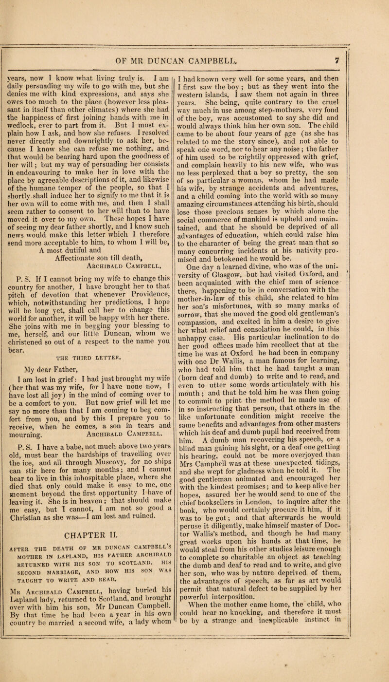 years, now I know what living truly is. I am daily persuading my wife to go with me, but she denies me with kind expressions, and says she owes too much to the place (however less plea¬ sant in itself than other climates) where she had the happiness of first joining hands with me in wedlock, ever to part from it. But I must ex¬ plain how I ask, and how she refuses. I resolved never directly and downrightly to ask her, be¬ cause I know she can refuse me nothing, and that would be bearing hard upon the goodness of her will; but my way of persuading her consists in endeavouring to make her in love with the place by agreeable descriptions of it, and likewise of the humane temper of the people, so that I shortly shall induce her to signify to me that it is her own will to come with me, and then I shall seem rather to consent to her will than to have moved it over to my own. These hopes I have of seeing my dear father shortly, and I know such news would make this letter which I therefore send more acceptable to him, to whom I will be, A most dutiful and Affectionate son till death, Archibald Campbell. P. S. If I cannot bring my wife to change this country for another, I have brought her to that pitch of devotion that whenever Providence, which, notwithstanding her predictions, I hope will be long yet, shall call her to change this world for another, it will be happy with her there. She joins with me in begging your blessing to me, herself, and our little Duncan, whom we christened so out of a respect to the name you bear. THE THIRD LETTER. My dear Father, I am lost in grief: I had just brought my wife (her that was my wife, for I have none now, I have lost all joy) in the mind of coming over to be a comfort to you. But now grief will let me say no more than that I am coming to beg com¬ fort from you, and by this I prepare you to receive, when he comes, a son in tears and mourning. Archibald Campbell. P. S. I have a babe, not much above two years old, must bear the hardships of travelling over the ice, and all through Muscovy, for no ships can stir here for many months; and I cannot bear to live in this inhospitable place, where she died that only could make it easy to me, one moment beyond the first opportunity I have of leaving it. She is in heaven; that should make me easy, but I cannot, I am not so good a Christian as she was—I am lost and ruined. CHAPTER II. APTER THE DEATH OF MR DUNCAN CAMPBELLS MOTHER IN LAPLAND, HIS FATHER ARCHIBALD RETURNED WITH HIS SON TO SCOTLAND. HIS SECOND MARRIAGE, AND HOW HIS SON WAS TAUGHT TO WRITE AND READ. Mr Archibald Campbell, having buried his Lapland lady, returned to Scotland, and brought over with him his son, Mr Duncan Campbell. By that time he had been a year in his own country he married a second wife, a lady whom I had known very well for some years, and then I first saw the boy; but as they went into the western islands, I saw them not again in three years. She being, quite contrary to the cruel way much in use among step-mothers, very fond of the boy, was accustomed to say she did and would always think him her own son. The child came to be about four years of age (as she has related to me the story since), and not able to speak one word, nor to hear any noise ; the father of him used to be mightily oppressed with grief, and complain heavily to his new wife, who was no less perplexed that a boy so pretty, the son of so particular a woman, whom he had made his wife, by strange accidents and adventures, and a child coming into the world with so many amazing circumstances attending his birth, should lose those precious senses by which alone the social commerce of mankind is upheld and main¬ tained, and that he should be deprived of all advantages of education, which could raise him to the character of being the great man that so j many concurring incidents at his nativity pro¬ mised and betokened he would be. One day a learned divine, who was of the uni¬ versity of Glasgow, but had visited Oxford, and been acquainted with the chief men of science there, happening to be in conversation with the mother-in-law of this child, she related to him her son’s misfortunes, with so many marks of sorrow, that she moved the good old gentleman’s compassion, and excited in him a desire to give her what relief and consolation he could, in this unhappy case. His particular inclination to do her good offices made him recollect that, at the time he was at Oxford he had been in company with one Dr Wallis, a man famous for learning, who had told him that he had taught a man (born deaf and dumb) to write and to read, and even to utter some words articulately with his mouth ; and that he told him he was then going to commit to print the method he made use of in so instructing that person, that others in the like unfortunate condition might receive the same benefits and advantages from other masters which his deaf and dumb pupil had received from him. A dumb man recovering his speech, or a blind man gaining his sight, or a deaf one getting his hearing, could not be more overjoyed than Mrs Campbell was at these unexpected, tidings, and she wept for gladness when he told it. The good gentleman animated and encouraged her with the kindest promises; and to keep alive her hopes, assured her he would send to one of the chief booksellers in London, to inquire after the book, who would certainly procure it him, if it was to be got; and that afterwards he would peruse it diligently, make himself master of Doc¬ tor Wallis’s method, and though he had many great works upon his hands at that time, he would steal from his other studies leisure enough to complete so charitable an object as teaching the dumb and deaf to read and to write, and give j her son, who was by nature deprived of them, the advantages of speech, as far as art would permit that natural defect to be supplied by her powerful interposition. When the mother came home, the child, who could hear no knocking, and therefore it must be by a strange and inexplicable instinct in
