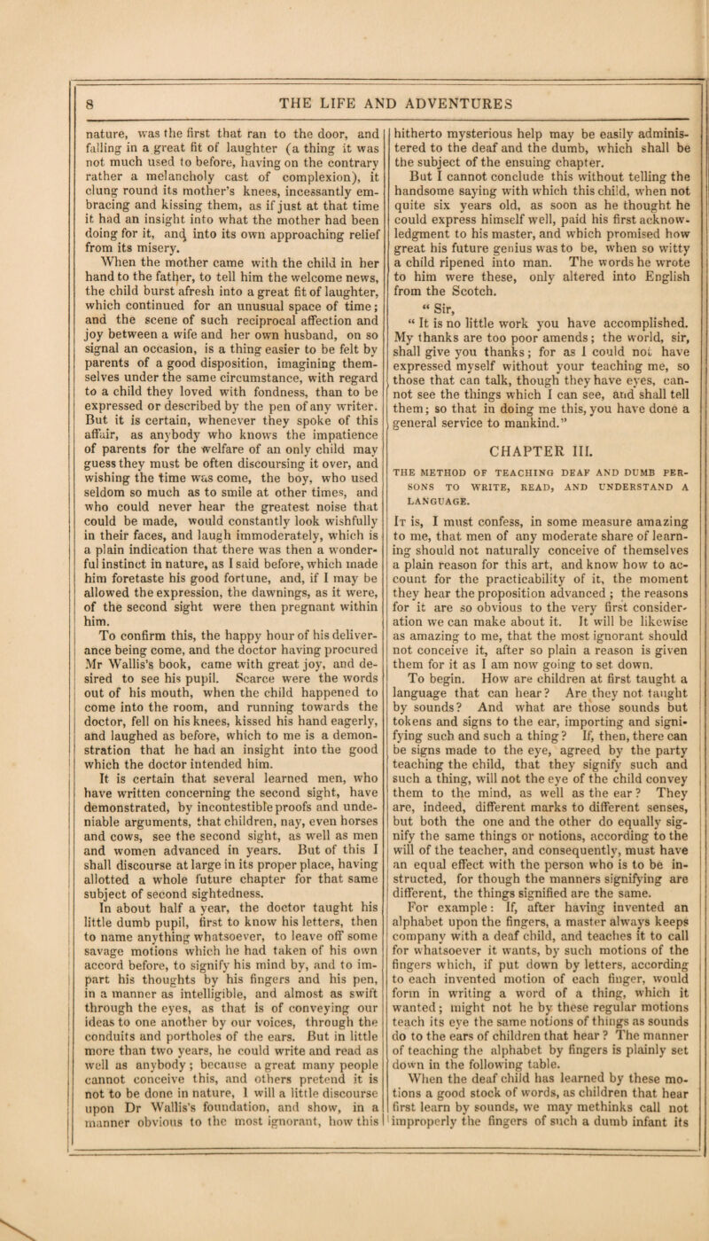 nature, was the first that ran to the door, and falling in a great fit of laughter (a thing it was not much used to before, having on the contrary rather a melancholy cast of complexion), it clung round its mother’s knees, incessantly em¬ bracing and kissing them, as if just at that time it had an insight into what the mother had been doing for it, and into its own approaching relief from its misery. When the mother came with the child in her hand to the father, to tell him the welcome news, the child burst afresh into a great fit of laughter, which continued for an unusual space of time; and the scene of such reciprocal affection and joy between a wife and her own husband, on so signal an occasion, is a thing easier to be felt by parents of a good disposition, imagining them¬ selves under the same circumstance, with regard to a child they loved with fondness, than to be expressed or described by the pen of any writer. But it is certain, whenever they spoke of this affair, as anybody who knows the impatience of parents for the welfare of an only child may guess they must be often discoursing it over, and wishing the time was come, the boy, who used seldom so much as to smile at other times, and who could never hear the greatest noise that could be made, would constantly look wishfully in their faces, and laugh immoderately, which is a plain indication that there was then a wonder¬ ful instinct in nature, as I said before, which made him foretaste his good fortune, and, if I may be allowed the expression, the dawnings, as it were, of the second sight were then pregnant within him. To confirm this, the happy hour of his deliver¬ ance being come, and the doctor having procured Mr Wallis’s book, came with great joy, and de¬ sired to see his pupil. Scarce were the words out of his mouth, when the child happened to come into the room, and running towards the doctor, fell on his knees, kissed his hand eagerly, and laughed as before, which to me is a demon¬ stration that he had an insight into the good which the doctor intended him. It is certain that several learned men, who have written concerning the second sight, have demonstrated, by incontestible proofs and unde¬ niable arguments, that children, nay, even horses and cows, see the second sight, as well as men and women advanced in years. But of this I shall discourse at large in its proper place, having allotted a whole future chapter for that same subject of second sightedness. In about half a year, the doctor taught his little dumb pupil, first to know his letters, then to name anything whatsoever, to leave off some savage motions which he had taken of his own accord before, to signify his mind by, and to im¬ part his thoughts by his fingers and his pen, in a manner as intelligible, and almost as swift through the eyes, as that is of conveying our ideas to one another by our voices, through the conduits and portholes of the ears. But in little more than two years, he could write and read as well as anybody; because a great many people cannot conceive this, and others pretend it is not to be done in nature, 1 will a little discourse upon Dr Wallis’s foundation, and show, in a manner obvious to the most ignorant, how this hitherto mysterious help may be easily adminis¬ tered to the deaf and the dumb, which shall be the subject of the ensuing chapter. But I cannot conclude this without telling the handsome saying wfith which this child, when not quite six years old, as soon as he thought he could express himself well, paid his first acknow¬ ledgment to his master, and which promised how great his future genius was to be, when so witty a child ripened into man. The words he wrote to him were these, only altered into English from the Scotch. “ Sir, “ It is no little work you have accomplished. My thanks are too poor amends; the world, sir, shall give you thanks; for as 1 could not have expressed myself without your teaching me, so those that can talk, though they have eyes, can¬ not see the things which I can see, and shall tell them; so that in doing me this,you have done a general service to mankind.” CHAPTER III. THE METHOD OF TEACHING DEAF AND DUMB PER¬ SONS TO WRITE, READ, AND UNDERSTAND A LANGUAGE. It is, I must confess, in some measure amazing to me, that men of any moderate share of learn¬ ing should not naturally conceive of themselves a plain reason for this art, and know how to ac¬ count for the practicability of it, the moment they hear the proposition advanced ; the reasons for it are so obvious to the very first consider¬ ation we can make about it. It will be likewise as amazing to me, that the most ignorant should not conceive it, after so plain a reason is given them for it as I am now going to set down. To begin. How are children at first taught a language that can hear? Are they not taught by sounds? And what are those sounds but tokens and signs to the ear, importing and signi¬ fying such and such a thing ? If, then, there can be signs made to the eye, agreed by the party teaching the child, that they signify such and such a thing, will not the eye of the child convey them to the mind, as well as the ear ? They are, indeed, different marks to different senses, but both the one and the other do equally sig¬ nify the same things or notions, according to the will of the teacher, and consequently, must have an equal effect with the person who is to be in¬ structed, for though the manners signifying are different, the things signified are the same. For example: If, after having invented an alphabet upon the fingers, a master always keeps company with a deaf child, and teaches it to call for whatsoever it wants, by such motions of the fingers which, if put down by letters, according to each invented motion of each finger, would form in writing a word of a thing, which it wanted; might not he by these regular motions teach its eye the same notions of things as sounds do to the ears of children that hear ? The manner of teaching the alphabet by fingers is plainly set down in the following table. When the deaf child has learned by these mo¬ tions a good stock of words, us children that hear first learn by sounds, we may methinks call not 'improperly the fingers of such a dumb infant its