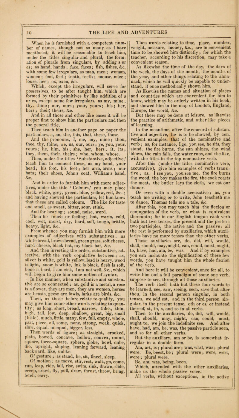 When he is furnished with a competent num¬ ber of names, though not so many as I have mentioned, it will be seasonable to teach him, under the titles singular and plural, the form¬ ation of plurals from singulars, by adding s or es; as hand, hands ; face, faces; fish, fishes, &c. with some few irregulars, as man, men; woman, women ; foot, feet; tooth, teeth ; mouse, mice ; louse, lice ; ox, oxen, &c. Which, except the irregulars, will serve for possessives, to be after taught him, which are formed by their primitives by like addition of s or es, except some few irregulars, as my, mine ; thy, thine; our, ours; your, yours; his; her, hers ; their*, theirs, &c. And in all those and other like cases it will be proper first to show him the particulars and then the general title. Then teach him in another page or paper the j particulars, a, an, the, this, that, these, those. And the pronouns, I, me, my, mine; thou, I thee, thy, thine; we, us, our, ours ; ye, you, your, yours; he, him, his ; she, her, hers; it, its; j they, them, their, theirs ; who, whom, whose. Then, under the titles ‘Substantive, adjective,’ teach him to connect these, as my hand, your head; his foot, his feet; her arm, arms; our hats; their shoes, John’s coat, William’s band, &c. And in order to furnish him with more adjec¬ tives, under the title ‘ Colours,’ you may place black, white, grey, green, blue, yellow, red, &c.; and having shewed the particulars, let him know that these are called colours. The like for taste and smell, as sweet, bitter, sour, stink. And for hearing ; sound, noise, word. Then for touch or feeling; hot, warm, cold, cool, wet, moist, dry, hard, soft, tough, brittle, heavy, light, &c. Fromw'hence you may furnish him with more examples of adjectives with substantives; as white bread, brown bread, green grass, soft cheese, hard cheese, black hat, my black hat, &e. And then inverting the order, substantive, ad¬ jective, with the verb copulative between; as, silver is white, gold is yellow, lead is heavy, wood is light, snow is white, ink is black, flesh is soft, bone is hard, I am sick, I am not well, &c., which will begin to give him some notion of syntax. In like manner, when substantive and substan¬ tive are so connected ; as, gold is a metal, a rose is a flower, they are men, they are women, horses are beasts, geese are fowls, larks are birds, &c. Then, as those before relate to quality, you may give him some other words relating to quan- | tity ; as long, short, broad, narrow, thick, thin, high, tall, low, deep, shallow, great, big, small (little), much,little, many, few, full, empty, whole, | part, piece, all, some, none, strong, weak, quick, slow, equal, unequal, bigger, less. Then words of figure; as straight, crooked, plain, bowed, concave, hollow, convex, round, square, three-square, sphere, globe, bowd, cube, die, upright, sloping, leaning forward, leaning backward, like, unlike. Of gesture ; as stand, lie, sit, k’neel, sleep. Of motion; as move, stir, rest, walk, go, come, run, leap, ride, fall, rise, sw im, sink, drawn, slide, creep, crawl, fly, pull, draw, thrust, throw', bring, fetch, carry. Then words relating to time, place, number, w’eight, measure, money, &c., are in convenient time to be showed him distinctly; for w'hich the teacher, according to his discretion, may take a convenient season. As likewise the time of the day, the days of the wreek, the days of the month, the months of the year, and other things relating to the alma¬ nack, which he wall quickly be capable to under¬ stand, if once methodically shown him. As likewise the names and situation of places and countries which are convenient for him to know, which may be orderly written in his book, and showed him in the map of London, England, Europe, the world, &c. But. these may be done at leisure, as likewise the practice of arithmetic, and other like pieces of learning. In the meantime, after the concord of substan¬ tive and adjective, he is to be showed, by con¬ venient examples, that of the nominative and verb ; as, for instance, I go, you see, he sits, they stand, the fire burns, the sun shines, the wind blows, the rain falls, the water runs, and the like, with the titles in the top nominative verb. After this (under the titles nominative verb, accusative), give him examples of verbs transi¬ tive ; as, I see you, you see me, the fire burns the wood, the boy makes the fire, the cook roasts the meat, the butler lays the cloth, we eat our dinner. Or even writh a double accusative; as, you teach me waiting or to write, John teacheth me to dance, Thomas tells me a tale, &e. After this, you may teach him the flexion or conjugation of the verb, or what is equivalent thereunto; for in our English tongue each verb hath but tw'o tenses, the present and the preter ; two participles, the active and the passive: all the rest is performed by auxiliaries, which auxil¬ iaries have no more tenses than the other verbs. Those auxiliaries are, do, did, will, would, shall, should, may, might, can, could, must, ought, to, have, had, am, be, was. And if by examples you can insinuate the signification of these few words, you have taught him the whole flexion of the verb. And here it will be convenient, once for all, to write him out a full paradigm of some one verb, suppose to see, through all those auxiliaries. The verb itself hath but these four words to be learned, see, saw, seeing, seen, save that after thou, in the second person singular, in both tenses, we add est, and in the third person sin¬ gular, in the present tense, eth or es, or instead ! thereof, st, th, s, and so in all verbs. Then to the auxiliaries, do, did, will, would, shall, should, may, might, can, could, must, ought to, we join the indefinite see. And after have, had, am, be, was, the passive particle seen, and so for all other verbs. But the auxiliary, am or be, is somewhat ir¬ regular in a double form. Am, art, is; plural are ; was, wast, was ; plural were. Be, beest, be ; plural were ; were, wert, were ; plural were. Be, am, was, being, been. Which, attended with the other auxiliaries, | make us the whole passive voice. ' All verbs, without exceptions, in the active