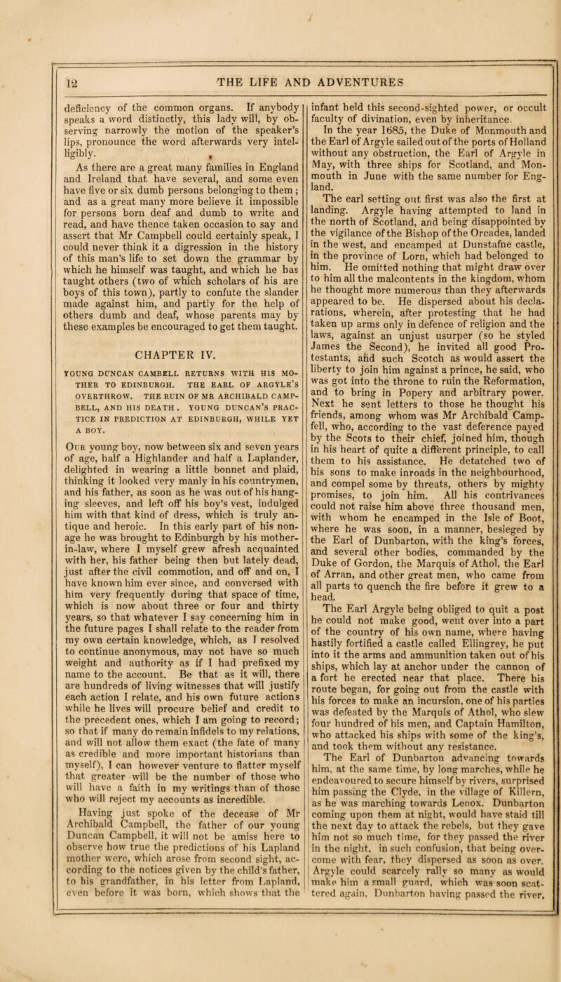 . ■ -- ■ —-- - . .■■■■■ . __ — ■ ■ --- — 1 1 - ■■ ' ■! THE LIFE AND ADVENTURES 1*2 deficiency of the common organs. If anybody speaks a word distinctly, this lady will, by ob¬ serving narrowly the motion of the speaker’s lips, pronounce the word afterwards very intel¬ ligibly. , As there are a great many families in England and Ireland that have several, and some even have five or six dumb persons belonging to them ; and as a great many more believe it impossible for persons born deaf and dumb to write and read, and have thence taken occasion to say and assert that Mr Campbell could certainly speak, I could never think it a digression in the history of this man’s life to set down the grammar by which he himself was taught, and which he has taught others (two of which scholars of his are boys of this town), partly to confute the slander made against him, and partly for the help of others dumb and deaf, whose parents may by these examples be encouraged to get them taught. CHAPTER IV. YOUNG DUNCAN CAMBELL RETURNS WITH HIS MO¬ THER TO EDINBURGH. THE EARL OF ARGYLE’S OVERTHROW. THE RUIN OF MR ARCHIBALD CAMP¬ BELL, AND HIS DEATH . YOUNG DUNCAN’S PRAC¬ TICE IN PREDICTION AT EDINBURGH, WHILE YET A BOY. Our young boy, now between six and seven years of age, half a Highlander and half a Laplander, delighted in wearing a little bonnet and plaid, thinking it looked very manly in his countrymen, and his father, as soon as he was out of his hang¬ ing sleeves, and left off his boy’s vest, indulged him with that kind of dress, which is truly an¬ tique and heroic. In this early part of his non¬ age he was brought to Edinburgh by his mother- in-law, where I myself grew afresh acquainted with her, his father being then but lately dead, just after the civil commotion, and off and on, I have known him ever since, and conversed with him very frequently during that space of time, which is now about three or four and thirty years, so that whatever I say concerning him in the future pages I shall relate to the reader from my own certain knowledge, which, as I resolved to continue anonymous, may not have so much weight and authority as if I had prefixed my name to the account. Be that as it will, there are hundreds of living witnesses that will justify each action I relate, and his own future actions while he lives will procure belief and credit to the precedent ones, which I am going to record; so that if many do remain infidels to my relations, and will not allow them exact (the fate of many as credible and more important historians than myself), I can however venture to flatter myself that greater will be the number of those who will have a faith in my writings than of those who will reject my accounts as incredible. Having just spoke of the decease of Mr Archibald Campbell, the father of our young Duncan Campbell, it will not be amiss here to observe how true the predictions of his Lapland mother were, which arose from second sight, ac¬ cording to the notices given by the child’s father, to his grandfather, in his letter from Lapland, even before it was born, which shows that the infant held this second-sighted power, or occult faculty of divination, even by inheritance. In the year 1685, the Duke of Monmouth and the Earl of Argyle sailed out of the ports of Holland without any obstruction, the Earl of Argyle in May, with three ships for Scotland, and Mon¬ mouth in June with the same number for Eng¬ land. The earl setting out first was also the first at landing. Argyle having attempted to land in the north of Scotland, and being disappointed by the vigilance of the Bishop of the Orcades, landed in the west, and encamped at Dunstafne castle, in the province of Lorn, w*hich had belonged to him. He omitted nothing that might draw over to him all the malcontents in the kingdom, whom he thought more numerous than they afterwards appeared to be. He dispersed about his decla¬ rations, wherein, after protesting that he had taken up arms only in defence of religion and the laws, against an unjust usurper (so he styled James the Second), he invited all good Pro¬ testants, and such Scotch as would assert the liberty to join him against a prince, he said, who was got into the throne to ruin the Reformation, and to bring in Popery and arbitrary power. Next he sent letters to those he thought his friends, among whom wTas Mr Archibald Camp- fell, who, according to the vast deference payed by the Scots to their chief, joined him, though in his heart of quite a different principle, to call them to his assistance. He detatched two of his sons to make inroads in the neighbourhood, and compel some by threats, others by mighty promises, to join him. All his contrivances could not raise him above three thousand men, with whom he encamped in the Isle of Boot, where he was soon, in a manner, besieged by the Earl of Dunbarton, with the king’s forces, and several other bodies, commanded by the Duke of Gordon, the Marquis of Athol, the Earl of Arran, and other great men, who came from all parts to quench the fire before it grew to a head. The Earl Argyle being obliged to quit a post he could not make good, went over into a part of the country of his own name, where having hastily fortified a castle called Ellingrey, he put into it the arms and ammunition taken out of his ships, which lay at anchor under the cannon of a fort he erected near that place. There his route began, for going out from the castle with his forces to make an incursion, one of his parties was defeated by the Marquis of Athol, urho slew I four hundred of his men, and Captain Hamilton, j who attacked his ships with some of the king’s, and took them without any resistance. The Earl of Dunbarton advancing towards him, at the same time, by long marches, while he endeavoured to secure himself by rivers, surprised him passing the Clyde, in the village of Killern, as he was marching towards Lenox. Dunbarton coming upon them at night, would have staid till ; the next day to attack the rebels, but they gave him not so much time, for they passed the river in the night, in such confusion, that being over¬ come with fear, they dispersed as soon as over. Argyle could scarcely rally so many as would make him a small guard, which was soon scat¬ tered again. Dunbarton having passed the river,