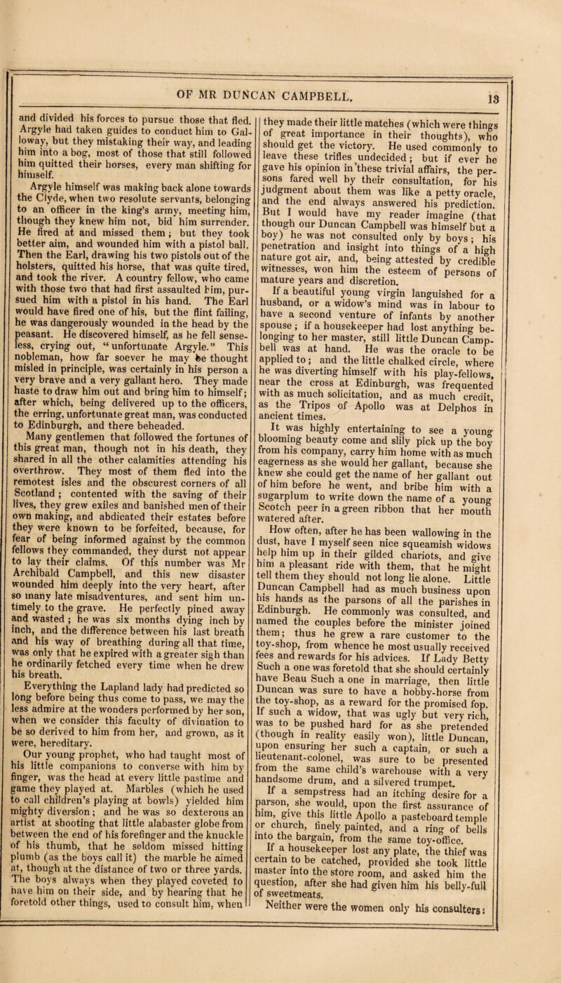 OF MR and divided his forces to pursue those that fled. Argyle had taken guides to conduct him to Gal¬ loway, but they mistaking their way, and leading him into a bog, most of those that still followed him quitted their horses, every man shifting for himself. Argyle himself was making back alone towards the Clyde, when two resolute servants, belonging to an officer in the king’s army, meeting him, though they knew him not, bid him surrender. He fired at and missed them; but they took better aim, and wounded him with a pistol ball. Then the Earl, drawing his two pistols out of the holsters, quitted his horse, that was quite tired, and took the river. A country fellow, who came with those two that had first assaulted him, pur- sued him with a pistol in his hand. The Earl would have fired one of his, but the flint failing, he was dangerously wounded in the head by the peasant. He discovered himself, as he fell sense¬ less, crying out, “unfortunate Argyle.” This nobleman, how far soever he may fee thought misled in principle, was certainly in his person a very brave and a very gallant hero. They made haste to draw him out and bring him to himself; after which, being delivered up to the officers, the erring, unfortunate great man, was conducted to Edinburgh, and there beheaded. Many gentlemen that followed the fortunes of this great man, though not in his death, they shared in all the other calamities attending his overthrow. They most of them fled into the remotest isles and the obscurest corners of all Scotland ; contented with the saving of their lives, they grew exiles and banished men of their own making, and abdicated their estates before they were known to be forfeited, because, for fear of being informed against by the common fellows they commanded, they durst not appear to lay their claims. Of this number was Mr Archibald Campbell, and this new disaster wounded him deeply into the very heart, after so many late misadventures, and sent him un¬ timely to the grave. He perfectly pined away and wasted ; he was six months dying inch by inch, and the difference between his last breath and his way of breathing during all that time, was only that he expired with a greater sigh than he ordinarily fetched every time when he drew his breath. Everything the Lapland lady had predicted so long before being thus come to pass, we may the less admire at the wonders performed by her son, when we consider this faculty of divination to be so derived to him from her, and grown, as it were, hereditary. t Our young prophet, who had taught most of his little companions to converse with him by finger, was the head at every little pastime and game they played at. Marbles (which he used to call children’s playing at bowls) yielded him mighty diversion; and he was so dexterous an artist at shooting that little alabaster globe from between the end of his forefinger and the knuckle of his thumb, that he seldom missed hitting plumb (as the boys call it) the marble he aimed at, though at the distance of two or three yards. The boys always when they played coveted to have him on their side, and by hearing that he foretold other things, used to consult him, when nt CAMPBELL, they made their little matches (which were things of great importance in their thoughts), who should get the victory. He used commonly to leave these trifles undecided; but if ever he gave his opinion in'these trivial affairs, the per¬ sons fared well hy their consultation, for his judgment about them was like a petty oracle, and the end always answered his prediction! But I would have my reader imagine (that though our Duncan Campbell was himself but a boy) he was not consulted only by boys; his penetration and insight into things of a’hio-h nature got air, and, being attested by credible witnesses, won him the esteem of persons of mature years and discretion. If a beautiful young virgin languished for a husband, or a widow’s mind was in labour to have a second venture of infants by another spouse ; if a housekeeper had lost anything be¬ longing to her master, still little Duncan Camp¬ bell was at hand. He was the oracle to be applied to; and the little chalked circle, where he was diverting himself with his play-fellows, near the cross at Edinburgh, was frequented with as much solicitation, and as much credit, as the Tripos of Apollo was at Delphos in ancient times. It was highly entertaining to see a young blooming beauty come and slily pick up the boy from his company, carry him home with as much eagerness as she would her gallant, because she knew she could get the name of her gallant out of him before he went, and bribe him with a sugarplum to write down the name of a young Scotch peer in a green ribbon that her mouth watered after. How often, after he has been wallowing in the dust, have I myself seen nice squeamish widows help him up in their gilded chariots, and give him a pleasant ride with them, that he m?«ht tell them they should not long lie alone. Little Duncan Campbell had as much business upon his hands as the parsons of all the parishes in Edinburgh. He commonly was consulted, and named the couples before the minister joined them; thus he grew a rare customer to the toy-shop, from whence he most usually received fees and rewards for his advices. If Lady Betty Such a one was foretold that she should certainly have Beau Such a one in marriage, then little Duncan was sure to have a hobby-horse from the toy-shop, as a reward for the promised fop. If such a widow, that was ugly but very rich, was to be pushed hard for as she pretended (though in reality easily won), little Duncan, upon ensuring her such a captain, or such a ueutenant-colonel, was sure to be presented from the same child’s warehouse with a very handsome drum, and a silvered trumpet. If a sempstress had an itching desire for a parson, she would, upon the first assurance of him, give this little Apollo a pasteboard temple or church, finely painted, and a ring of bells into the bargain, from the same toy-office. If a housekeeper lost any plate, the thief was certain to be catched, provided she took little master into the store room, and asked him the question, after she had given him his belly-full of sweetmeats. Neither were the women only his eonsulters: