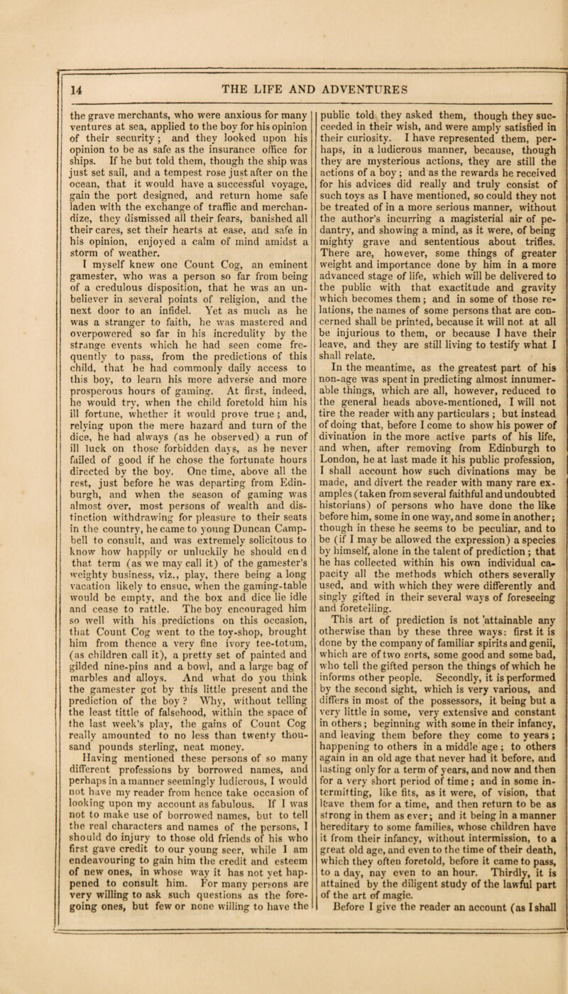 the grave merchants, who were anxious for many ventures at sea, applied to the boy for his opinion of their security; and they looked upon his opinion to be as safe as the insurance office for ships. If he but told them, though the ship was just set sail, and a tempest rose just after on the ocean, that it would have a successful voyage, gain the port designed, and return home safe laden with the exchange of traffic and merchan¬ dize, they dismissed all their fears, banished all their cares, set their hearts at ease, and safe in his opinion, enjoyed a calm of mind amidst a storm of weather. I myself knew one Count Cog, an eminent gamester, who was a person so far from being of a credulous disposition, that he was an un¬ believer in several points of religion, and the next door to an infidel. Yet as much as he was a stranger to faith, be was mastered and overpowered so far in his incredulity by the strange events which he had seen come fre¬ quently to pass, from the predictions of this child, that he had commonly daily access to this boy, to learn his more adverse and more prosperous hours of gaming. At first, indeed, he would try, when the child foretold him his ill fortune, whether it would prove true; and, relying upon the mere hazard and turn of the dice, he had always (as he observed) a run of ill luck on those forbidden davs, as he never failed of good if he chose the fortunate hours directed by the boy. One time, above all the rest, just before he was departing from Edin¬ burgh, and when the season of gaming was almost over, most persons of wealth and dis¬ tinction withdrawing for pleasure to their seats in the country, he came to young Duncan Camp¬ bell to consult, and was extremely solicitous to know how happily or unluckily he should end that, term (as we may call it) of the gamester’s weighty business, viz., play, there being a long vacation likely to ensue, when the gaming-table would be empty, and the box and dice lie idle and cease to rattle. The boy encouraged him so well with his predictions on this occasion, that Count Cog went to the toy-shop, brought him from thence a very fine ivory tee-totum, (as children call it), a pretty set of painted and gilded nine-pins and a bowl, and a large bag of marbles and alloys. And what do you think the gamester got by this little present and the prediction of the boy ? Why, without telling the least tittle of falsehood, within the space of the last week’s play, the gains of Count Cog really amounted to no less than twenty thou¬ sand pounds sterling, neat money. Having mentioned these persons of so many different professions by borrowed names, and perhaps in a manner seemingly ludicrous, I would not have my reader from hence take occasion of looking upon my account as fabulous. If I was not to make use of borrowed names, but to tell the real characters and names of the persons, I should do injury to those old friends of his who first gave credit to our young seer, while I am endeavouring to gain him the credit and esteem of new ones, in whose way it has not yet hap¬ pened to consult him. For many persons are very willing to ask such questions as the fore¬ going ones, but few or none willing to have the public told they asked them, though they suc¬ ceeded in their wish, and were amply satisfied in their curiosity. I have represented them, per¬ haps, in a ludicrous manner, because, though they are mysterious actions, they are still the actions of a boy; and as the rewards he received for his advices did really and truly consist of such toys as I have mentioned, so could they not be treated of in a more serious manner, without the author’s incurring a magisterial air of pe¬ dantry, and showing a mind, as it were, of being mighty grave and sententious about trifles. There are, however, some things of greater weight and importance done by him in a more advanced stage of life, which will be delivered to the public with that exactitude and gravity which becomes them; and in some of those re¬ lations, the names of some persons that are con¬ cerned shall be printed, because it will not. at all be injurious to them, or because I have their leave, and they are still living to testify what I shall relate. In the meantime, as the greatest part of his non-age was spent in predicting almost innumer¬ able things, which are all, however, reduced to the general heads above-mentioned, I will not tire the reader with any particulars ; but instead of doing that, before I come to show his power of divination in the more active parts of his life, and when, after removing from Edinburgh to London, he at last made it. his public profession, I shall account how such divinations may be made, and divert the reader with many rare ex. amples (taken from several faithful and undoubted historians) of persons who have done the like before him, some in one way, and some in another; though in these he seems to be peculiar, and to be (if I may be allowed the expression) a species by himself, alone in the talent of prediction ; that he has collected within his own individual ca¬ pacity all the methods wffiich others severally used, and with which they wrere differently and singly gifted in their several ways of foreseeing and foretelling. This art of prediction is not 'attainable any otherwise than by these three ways: first it is done by the company of familiar spirits and genii, which are of two sorts, some good and some bad, who tell the gifted person the things of which he informs other people. Secondly, it is performed by the second sight, which is very various, and differs in most of the possessors, it being but a very little in some, very extensive and constant in others; beginning with some in their infancy, and leaving them before they come to years ; happening to others in a middle age ; to others again in an old age that never had it before, and lasting only for a term of years, and now and then for a very short period of time; and in some in¬ termitting, like fits, as it were, of vision, that leave them for a time, and then return to be as strong in them as ever; and it being in a manner hereditary to some families, whose children have it from their infancy, without intermission, to a great old age, and even to the time of their death, which they often foretold, before it came to pass, to a day, nay even to an hour. Thirdly, it is attained by the diligent study of the lawful part of the art of magic. Before I give the reader an account (as I shall