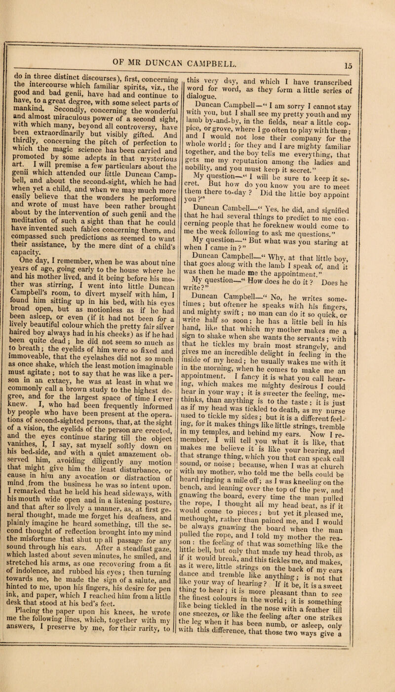 15 do in three distinct discourses), first, concerning the intercourse which familiar spirits, viz., the good and bad genii, have had and continue to have, to a great degree, with some select parts of mankind. Secondly, concerning the wonderful and almost miraculous power of a second sight, with which many, beyond all controversy, have been extraordinarily but visibly gifted. And thirdly, concerning the pitch of perfection to which the magic science has been carried and promoted by some adepts in that mysterious art.^ I will premise a few particulars about the genii which attended our little Duncan Camp, bell, and about the second-sight, which he had when yet a child, and when we may much more easily believe that the wonders he performed and wrote of. must have been rather brought about by the intervention of such genii and the meditation of such a sight than that he could have invented such fables concerning them, and compassed such predictions as seemed to want their assistance, by the mere dint of a child’s capacity. One day, I remember, when he was about nine years of age, going early to the house where he and his mother lived, and it being before his mo¬ ther was stirring, I went into little Duncan Campbell’s room, to divert myself with him, I found him sitting up in his bed, with his eyes broad open, but as motionless as if he had been asleep, or even (if it had not been for a lively beautiful colour which the pretty fair silver haired boy always had in his cheeks) as if he had been quite dead; he did not seem so much as to breath; the eyelids of him were so fixed and immoveable, that the eyelashes did not so much as once shake, which the least motion imaginable must agitate; not to say that he was like a per¬ son in an extacy, he was at least in what we commonly call a brown study to the highest de¬ gree, and for the largest space of time I ever knew. I, who had been frequently informed by people who have been present at the opera¬ tions of second-sighted persons, that, at the sight of a vision, the eyelids of the person are erected, and the eyes continue staring till the object vanishes,. I, I say, sat myself softly down on his bed-side, and with a quiet amazement ob¬ served him, . avoiding diligently any motion that might, give him the least disturbance, or cause m him any avocation or distraction of mind from the business he was so intent upon. I remarked that he held his head sidewavs, with his mouth wide open and in a listening posture, and that after so lively a manner, as, at first o-e- neral thought, made me forget his deafness, and plainly imagine he heard something, till the se¬ cond thought of reflection broughtinto my mind the misfortune that shut up all passage for any sound through his ears. After a steadfast gaze, which lasted about seven minutes, he smiled, and stretched his arms, as one recovering from a fit of indolence, and rubbed his eyes; then turning towards me, he made the sign of a salute, and hinted to me, upon his fingers, his desire for pen ink, and paper, which I reached him from a little desk that stood at his bed’s feet. Placing the paper upon his knees, he wrote me the following lines, which, together with my answers, I preserve by me, for their rarity, to this very day, and which I have transcribed word for word, as they form a little series of dialogue. .Duncan Campbell—“ I am sorry I cannot stay with you, but I shall see my pretty youth and my lamb by-and-by, in the fields, near a little cop- pice, or grove, where I go often to play with them ; and I would not lose their company for the whole world ; for they and I are mighty familiar together, and the boy tells me everything, that gets me my reputation among the ladies and nobility, and you must keep it secret.” My question—“ I will be sure to keep it se¬ cret. But how do you know you are to meet them there to-day ? Did the little boy appoint, you?” J , PunC£n ,Cambe11—“ ^es’ he did, and signified that he had several things to predict to me con- ceming people that he foreknew would come to me the week following to ask me questions.” My question—“ But what was you staring at when I came in ? ” ° Duncan Campbell— Why, at that little boy, that goes along with the lamb I speak of, and it was then he made me the appointment ” My question— How does he do it ? ' Does he write?” . Duncan Campbell— No, he writes some¬ times ; but oftener he speaks with his finders, and mighty swift; no man can do it so quick, or write half so soon; he has a little bell in his hand, like that which my mother makes me a sign to shake when she wants the servants ; with that he tickles my brain most strangely, and gives me an incredible delight in feeling in the inside of my head; he usually wakes me with it m the morning, when he comes to make me an appointment. I fancy it is what you call hear- ng, which makes me mighty desirous I could hear in your way; it is sweeter the feeling, me- thinks, than anything is to the taste; it is just as if my head was tickled to death, as mv nurse used to tickle my sides; but it is a different feel¬ ing, for it makes things like little strings, tremble in my temples, and behind my ears. Now I re- member, I will tell you what it is like, that makes me believe it is like your hearing, and that strange thing, which you that can speak call i soanu, or noise; because, when I was at church 1 with my mother, who told me the bells could be heard ringing a mile off; as I was kneeling on the bench, and leaning over the top of the pew, and gnawing the board, every time the man pulled the rope, I thought all my head beat, as if it would come to pieces; but yet it pleased me, methought, rather than pained me, and I would be always gnawing the board when the man pulled the rope, and I told my mother the rea- l hhn fwng f {udt was something like the little hell, but only that made my head throb, as if it would breait, and this tickles me, and makes as it were little strings on the back of mv ears dance and tremble like anything; is not that mUThWay 0f,'!eari?? If it be, it is a siveet in to hear, it is more pleasant than to see the finest colours in the world; it is somethin^ hke being tickled in the nose with a feather tifl thp i!netTS’ °v ‘ke !he feelin® after one strikes the leg when it has been numb, or asleep, only with this difference, that those two ways give a