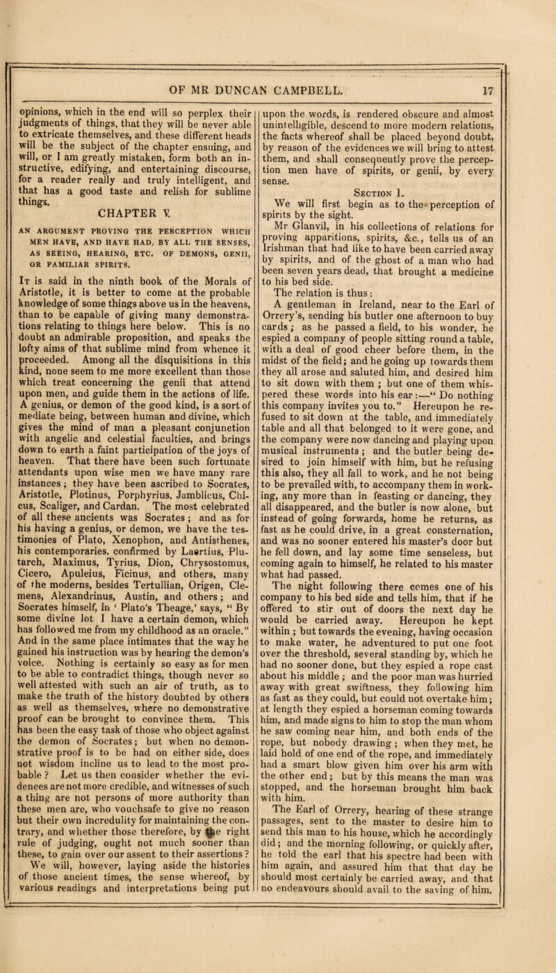 opinions, which in the end will so perplex their judgments of things, that they will be never able to extricate themselves, and these different heads will be the subject of the chapter ensuing, and will, or I am greatly mistaken, form both an in¬ structive, edifying, and entertaining discourse, for a reader really and truly intelligent, and that has a good taste and relish for sublime things. CHAPTER V. AN ARGUMENT PROVING THE PERCEPTION WHICH MEN HAVE, AND HAVE HAD, BY ALL THE SENSES, AS SEEING, HEARING, ETC. OF DEMONS, GENII, OR FAMILIAR SPIRITS. It is said in the ninth book of the Morals of Aristotle, it is better to come at the probable knowledge of some things above us in the heavens, than to be capable of giving many demonstra¬ tions relating to things here below. This is no doubt an admirable proposition, and speaks the lofty aims of that sublime mind from whence it proceeded. Among all the disquisitions in this kind, none seem to me more excellent than those which treat concerning the genii that attend upon men, and guide them in the actions of life. A genius, or demon of the good kind, is a sort of mediate being, between human and divine, which gives the mind of man a pleasant conjunction with angelic and celestial faculties, and brings down to earth a faint participation of the joys of heaven. That there have been such fortunate attendants upon wise men we have many rare instances; they have been ascribed to Socrates, Aristotle, Plotinus, Porphyrius, Jamblicus, Chi- cus, Scaliger, and Cardan. The most celebrated of all these ancients was Socrates; and as for his having a genius, or demon, we have the tes¬ timonies of Plato, Xenophon, and Antisthenes, his contemporaries, confirmed by Laertius, Plu¬ tarch, Maximus, Tyrius, Dion, Chrysostomus, Cicero, Apuleius, Ficinus, and others, many of the moderns, besides Tertullian, Origen, Cle¬ mens, Alexandrinus, Austin, and others; and Socrates himself, in f Plato’s Theage,’ says, “ By some divine lot I have a certain demon, which has followed me from my childhood as an oracle.” And in the same place intimates that the way he gained his instruction was by hearing the demon’s voice. Nothing is certainly so easy as for men to be able to contradict things, though never so well attested with such an air of truth, as to make the truth of the history doubted by others as well as themselves, where no demonstrative proof can be brought to convince them. This has been the easy task of those who object against the demon of Socrates; but when no demon¬ strative proof is to be had on either side, does not wisdom incline us to lead to the most pro¬ bable ? Let us then consider whether the evi¬ dences are not more credible, and witnesses of such a thing are not persons of more authority than these men are, who vouchsafe to give no reason but their own incredulity for maintaining the con¬ trary, and whether those therefore, by t$»e right rule of judging, ought not much sooner than these, to gain over our assent to their assertions ? We will, however, laying aside the histories of those ancient times, the sense whereof, by various readings and interpretations being put upon the words, is rendered obscure and almost unintelligible, descend to more modern relations, the facts whereof shall be placed beyond doubt, by reason of the evidences we will bring to attest them, and shall consequently prove the percep¬ tion men have of spirits, or genii, by every sense. Section 1. We will first begin as to the-perception of spirits by the sight. Mr Glanvil, in his collections of relations for proving apparitions, spirits, &c., tells us of an Irishman that had like to have been carried away by spirits, and of the ghost of a man who had been seven years dead, that brought a medicine to his bed side. The relation is thus: A gentleman in Ireland, near to the Earl of Orrery’s, sending his butler one afternoon to buy cards; as he passed a field, to his wonder, he espied a company of people sitting round a table, with a deal of good cheer before them, in the midst of the field; and he going up towards them they all arose and saluted him, and desired him to sit down with them ; but one of them whis¬ pered these words into his ear:—“Do nothing this company invites you to.” Hereupon he re¬ fused to sit down at the table, and immediately table and all that belonged to it were gone, and the company were now dancing and playing upon musical instruments ; and the butler being de¬ sired to join himself with him, but he refusing this also, they all fall to work, and he not being to be prevailed with, to accompany them in work¬ ing, any more than in feasting or dancing, they all disappeared, and the butler is now alone, but instead of going forwards, home he returns, as fast as he could drive, in a great consternation, and was no sooner entered his master’s door but he fell down, and lay some time senseless, but coming again to himself, he related to his master what had passed. The night following there comes one of his company to his bed side and tells him, that if he offered to stir out of doors the next day he would be carried away. Hereupon he kept within ; but towards the evening, having occasion to make water, he adventured to put one foot over the threshold, several standing by, which he had no sooner done, but they espied a rope cast about his middle ; and the poor man was hurried away with great swiftness, they following him as fast as they could, but could not overtake him; at length they espied a horseman coming towards him, and made signs to him to stop the man whom he saw coming near him, and both ends of the rope, but nobody drawing ; when they met, he laid hold of one end of the rope, and immediately had a smart blow given him over his arm with the other end; but by this means the man was stopped, and the horseman brought him back with him. The Earl of Orrery, hearing of these strange passages, sent to the master to desire him to send this man to his house, which he accordingly did; and the morning following, or quickly after, he told the earl that his spectre had been with him again, and assured him that that day he should most certainly be carried away, and that no endeavours should avail to the saving of him.