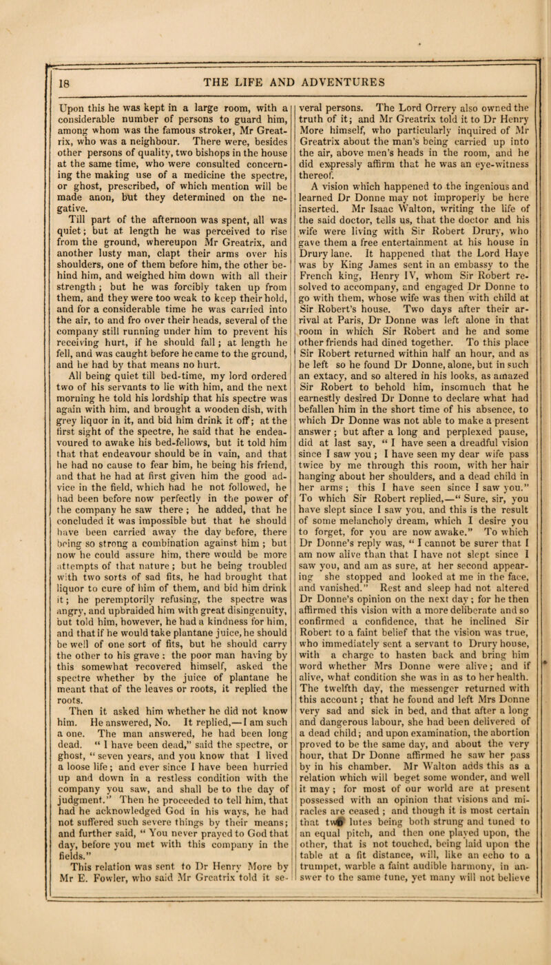 p- ■ -----... ' '=T 18 THE LIFE AND ADVENTURES Upon this he was kept in a large room, with a considerable number of persons to guard him, among whom was the famous stroker, Mr Great- rix, who was a neighbour. There were, besides other persons of quality, two bishops in the house at the same time, who were consulted concern¬ ing the making use of a medicine the spectre, or ghost, prescribed, of which mention will be made anon, but they determined on the ne¬ gative. Till part of the afternoon was spent, all was quiet; but at length he was perceived to rise from the ground, whereupon Mr Greatrix, and another lusty man, clapt their arms over his shoulders, one of them before him, the other be¬ hind him, and weighed him down with all their strength ; but he was forcibly taken up from them, and they were too wrcak to keep their hold, and for a considerable time he was carried into the air, to and fro over their heads, several of the company still running under him to prevent his receiving hurt, if he should fall; at length he fell, and was caught before he came to the ground, and he had by that means no hurt. All being quiet till bed-time, my lord ordered two of his servants to lie with him, and the next morning he told his lordship that his spectre was again with him, and brought a wooden dish, with grey liquor in it, and bid him drink it off; at the first sight of the spectre, he said that he endea¬ voured to awake his bed-fellows, but it told him that that endeavour should be in vain, and that he had no cause to fear him, he being his friend, and that he had at first given him the good ad¬ vice in the field, which had he not followed, he had been before now perfectly in the power of the company he saw there ; he added, that he concluded it was impossible but that he should have been carried awav the dav before, there being so strong a combination against him ; but now he could assure him, there would be more attempts of that nature; but he being troubled with two sorts of sad fits, he had brought that liquor to cure of him of them, and bid him drink it; he peremptorily refusing, the spectre was angry, and upbraided him with great disingenuity, but told him, however, he had a kindness for him, and that if he would take plantane juice, he should be well of one sort of fits, but he should carry the other to his grave : the poor man having by this somewhat recovered himself, asked the spectre whether by the juice of plantane he meant that of the leaves or roots, it replied the roots. Then it asked him whether he did not know him. He answered, No. It replied,— 1 am such a one. The man answered, he had been long dead. “ 1 have been dead,” said the spectre, or ghost, “ seven years, and you know that I lived a loose life; and ever since 1 have been hurried up and down in a restless condition with the company you saw, and shall be to the day of judgment.” Then he proceeded to tell him, that had he acknowledged God in his ways, he had not suffered such severe things by their means; and further said, “ You never prayed to God that day, before you met with this company in the fields.” This relation was sent to I)r Henry More by Mr E. Fowler, who said Mr Greatrix told it se- veral persons. The Lord Orrery also owned the truth of it; and Mr Greatrix told it to Dr Henry More himself, who particularly inquired of Mr Greatrix about the man’s being carried up into the air, above men’s heads in the room, and he did exvpressly affirm that he was an eye-witness thereof. A vision which happened to the ingenious and learned Dr Donne may not improperly be here inserted. Mr Isaac Walton, waiting the life of the said doctor, tells us, that the doctor and his wife were living with Sir Robert Drury, who gave them a free entertainment at his house in Drury lane. It happened that the Lord Have was by King James sent in an embassy to the French king, Henry IV, whom Sir Robert re¬ solved to accompany, and engaged Dr Donne to go with them, whose wrife was then with child at Sir Robert’s house. Two days after their ar¬ rival at Paris, Dr Donne was left alone in that room in which Sir Robert and he and some other friends had dined together. To this place Sir Robert returned within half an hour, and as he left so he found Dr Donne, alone, but in such an extacy, and so altered in his looks, as amazed Sir Robert to behold him, insomuch that he earnestly desired Dr Donne to declare what had befallen him in the short time of his absence, to which Dr Donne was not able to make a present answer; but after a long and perplexed pause, did at last sav, “ I have seen a dreadful vision since I saw you ; I have seen my dear wife pass twice by me through this room, with her hair hanging about her shoulders, and a dead child in her arms; this I have seen since I saw you.” To which Sir Robert replied,—“ Sure, sir, you have slept since I saw you, and this is the result of some melancholy dream, which I desire you to forget, for you are now awake.” To which Dr Donne’s reply wras, “ I cannot be surer that I am now alive than that I have not slept since I saw you, and am as sure, at her second appear¬ ing she stopped and looked at me in the face, and vanished.” Rest and sleep had not altered Dr Donne’s opinion on the next day; for he then affirmed this vision with a more deliberate and so confirmed a confidence, that he inclined Sir Robert to a faint belief that the vision was true, who immediately sent a servant to Drury house, with a charge to hasten back and bring him word whether Mrs Donne were alive; and if alive, what condition she was in as to her health. The twelfth day, the messenger returned with this account; that he found and left Mrs Donne very sad and sick in bed, and that after a long and dangerous labour, she had been delivered of a dead child; and upon examination, the abortion proved to be the same day, and about the very hour, that Dr Donne affirmed he saw her pass by in his chamber. Mr Walton adds this as a relation which will beget some wonder, and well it may ; for most of our world are at present possessed with an opinion that visions and mi¬ racles are ceased ; and though it is most certain that tv\4f lutes being both strung and tuned to an equal pitch, and then one played upon, the other, that is not touched, being laid upon the table at a fit distance, will, like an echo to a trumpet, warble a faint audible harmony, in an¬ swer to the same tune, yet many will not believe