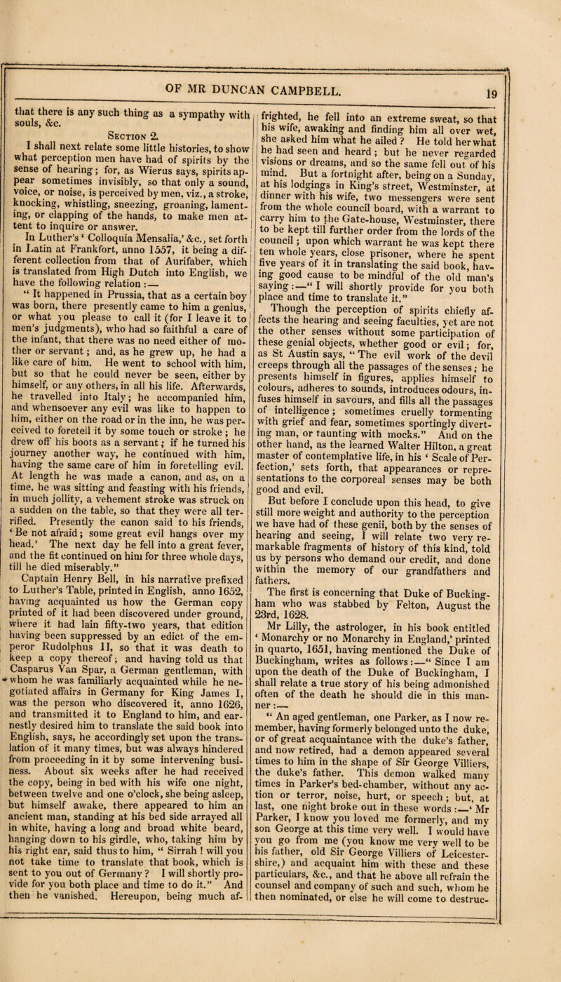 that there is any such thing as a sympathy with souls, &c. Section 2. I shall next relate some little histories, to show what perception men have had of spirits by the sense of hearing; for, as Wierus says, spirits ap¬ pear sometimes invisibly, so that only a sound, voice, or noise, is perceived by men, viz., a stroke, knocking, whistling, sneezing, groaning, lament¬ ing, or clapping of the hands, to make men at- tent to inquire or answer. In Luther’s * Colloquia Mensalia,’ &c., set forth in Latin at Frankfort, anno 1557, it being a dif- j ferent collection from that of Aurifaber, which is translated from High Dutch into English, we have the following relation :_ “ It happened in Prussia, that as a certain boy was born, there presently came to him a genius, or what you please to call it (for I leave it to men’s judgments), who had so faithful a care of the infant, that there was no need either of mo¬ ther or servant; and, as he grew up, he had a like care of him. He went to school with him, but so that he could never be seen, either by himself, or any others, in all his life. Afterwards, he travelled into Italy; he accompanied him, and whensoever any evil was like to happen to him, either on the road or in the inn, he was per¬ ceived to foretell it by some touch or stroke ; he drew off his boots as a servant; if he turned his journey another way, he continued with him, having the same care of him in foretelling evil. At length he was made a canon, and as, on a time, he was sitting and feasting with his friends, in much jollity^, a vehement stroke was struck on a sudden on the table, so that they were all ter¬ rified. Presently the canon said to his friends, ‘ Be not afraid; some great evil hangs over my head.’ The next day he fell into a great fever, and the fit continued on him for three whole days, till he died miserably.” Captain Henry Bell, in his narrative prefixed to Luther’s Table, printed in English, anno 1652, having acquainted us how the German copy printed of it had been discovered under ground, where it had lain fifty-two years, that edition having been suppressed by an edict of the em¬ peror Rudolphus II, so that it was death to keep a copy thereof; and having told us that Casparus Van Spar, a German gentleman, writh whom he was familiarly acquainted while he ne¬ gotiated affairs in Germany for King James I, was the person who discovered it, anno 1626, and transmitted it to England to him, and ear¬ nestly desired him to translate the said book into English, says, he accordingly set upon the trans¬ lation of it many times, but was always hindered from proceeding in it by some intervening busi¬ ness. About six weeks after he had received the copy, being in bed with his wife one night, between twelve and one o’clock, she being asleep, but himself awake, there appeared to him an ancient man, standing at his bed side arrayed all in white, having a long and broad white beard, hanging dowm to his girdle, who, taking him by his right ear, said thus to him, “ Sirrah ! will you not take time to translate that book, which is sent to you out of Germany ? I will shortly pro¬ vide for you both place and time to do it.” And then he vanished. Hereupon, being much af¬ frighted, he fell into an extreme sweat, so that his wife, awaking and finding him all over wet, she asked him what he ailed ? He told her what he had seen and heard; but he never regarded visions or dreams, and so the same fell out°of his mind. But a fortnight after, being on a Sunday, at his lodgings in King’s street, Westminster, at dinner with his wife, two messengers were sent from the whole council board, with a warrant to carry him to the Gate-house, Westminster, there to be kept till further order from the lords of the council; upon which warrant he was kept there ten whole years, close prisoner, where he spent five years of it in translating the said book, hav¬ ing good cause to be mindful of the old man’s saying:—“I will shortly provide for you both place and time to translate it.” Though the perception of spirits chiefly af¬ fects the hearing and seeing faculties, yet are not the other senses without some participation of these genial objects, whether good or evil; for, as St Austin says, “ The evil work of the devil creeps through all the passages of the senses; he presents himself in figures, applies himself to colours, adheres to sounds, introduces odours, in¬ fuses himself in savours, and fills all the passages of intelligence ; sometimes cruelly tormenting with grief and fear, sometimes sportingly divert¬ ing man, or taunting with mocks.” And on the other hand, as the learned Walter Hilton, a great master of contemplative life, in his ‘ Scale of Per¬ fection,’ sets forth, that appearances or repre¬ sentations to the corporeal senses may be both good and evil. But before I conclude upon this head, to give still more weight and authority to the perception we have had of these genii, both by the senses of hearing and seeing, I will relate two very re¬ markable fragments of history of this kind, told us by persons who demand our credit, and done within the memory of our grandfathers and fathers. The first is concerning that Duke of Bucking¬ ham who was stabbed by Felton, August the 23rd, 1628. Mr Lilly, the astrologer, in his book entitled | Monarchy or no Monarchy in England,’ printed in quarto, 1651, having mentioned the Duke of Buckingham, writes as follows:—“Since I am upon the death of the Duke of Buckingham, I shall relate a true story of his being admonished often of the death he should die in this man¬ ner :— u An aged gentleman, one Parker, as I now re¬ member, having formerly belonged unto the duke, or of great acquaintance with the duke’s father, and now retired, had a demon appeared several times to him in the shape of Sir George Villiers, the duke’s father. This demon walked many times in Parker’s bed-chamber, without any ac¬ tion or terror, noise, hurt, or speech ; but, at last, one night broke out in these words :_‘ Mr Parker, I know you loved me formerly, and my son George at this time very well. I would have you go from me (you know me very well to be his father, old Sir George Villiers of Leicester¬ shire,) and acquaint him with these and these particulars, &c., and that he above all refrain the counsel and company of such and such, whom he then nominated, or else he will come to destruc-