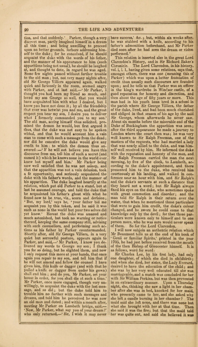 tion, and that suddenly.’ Parker, though a very discreet man, partly imagined himself in a dream all this time ; and being unwilling to proceed upon no better grounds, forbore addressing him- self to the duke ; for he conceived, if he should acquaint the duke with the words of his father, and the manner of his appearance to him (such apparitions being not usual), he should be laughed at, and thought to dote, in regard he was aged. Some few nights passed without further trouble to the old man ; but, not very many nights after, old Sir George Villiers appeared again, walked quick and furiously in the room, seemed angry with Parker, and at last said,—‘ Mr Parker, I thought you had been my friend so much, and loved my son George so well, that you would have acquainted him with what I desired, but I know you have not done it; by all the friendship that ever was betwixt you and me, and the great respect you bear my son, I desire you to deliver what I formerly commanded you to my son.’ The old man, seeing himself thus solicited, pro¬ mised the demon he would, but first argued it thus, that the duke was not easy to be spoken withal, and that he would account him a vain man to come with such a message from the dead; nor did he conceive the duke would give any credit to him : to which the demon thus an¬ swered:—‘ If he will not believe you have this discourse from me, tell him of such a secret (and named it) which he knows none in the world ever knew but myself and him.’ Mr Parker being nowr well satisfied that he was not asleep, and that the apparition was not a vain delusion, took a fit opportunity, and seriously acquainted the duke with his father’s words, and the manner of his apparition. The duke laughed heartily at the relation, which put old Parker to a stand, but at last he assumed courage, and told the duke that he acquainted his father’s ghost with what he found now to be true, viz., scorn and derision; ‘ But, my lord,’ says he, ‘ your father bid me acquaint you by this token, and he said it was such as none in the world but your two selves did yet know.’ Hereat the duke was amazed and much astonished, but took no warning or notice thereof, keeping the same company still, advising with such counsellors, and performing such ac¬ tions as his father by Parker countermanded. Shortly after, old Sir George Villiers, in a very quiet but sorrowful posture, appears again to Parker, and said,—‘ Mr Parker, I know you de¬ livered my words to George my son; I thank you for so doing, but he slighted them, and now I only request this more at your hands, that once again you repair to my son, and tell him that if he will not amend and follow the counsel I have given him, this knife or dagger (and with that he pulled a knife or dagger from under his gown) shall end him ; and do you, Mr Parker, set your house in order, for you shall die at such a time.’ Mr Parker, once more engaged, though very un¬ willingly, to acquaint the duke with the last mes¬ sage, and so did; but the duke told him to trouble him no further with such messages and dreams, and told him he perceived he was now an old man and doted; and within a month after, meeting Mr Parker on Lambeth bridge, said,— ‘Nowt, Mr Parker, what say you of your dream?’ who only returned,—‘ Sir, I wish it may never have success,’ &c. ; but, within six weeks after, he was stabbed with a knife, according to his father’s admonition beforehand, and Mr Parker died soon after he had seen the dream or vision performed.” This relation is inserted also in the great Lord Clarendon’s History, and in Sir Richard Baker's Chronicle. The Lord Clarendon, in his history, vol. i, 1. 1, having given some relations, says that, amongst others, there was one (meaning this of Parker) which was upon a better foundation of credit than usually such discourses are founded upon ; and he tells us that Parker was an officer in the king’s wardrobe in Windsor castle, of a good reputation for honesty and discretion, and then about the age of fifty years or more. This man had in his youth been bred in a school in the parish where Sir George Villiers, the father of the duke, lived, and had been much cherished and obliged in that season of his age by the said Sir George, whom afterwards he never saw. About six months before the miserable end of the Duke of Buckingham the apparition wTas seen; after the third appearance he made a journey to London where the court then was; he was very well known to Sir Ralph Freeman, one of the masters of the requests, who had married a lady that was nearly allied to the duke, and wras him¬ self well received by him. He informed the duke with the reputation and honesty of the man, and Sir Ralph Freeman carried the man the next morning, by five of the clock, to Lambeth, ac¬ cording to the duke’s appointment, and there presented him to the duke, who received him courteously at his landing, and walked in con¬ ference near an hour with him, and Sir Ralph’s and the duke’s servants at such a distance that they heard not a word; but Sir Ralph always fixed his eyes on the duke, who sometimes spoke with great commotion and disorder; and the man told Sir Ralph in their return over the water, that when he mentioned those particulars that were to gain him credit., the duke’s colour changed, and he swore he could come to that knowledge only by the devil; for that those par¬ ticulars were known only to himself and to one person more, who he was sure would never speak of them. So far the Lord Clarendon. I will now subjoin an authentic relation which Mr Beaumont tells us at the end of his book of ‘ Genii or familiar Spirits,’ printed in the year 1705, he had just before received from the mouth of the then Bishop of Gloucester himself. It is as follows, wmrd for word: Sir Charles Lee, by his first lady, had only one daughter, of which she died in childbirth; and w hen she died, her sister, the Lady Everard, desired to have the education of the child ; and she w'as by her very well educated till she was marriageable, and a match was concluded for her with Sir William Perkins, but w^as then prevented in an extraordinary manner. Upon a Thursday night, she, thinking she saw a light in her cham¬ ber after she was in bed, knocked for her maid, who presently came to her, and she asked why she left a candle burning in her chamber ? The maid said she left none, and there was none but what she brought with her at that time. Then ' she said it was the fire; but that the maid told her was quite out, and said she believed it was