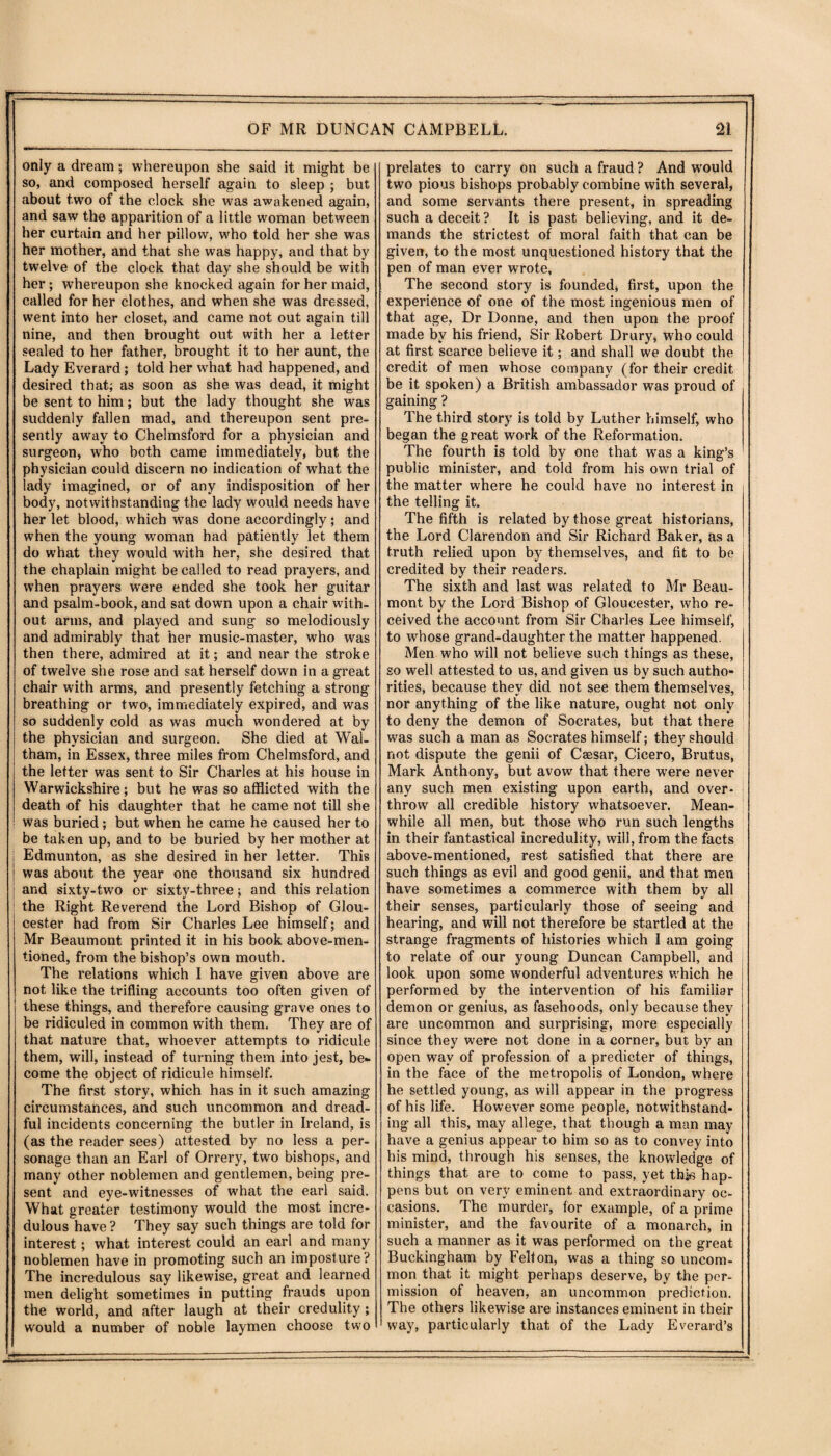 .. - ' ■■ ------i_ .- OF MR DUNCAN CAMPBELL. 21 only a dream; whereupon she said it might be so, and composed herself again to sleep ; but about two of the clock she was awakened again, and saw the apparition of a little woman between her curtain and her pillow, who told her she was her mother, and that she was happy, and that by twelve of the clock that day she should be with her; whereupon she knocked again for her maid, called for her clothes, and when she was dressed, went into her closet, and came not out again till nine, and then brought out with her a letter sealed to her father, brought it to her aunt, the Lady Everard; told her what had happened, and desired that; as soon as she was dead, it might be sent to him; but the lady thought she was suddenly fallen mad, and thereupon sent pre¬ sently away to Chelmsford for a physician and surgeon, who both came immediately, but the physician could discern no indication of what the lady imagined, or of any indisposition of her body, notwithstanding the lady would needs have her let blood, which was done accordingly; and when the young woman had patiently let them do what they would with her, she desired that the chaplain might be called to read prayers, and when prayers were ended she took her guitar and psalm-book, and sat down upon a chair with¬ out arms, and played and sung so melodiously and admirably that her music-master, who was then there, admired at it; and near the stroke of twelve she rose and sat herself down in a great chair with arms, and presently fetching a strong breathing or two, immediately expired, and was so suddenly cold as was much wondered at by the physician and surgeon. She died at Wal¬ tham, in Essex, three miles from Chelmsford, and the letter was sent to Sir Charles at his house in Warwickshire; but he was so afflicted with the death of his daughter that he came not till she was buried; but when he came he caused her to be taken up, and to be buried by her mother at I Edmunton, as she desired in her letter. This | was about the year one thousand six hundred | and sixty-two or sixty-three; and this relation the Right Reverend the Lord Bishop of Glou¬ cester had from Sir Charles Lee himself; and Mr Beaumont printed it in his book above-men¬ tioned, from the bishop’s own mouth. The relations which I have given above are not like the trifling accounts too often given of these things, and therefore causing grave ones to be ridiculed in common with them. They are of that nature that, whoever attempts to ridicule them, will, instead of turning them into jest, be¬ come the object of ridicule himself. The first story, which has in it such amazing circumstances, and such uncommon and dread¬ ful incidents concerning the butler in Ireland, is (as the reader sees) attested by no less a per¬ sonage than an Earl of Orrery, two bishops, and many other noblemen and gentlemen, being pre¬ sent and eye-witnesses of what the earl said. What greater testimony would the most incre¬ dulous have? They say such things are told for interest; what interest could an earl and many noblemen have in promoting such an imposture? The incredulous say likewise, great and learned men delight sometimes in putting frauds upon the world, and after laugh at their credulity ; would a number of noble laymen choose two prelates to carry on such a fraud ? And would two pious bishops probably combine with several, and some servants there present, in spreading such a deceit? It is past believing, and it de¬ mands the strictest of moral faith that can be given, to the most unquestioned history that the pen of man ever wrote, The second story is founded, first, upon the experience of one of the most ingenious men of that age. Dr Donne, and then upon the proof made bv his friend, Sir Robert Drury, who could at first scarce believe it; and shall we doubt the credit of men whose company (for their credit be it spoken) a British ambassador was proud of gaining ? The third story is told by Luther himself, who began the great work of the Reformation. The fourth is told by one that was a king’s public minister, and told from his own trial of the matter where he could have no interest in the telling it. The fifth is related by those great historians, the Lord Clarendon and Sir Richard Baker, as a truth relied upon by themselves, and fit to be credited by their readers. The sixth and last was related to Mr Beau¬ mont by the Lord Bishop of Gloucester, who re¬ ceived the account from Sir Charles Lee himself, to whose grand-daughter the matter happened. Men who will not believe such things as these, so well attested to us, and given us by such autho¬ rities, because they did not see them themselves, nor anything of the like nature, ought not only to deny the demon of Socrates, but that there was such a man as Socrates himself; they should not dispute the genii of Csesar, Cicero, Brutus, Mark Anthony, but avow that there were never any such men existing upon earth, and over¬ throw all credible history whatsoever. Mean¬ while all men, but those who run such lengths in their fantastical incredulity, will, from the facts above-mentioned, rest satisfied that there are such things as evil and good genii, and that men have sometimes a commerce with them by all their senses, particularly those of seeing and hearing, and will not therefore be startled at the strange fragments of histories which I am going to relate of our young Duncan Campbell, and look upon some wonderful adventures which he performed by the intervention of his familiar demon or genius, as fasehoods, only because they are uncommon and surprising, more especially since they were not done in a corner, but by an open way of profession of a predicter of things, in the face of the metropolis of London, where he settled young, as will appear in the progress of his life. However some people, notwithstand¬ ing all this, may allege, that though a man may have a genius appear to him so as to convey into his mind, through his senses, the knowledge of things that are to come to pass, yet thins hap¬ pens but on very eminent and extraordinary oc¬ casions. The murder, for example, of a prime minister, and the favourite of a monarch, in such a manner as it was performed on the great Buckingham by Felton, was a thing so uncom¬ mon that it might perhaps deserve, by the per¬ mission of heaven, an uncommon prediction. The others likewise are instances eminent in their way, particularly that of the Lady Everard’s